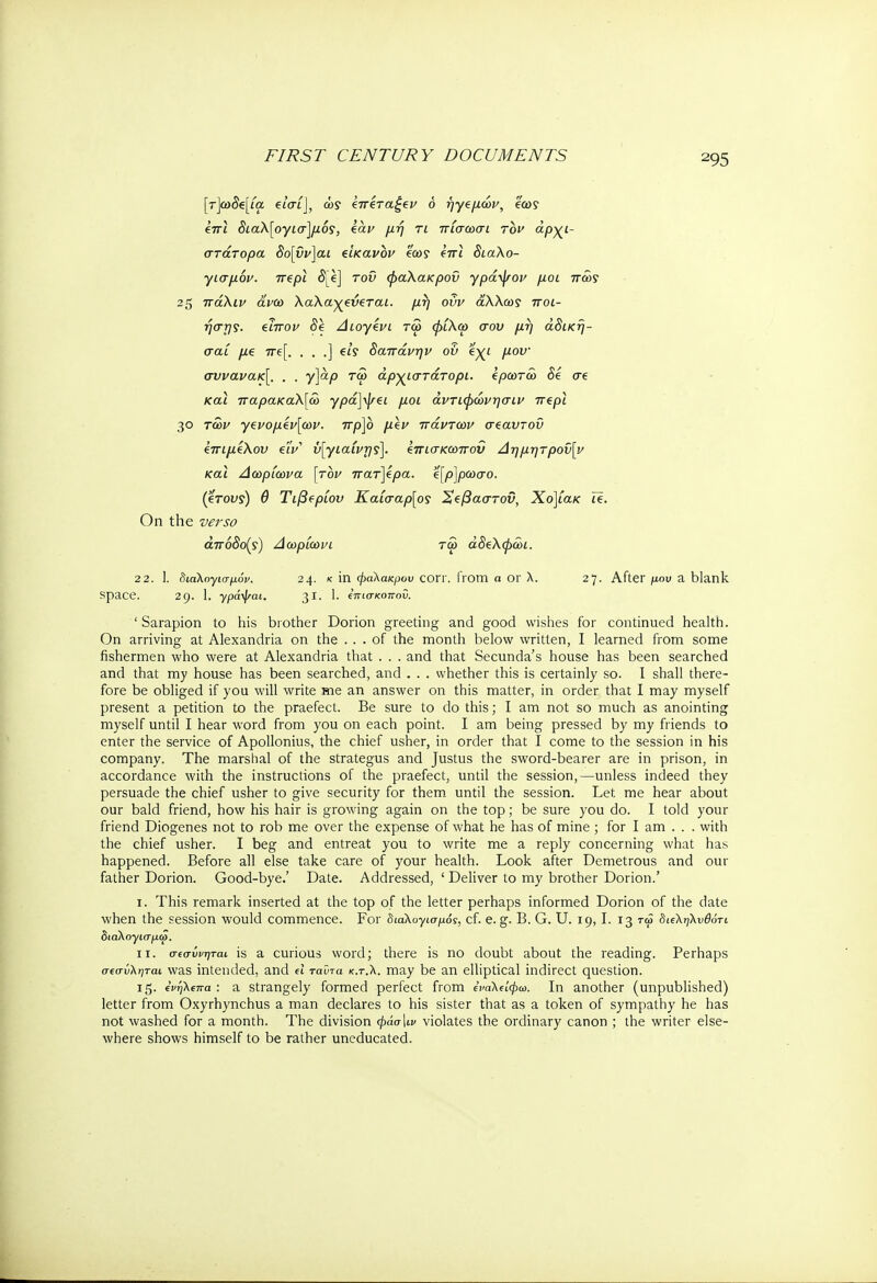 [τ]ω5β[ία £ί'σί], ώ? 'ζπίταζζν 6 ήγ€μών, ea>? επί <5ίαλ[ογ£σ]μό?, ear Τί Τίσωσί τδι* άρχι- στάτορα δο[ΰν]αι είκανον έα>? eVi διαλο- γισμόν. πζρι <5Le] του φαλακρού γράψον μοι πώς 25 πάλιν άνω λαλαχξύςται. μη οΰν άλλως ποι- ήο~τ)?. απόν δϊ Διογένι τω φΐλω σου μή άδική- σαί μ€ πε[. . . .] eis δαπάνην ου ίχι μου· συνανακ[. . . y]ap τω άρχιστάτορι. έρωτω δε σε και παρακαλ[ώ γρά]\\τ€ΐ μοι άντιφώνησιν π€ρι 3<3 των γ€νομέν[ων. πρ]ο μζν πάντων σ^αυτοΰ ΙπιμΖλου eiV ύ[γιαίντ]ς]. &πισκωπον Δημητροΰ[ν και Δωρίωνα [τον πατ]έρα. '4[ρ]ρωσο. (erou?) θ Τιβΐρίου Καίσαρ[ος Χΐβαστοϋ, Χο]ίακ Ϊ€. On the verso άπόδο(ς) Δωρίωνι τω άδελφώι. 22. 1. διαλογισμό». 24· < in φαλακρού corY. from a or λ. 27. After μου a blank space. 29. 1. γράψαι. 31. I. επίσκοπου. ' Sarapion to his brother Dorion greeting and good wishes for continued health. On arriving at Alexandria on the ... of the month below written, I learned from some fishermen who were at Alexandria that . . . and that Secunda's house has been searched and that my house has been searched, and . . . whether this is certainly so. I shall there- fore be obliged if you will write me an answer on this matter, in order that I may myself present a petition to the praefect. Be sure to do this; I am not so much as anointing myself until I hear word from you on each point. I am being pressed by my friends to enter the service of Apollonius, the chief usher, in order that I come to the session in his company. The marshal of the strategus and Justus the sword-bearer are in prison, in accordance with the instructions of the praefect, until the session,—unless indeed they persuade the chief usher to give security for them until the session. Let me hear about our bald friend, how his hair is growing again on the top; be sure you do. I told your friend Diogenes not to rob me over the expense of what he has of mine ; for I am . . . with the chief usher. I beg and entreat you to write me a reply concerning what has happened. Before all else take care of your health. Look after Demetrous and our father Dorion. Good-bye.' Date. Addressed, ' Deliver to my brother Dorion.' 1. This remark inserted at the top of the letter perhaps informed Dorion of the date when the session would commence. For διαλογισμοί, cf. e.g. B. G. U. 19,1. 13 τω διεληλυθότι διαλογισμω. ιι. σ(σύνηται is a curious word; there is no doubt about the reading. Perhaps σεσύληται was intended, and d ταϋτα κ.τ.λ. may be an elliptical indirect question. 15. ΐνηλΐπα : a strangely formed perfect from εναλΐίφω, In another (unpublished) letter from Oxyrhynchus a man declares to his sister that as a token of sympathy he has not washed for a month. The division φάσ\ιν violates the ordinary canon ; the writer else- where shows himself to be rather uneducated.
