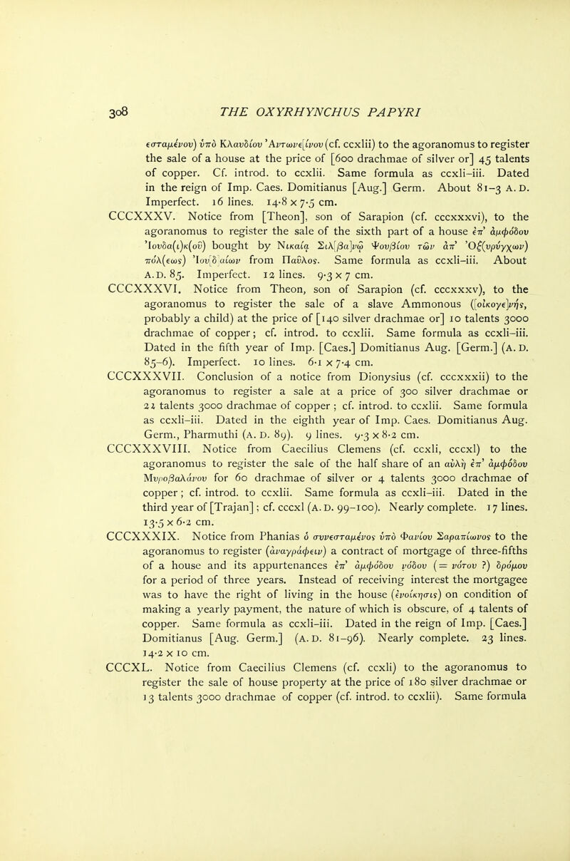 ισταμένου) ΰπό Κλαυδίου 'Αντωνί[ίνου (cf. ccxlii) to the agoranomus to register the sale of a house at the price of [600 drachmae of silver or] 45 talents of copper. Cf. introd. to ccxlii. Same formula as ccxli-iii. Dated in the reign of Imp. Caes. Domitianus [Aug.] Germ. About 81-3 A.D. Imperfect. 16 lines. 14-8 χ 7-5 cm. CCCXXXV. Notice from [Theon], son of Sarapion (cf. cccxxxvi), to the agoranomus to register the sale of the sixth part of a house επ' άμφόδου Ίουδα(ι)κ(οΰ) bought by Νίκαια ΣιΚ\βα]νω Ψουβίου των απ Όξζυρνγχων) ττολ(εωϊ) 'lov[b]a(a>v from Παΰλοί. Same formula as ccxli-iii. About A.D. 85. Imperfect. 1 a lines. 9-3 χ η cm. CCCXXXVI. Notice from Theon, son of Sarapion (cf. cccxxxv), to the agoranomus to register the sale of a slave Ammonous ([oiKoyejfjji, probably a child) at the price of [140 silver drachmae or] 10 talents 3000 drachmae of copper; cf. introd. to ccxlii. Same formula as ccxli-iii. Dated in the fifth year of Imp. [Caes.] Domitianus Aug. [Germ.] (a. D. 85-6). Imperfect. 10 lines. 6·ι χ 7-4 cm. CCCXXXVII. Conclusion of a notice from Dionysius (cf. cccxxxii) to the agoranomus to register a sale at a price of 300 silver drachmae or %l talents 3000 drachmae of copper ; cf. introd. to ccxlii. Same formula as ccxli-iii. Dated in the eighth year of Imp. Caes. Domitianus Aug. Germ., Pharmuthi (a. d. 89). 9 lines. 9-3 χ 8-2 cm. CCCXXXVIII. Notice from Caecilius Clemens (cf. ccxli, cccxl) to the agoranomus to register the sale of the half share of an αύλη έπ' άμφόδου Μνροβαλάνον for 60 drachmae of silver or 4 talents 3000 drachmae of copper; cf. introd. to ccxlii. Same formula as ccxli-iii. Dated in the third year of [Trajan] ; cf. cccxl (a. D. 99-100). Nearly complete, τ η lines. 13- 5 χ 6·2 cm. CCCXXXIX. Notice from Phanias <5 συν€σταμένο$ υπό Φανίου Σαραπίωνος to the agoranomus to register (άναγράφζΐν) a contract of mortgage of three-fifths of a house and its appurtenances e7r' άμφόδου vobov (= νότου ?) δρόμου for a period of three years. Instead of receiving interest the mortgagee was to have the right of living in the house (ένοίκησι,ς) on condition of making a yearly payment, the nature of which is obscure, of 4 talents of copper. Same formula as ccxli-iii. Dated in the reign of Imp. [Caes.] Domitianus [Aug. Germ.] (a. d. 81-96). Nearly complete. 23 lines. 14- 2 χ 10 cm. CCCXL. Notice from Caecilius Clemens (cf. ccxli) to the agoranomus to register the sale of house property at the price of 180 silver drachmae or 13 talents 3000 drachmae of copper (cf. introd. to ccxlii). Same formula