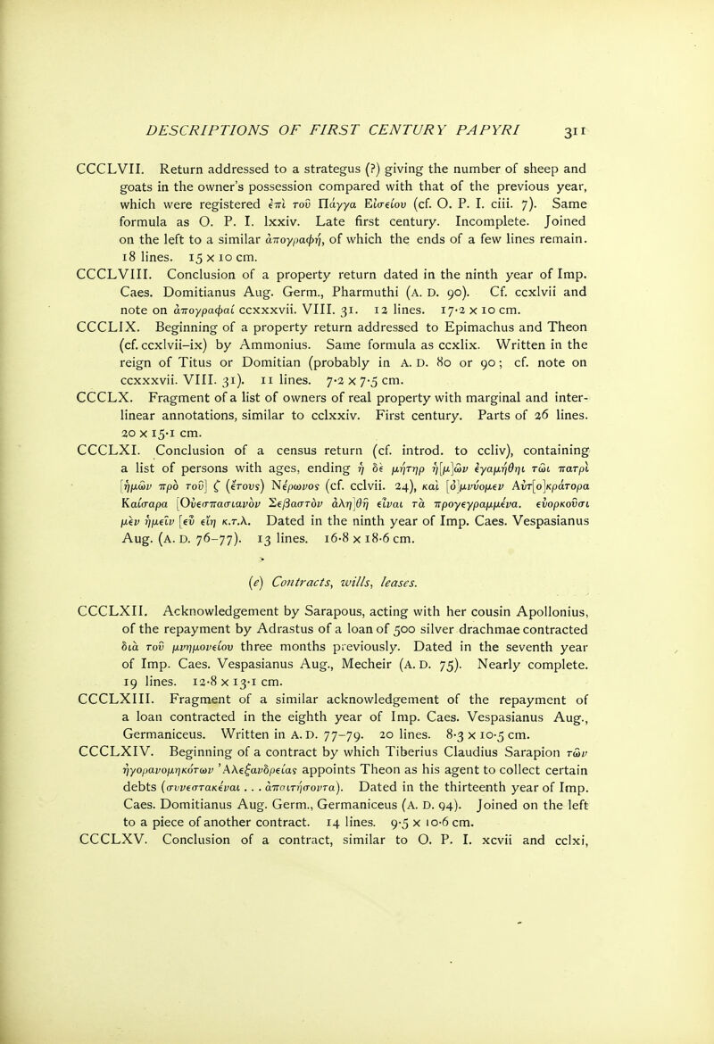 CCCLVII. Return addressed to a strategus (?) giving the number of sheep and goats in the owner's possession compared with that of the previous year, which were registered kiii του ΤΙάγγα Έ,ίσάου (cf. Ο. P. I. ciii. 7)· Same formula as Ο. P. I. lxxiv. Late first century. Incomplete. Joined on the left to a similar απογραφή, of which the ends of a few lines remain. 18 lines. 15 χ ίο cm. CCCLVIII. Conclusion of a property return dated in the ninth year of Imp. Caes. Domitianus Aug. Germ., Pharmuthi (a. D. 90). Cf. ccxlvii and note on άπογραφαί ccxxxvii. VIII. 31. 12 lines. 17-2 χ ίο cm. CCCLIX. Beginning of a property return addressed to Epimachus and Theon (cf. ccxlvii-ix) by Ammonius. Same formula as ccxlix. Written in the reign of Titus or Domitian (probably in A. D. 80 or 90; cf. note on ccxxxvii. VIII. 31). 11 lines. 7-2 χ 7-5 cm. CCCLX. Fragment of a list of owners of real property with marginal and inter- linear annotations, similar to cclxxiv. First century. Parts of 26 lines. 20 χ 15-1 cm. CCCLXI. Conclusion of a census return (cf. introd. to ccliv), containing a list of persons with ages, ending η be μητηρ η[μ\<£>ν ΐγαμηθηι τώι ττατρϊ \ήμων ττρο τον] ζ (stovs) Νέρωνος (cf. cclvii. 24), και [ό}μι>νομζν Αί>τ[ο]κράτορα Καίσαρα [Ονξσπασιανον Σξβαστόν άλη'βη ύναι τα προγςγραμμίνα. ενορκοΰσι μ\ν ήμεΐν [ev ξΐη κ.τ.λ. Dated in the ninth year of Imp. Caes. Vespasianus Aug. (a. D. 76-77). 13 lines. i6-8xi8-6cm. (e) Contracts, wills, leases. CCCLXII. Acknowledgement by Sarapous, acting with her cousin Apollonius, of the repayment by Adrastus of a loan of 500 silver drachmae contracted bia τον μνημονίου three months previously. Dated in the seventh year of Imp. Caes. Vespasianus Aug., Mecheir (a. D. 75). Nearly complete. 19 lines. Ι2·8 χ 13-1 cm. CCCLXIII. Fragment of a similar acknowledgement of the repayment of a loan contracted in the eighth year of Imp. Caes. Vespasianus Aug., Germaniceus. Written in A. D. 77-79. 20 lines. 8-3 χ 10-5 cm. CCCLXIV. Beginning of a contract by which Tiberius Claudius Sarapion τ5>ν ηγορανομηκότων ' Αλεξανδρείας appoints Theon as his agent to collect certain debts (ο-ννεστακέναι. . . άττσιτησοντα). Dated in the thirteenth year of Imp. Caes. Domitianus Aug. Germ., Germaniceus (a. D. 94). Joined on the left to a piece of another contract. 14 lines. 9-5 Χ ό·6 cm. CCCLXV. Conclusion of a contract, similar to Ο. P. I. xcvii and cclxi,