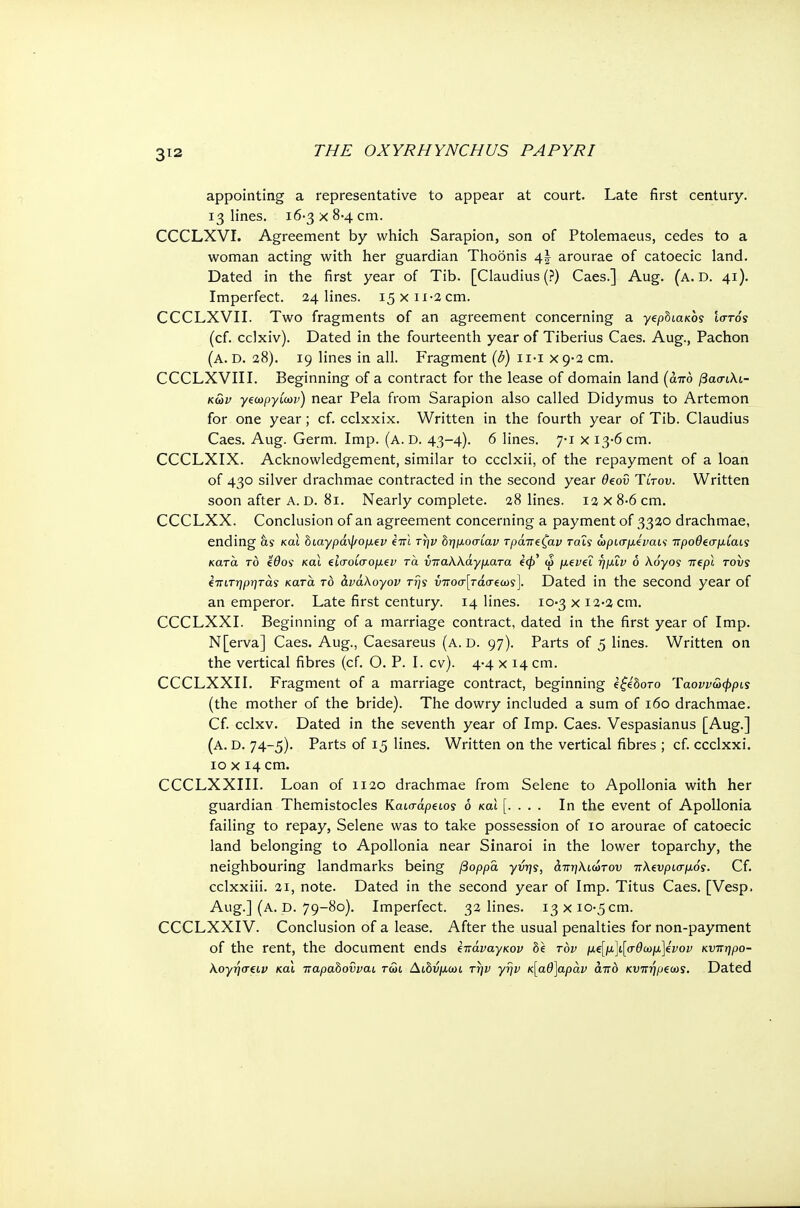 appointing a representative to appear at court. Late first century. 13 lines. 16-3 χ 8-4 cm. CCCLXVI. Agreement by which Sarapion, son of Ptolemaeus, cedes to a woman acting with her guardian Thoonis 4J arourae of catoecic land. Dated in the first year of Tib. [Claudius (?) Caes.] Aug. (a. D. 41). Imperfect. 24 lines. 15x11-2 cm. CCCLXVII. Two fragments of an agreement concerning a γεροιακος ιστός (cf. cclxiv). Dated in the fourteenth year of Tiberius Caes. Aug., Pachon (a. D. 28). 19 lines in all. Fragment (b) ιι·ι χ 9-2 cm. CCCLXVIII. Beginning of a contract for the lease of domain land (από βασιλι- κών γεωργίων) near Pela from Sarapion also called Didymus to Artemon for one year; cf. cclxxix. Written in the fourth year of Tib. Claudius Caes. Aug. Germ. Imp. (a. D. 43-4). 6 lines. 7-1 χ 13-6 cm. CCCLXIX. Acknowledgement, similar to ccclxii, of the repayment of a loan of 430 silver drachmae contracted in the second year θζοΰ Ύίτον. Written soon after A. D. 81. Nearly complete. 28 lines. 12 x 8-6 cm. CCCLXX. Conclusion of an agreement concerning a payment of 3320 drachmae, ending as και διαγράψομίν ςπϊ την δημοσίαν τράπΐζαν ταΐς ωρισμίναις προθίσμίαις κατά το £θος και ίίσοίσομεν τα νπαλλάγματα (φ' ω μίνεΐ ημΐν ό λόγος nepl τους ϊπιτηρητάς κατά το ανάλογου της υποστάσεως]. Dated in the second year of an emperor. Late first century. 14 lines. 10-3 χ i2-2cm. CCCLXXI. Beginning of a marriage contract, dated in the first year of Imp. N[erva] Caes. Aug., Caesareus (a. d. 97). Parts of 5 lines. Written on the vertical fibres (cf. Ο. P. I. cv). 4-4 χ 14 cm. CCCLXXI I. Fragment of a marriage contract, beginning e£e'6oro Ύαοννωφρις (the mother of the bride). The dowry included a sum of 160 drachmae. Cf. cclxv. Dated in the seventh year of Imp. Caes. Vespasianus [Aug.] (a. d. 74-5). Parts of 15 lines. Written on the vertical fibres ; cf. ccclxxi. 10 χ 14 cm. CCCLXXIII. Loan of 1120 drachmae from Selene to Apollonia with her guardian Themistocles Καισάρειος ο και [. . . . In the event of Apollonia failing to repay, Selene was to take possession of 10 arourae of catoecic land belonging to Apollonia near Sinaroi in the lower toparchy, the neighbouring landmarks being βορρά γνης, άπηλιώτον πλευρισμός. Cf. cclxxiii. 21, note. Dated in the second year of Imp. Titus Caes. [Vesp. Aug.] (a. D. 79-80). Imperfect. 32 lines. 13 x10.5 cm. CCCLXXIV. Conclusion of a lease. After the usual penalties for non-payment of the rent, the document ends έιτάναγκον be τον μ€[μ\ι[σθωμ\£νον κνπηρο- λογησίΐν και παραδονναι τωι Αώύμωι την γην κ[αθ]αράν από κυπήρζως. Dated