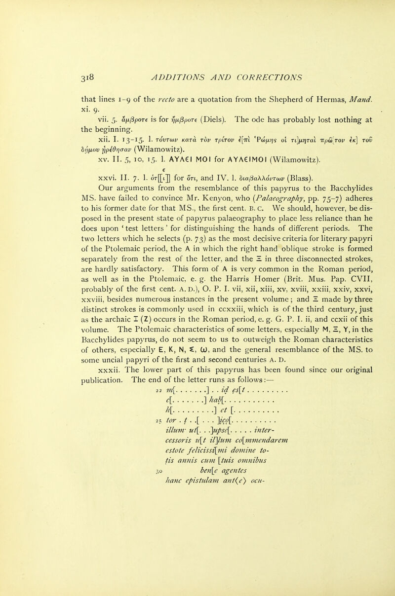 that lines 1-9 of the recto are a quotation from the Shepherd of Hermas, Maud. xi. 9. vii. 5. αμβροτ€ is for ημβροτί (Diels). The ode has probably lost nothing at the beginning. χϋ. I. 13-15. 1. τόντων κατά τον τρίτον e|Vi 'Ρώμηί οι τί]μηταϊ τΐρω[τον Ικ] τον δ;/μου ήρΐθησαν (Wilamowitz). xv. II. 5, 10, Ι5· 1. ΑΥΛ€Ι ΜΟΙ for AYACIMOI (Wilamowitz). e xxvi. II. 7. 1. or[[tJ for on, and IV. 1. οιαβαλλόντων (Blass). Our arguments from the resemblance of this papyrus to the Bacchylides MS. have failed to convince Mr. Kenyon, who {Palaeography, pp. 75-7) adheres to his former date for that MS., the first cent. B. c. We should, however, be dis- posed in the present state of papyrus palaeography to place less reliance than he does upon ' test letters' for distinguishing the hands of different periods. The two letters which he selects (p. 73) as the most decisive criteria for literary papyri of the Ptolemaic period, the A in which the right hand oblique stroke is formed separately from the rest of the letter, and the Ξ in three disconnected strokes, are hardly satisfactory. This form of A is very common in the Roman period, as well as in the Ptolemaic, e. g. the Harris Homer (Brit. Mus. Pap. CVII, probably of the first cent. A. D.), Ο. P. I. vii, xii, xiii, xv, xviii, xxiii, xxiv, xxvi, xxviii, besides numerous instances in the present volume; and Ξ made by three distinct strokes is commonly used in ccxxiii, which is of the third century, just as the archaic I (Z) occurs in the Roman period, e. g. G. P. I. ii, and ccxii of this volume. The Ptolemaic characteristics of some letters, especially Μ, Ξ, Y, in the Bacchylides papyrus, do not seem to us to outweigh the Roman characteristics of others, especially Ε, Κ, N, C, CO, and the general resemblance of the MS. to some uncial papyri of the first and second centuries A. D. xxxii. The lower part of this papyrus has been found since our original publication. The end of the letter runs as follows:— 22 m[ ] . . id es[t e[ ] hab\ AC . - · · ·]> [ 25 tor ./..[... ]ico[ ilium- ut[. . .]upse[ iuter- cessoris u\t iijlum co\mmendarem estote felicissi[mi domine to- tis anuis cum [tuis omuibus 30 ben[e ageutes Jiatic epistulam aut(e) ocu-