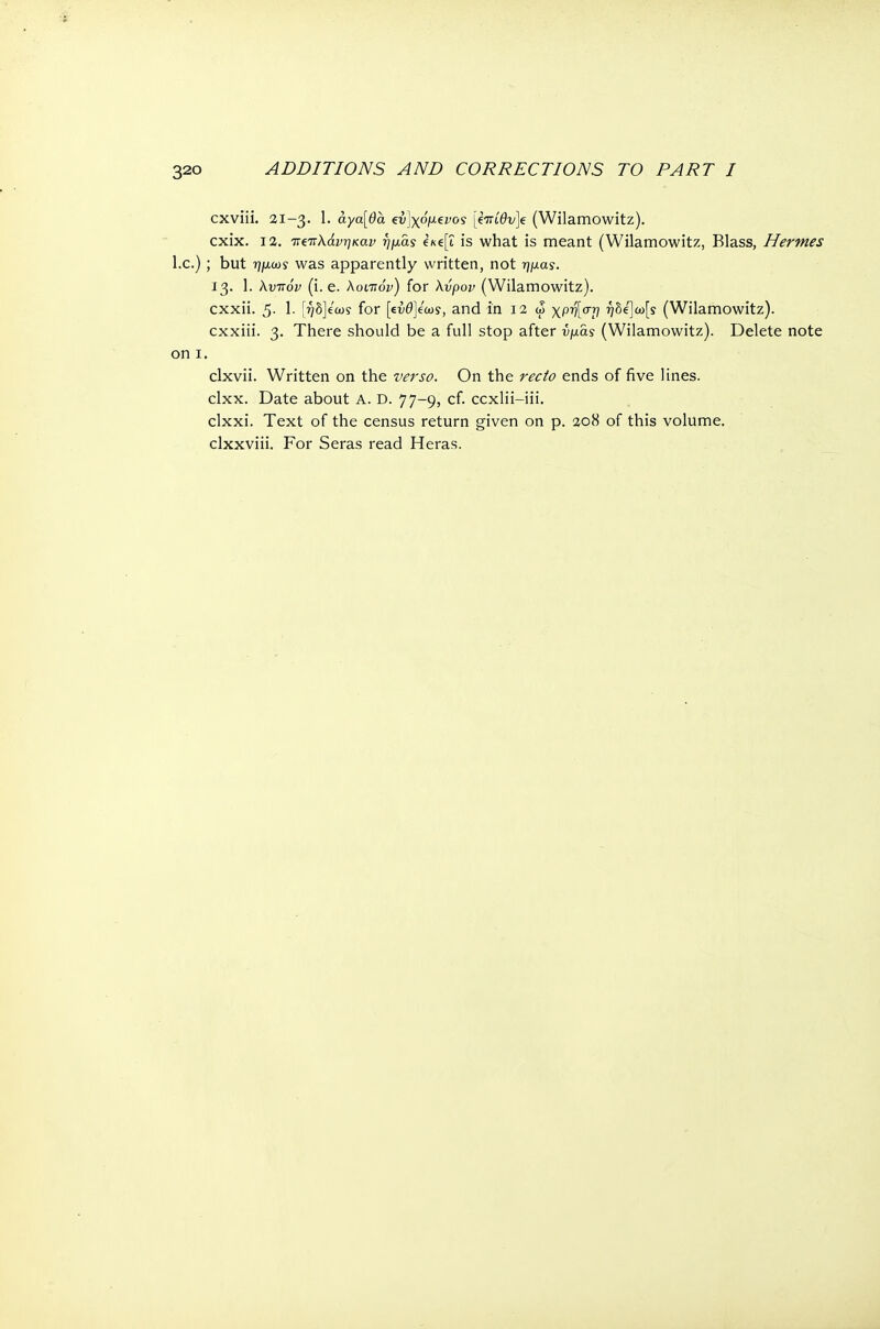 cxviii. 21-3. 1. αγα[θα €ν]χόμενος jem'0v]e (Wilamowitz). cxix. 12. τΐζίτλάνηκαν ημας e/tep is what is meant (Wilamowitz, Blass, Hermes I.e.) ; but ημωί was apparently written, not ημας. 13. 1. λυπόν (i. e. λοιπόν) for λνρον (Wilamowitz). exxii. 5- 1- [ήδ]εω? for [ευθέως, and in 12 ω χρή[στ) r)hi}u>[s (Wilamowitz). exxiii. 3. There should be a full stop after υμάς (Wilamowitz). Delete note on 1. clxvii. Written on the verso. On the recto ends of five lines, clxx. Date about A. D. 77-9, cf. ccxlii-iii. clxxi. Text of the census return given on p. 208 of this volume, clxxviii. For Seras read Heras.