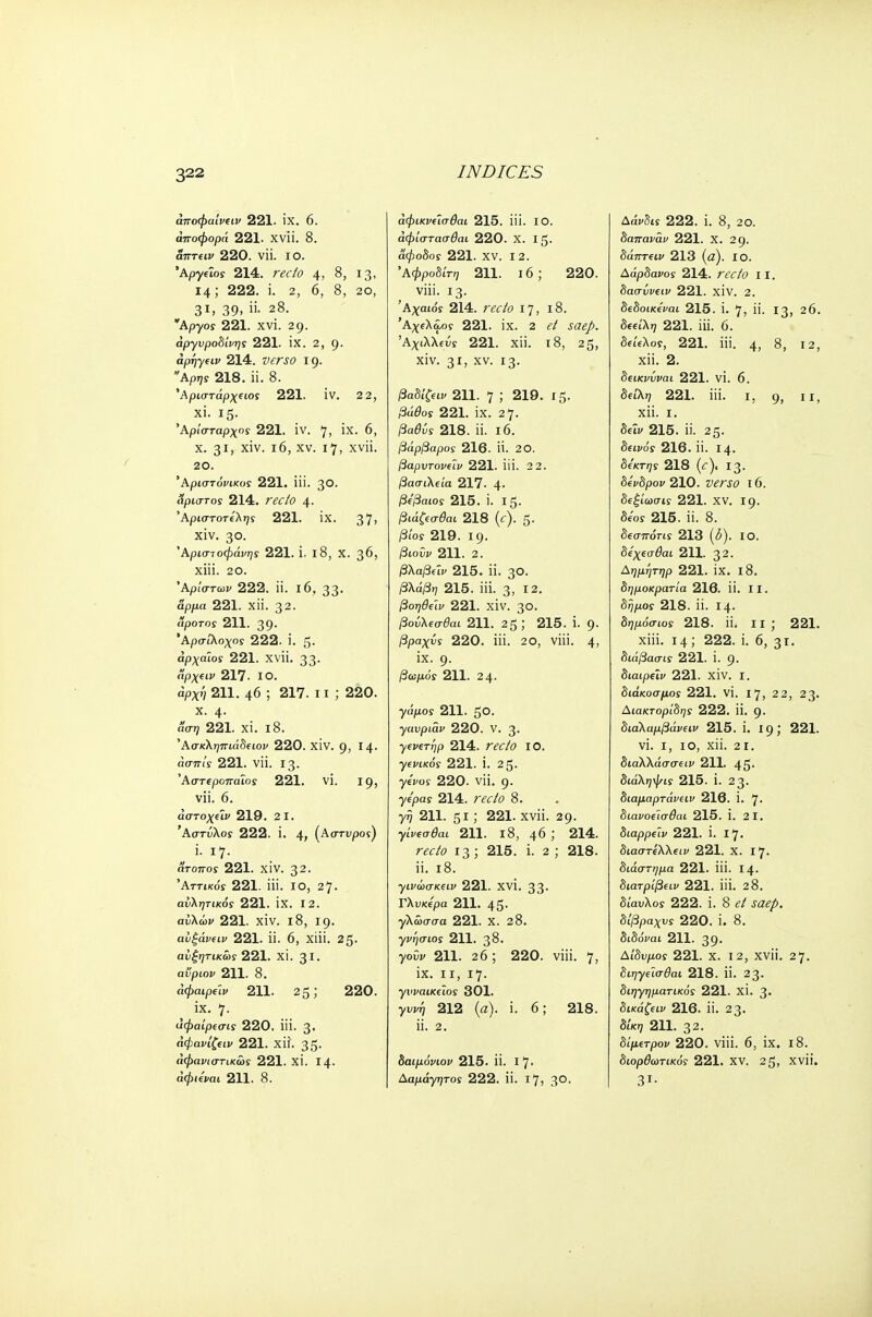 άποφαίνιιν 221. ix. 6. άποφορά 221. xvii. 8. άτττΐΐν 220. vii. ΙΟ. 'Αργύος 214. recto 4, 8, 13, 14; 222. i. 2, 6, 8, 20, 31, 39, ii. 28. Αργός 221. xvi. 29. άργυροδίνης 221. IX. 2, 9. aprjyeiv 214. &£ΛΓί> I 9. Αρης 218. ii. 8. Άριστάρχίίος 221. IV. 2 2, xi. 15. 'Αρίσταρχος 221. iv. 7, ix. 6, x. 31, xiv. 16, xv. 17, xvii. 20. Άριστόι/ικοί 221. iii. 30. Άριστος 214. ΓέΤ/ί> 4. Αριστοτέλης 221. ίχ. 37, xiv. 30. Αριστοφάνης 221. i. 18, X. 36, xiii. 20. Άριστων 222. ii. 16, 33. άρμα 221. Xli. 32. αροτος 211. 39. Άρσίλοχος 222. i. 5. αρχαίος 221. XVli. 33. «ρχειι» 217. IO. άρχη 211. 46 ; 217. 11 ; 220. x. 4. (ίση 221. ΧΪ. l8. Άσκληπιάδειον 220. XIV. 9, 14. 221. vii. 13. Άστίροπαΐοί 221. vi. 19, vii. 6. αστο^Είν 219. 2 I. Άστύλος 222. i. 4, (Αστνρος) i. 17. άτοττοΓ 221. xiv. 32. Αττικός 221. iii. 10, 27. αυξητικός 221. IX. I 2. αϋλών 221. XIV. l8, 19. αίξάνιιν 221. ii. 6, xiii. 25. αΰξητικως 221. XI. 31. avpiov 211. 8. άφαιρύν 211. 25; 220. , ίχ· 7· αφαίρεσις 220. iii. 3· άφανίζβιν 221. xii. 35· άφανιστικως 221. XI. Ι4· άφιίναι 211. 8. άφικνΰσθαι 215. iii. ΙΟ. αφίστασθαι 220. Χ. Ι5· αφοδος 221. XV. I 2. Αφροδίτη 211. 16; 220. viii. 13. Άχαιόί 214. ra7b 17, 18. Άχίλά,09 221. IX. 2 (?/ ί(7ζ/>. Άχιλλίίϊ 221. χϋ. 18, 25, xiv. 31) xv. 13. βάδιζαν 211. 7 ) 219. 15. 221. ix. 27. βαθύς 218. ii. 16. βάρβαρος 216. Π. 2Ο. βαρντονΰν 221. ϋί. 2 2. βασιλεία 217. 4· β/βαιοί 215. i. 15. βιά&σ&κ 218 (f). 5· /3(Όϊ 219. ΐ9· /3ίθΰι> 211. 2. /3λα/3αι/ 215. ϋ. 3θ. βλάβη 215. iii. 3, 12. βοηθύν 221. XIV. 3°· βούλ€σθαι 211. 25 ; 215. i. 9· βραχύς 220. iii. 20, viii. 4> ix. 9· βωμός 211. 24- γάμοΓ 211. 5©· γανριάν 220. V. 3· γενετηρ 214. mYi? ΙΟ. ytft/cos- 221. i. 25. γένος 220. vii. 9. yepay 214. ravO 8. γη 211. 5i; 221. xvii. 29. γίνεσθαι 211. 18, 46 ; 214. r<?<r/0 13 ; 215. i. 2 ; 218. ii. 18. γινώσκςιν 221. XVI. 33. Γλυκερά 211. 45. γλωσσά 221. Χ. 28. γνήσιος 211. 38. yow 211. 26; 220. viii. 7, ix. 11, 17. γνναικΰος 301. γυιη 212 (a), i. 6; 218. ii. 2. δαιμόνιου 215. ii. I 7· Δαμάγ^τοί 222. ii. 17, 30. Δάνδις 222. i. 8, 20. δαπαναν 221. X. 29. δάπτΐΐν 213 (a). ΙΟ. ΔαρδαΐΌί 214. recto 11. δασΰνΐΐν 221. XIV. 2. δώοικίναι 215. i. 7, ii. 13, 26. δίίΐλ»; 221. iii. 6. δεΰλοΓ, 221. iii. 4, 8, 12, xii. 2. δΐίκνύναι 221. VI. 6. δ«'λ7 221. iii. 1, 9, 11, xii. 1. δΰν 215. ii. 25. δείνόϊ 216. ii. 14. δέκτης 218 (c), 13. δά>δροι> 210. 16. δεξίωσις 221. XV. 19. δε'οί 215. ii. 8. δεσπόηϊ 213 (<5). IO. δέχΐσθαι 211. 32. Αημητηρ 221. IX. 18. δημοκρατία 216. ϋ. II. δϊ)ρ.οί 218. ii. 14. δημόσιος 218. ii. II ; 221. xiii. 14; 222. i. 6, 31. διάβασις 221. i. 9. διαιρεϊν 221. xiv. I. διάκοσμος 221. VI. 17, 2 2, 23. Αιακτορίδης 222. ii. 9. διάλαμβάνιιν 215. i. 19; 221. vi. i, 10, xii. 2 1. διαλλάσσειν 211. 45. διάληψις 215. i. 23. διαμαρτάνειν 216. i. 7· διανοι'ισθαι 215. 1. 21. διαρρύν 221. i. 17. διαστίλλ(ΐν 221. Χ. 17. διάστημα 221. iii. 14. διατριβών 221. iii. 28. δίαυλοι 222. i. 8 ΛΖί^. δίβραχνς 220. ί. 8. δίδομαι 211. 39· Δίδυμος 221. Χ. 12, XVli. 27. διηγύσθαι 218. ϋ. 23· διηγηματικός 221. XI. 3· δίκαζαν 216. ϋ. 23. δίκη 211. 32. δίμ€τρον 220. viii. 6, ix. 18. διορθωτικός 221. XV. 25, XVli. 31·