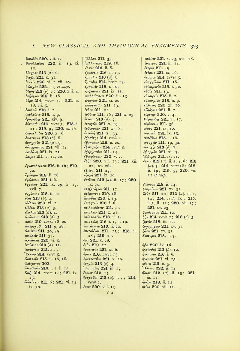 διποδία 220. viii. I. δισύλλαβος 220. iii. 13, xi. IO. δίυγρος 213 (a). 6. δίχως 221. X. 31. δοκεϊν 220. vi. ι, vii. io. δολιχός 222. i. g et saep. δόμος 213 (δ). 2 ; 220. xiii. 4. δοξάζειν 215. ii. 18. δόρυ 214. verso 12 ; 221. iii. 18, vii. 5. δουλεία 216. i. 2. δονλεύαι/ 216. ii. 9. δροσώδης 221. XIV. 9. δύνασθαι 210. ravTo 3; 215. i. 21; 219. 9 ; 220. ix. 17. δυσκέλαδος 220. xi. 6. δυστυχή 213 (δ). 8. δυσχερώς 221 (α). 9· δύσχρηστος 221. vii. 14. Δωδώνη 221. ΪΧ. 2 1. Αωρίς 211. 2, 14, 22. εγκαταλείπειν 216. ii. 16 ; 219. 22. έγκλημα 218. ϋ. ΐ8. εγκΚίνειν 221. i. 6. έγχελυί 221. IX. 29, Χ· 17, xvii. 7. εγχώριος 218. ii. 10. βδοί 213 (<5). 2. εθελειν 220. xi. 2. ίϊδ/καί 213 (α). 5· ίΐ/ί6λοί 213 (α). 4· εικόνισμα 213 (α). 3· είκώίί 210. 18, 20. εϊσερχεσθαι 211. 9, 28. είσιεναι 211. 30, 49· εκκαλείν 211. 34· εκκεΊσθαι 220. VI. 5· εκούσιος 213 (α). II. ε'κπίπτειν 221. xi. 2. Εκτωρ 214. ra/o 5· ίλαττοΰι/ 215. ii. 16, 18. ίλάχιστοί 303. ελευθερία 216. ϊ. 2, ii. 15. ?λιξ 214. writ? 14; 221. ix. Ι5· ελλείπειν 211. 6 ; 221. vi. 13, Ελλην 211. 33· Ελληνικός 219. ι8. ί'λπι'ί 216. ii. 8. έμμενειν 216. ϋ. Ι3· εμπαλιν 213 (α). 8. εμπεδος 214. #£Γί0 Ι4· εμποιε'ιν 218. ϊ. ΙΟ. εμφα'ινειν 221. ix. II. εναλλάσσειν 220. ίϋ. 13. ενάντιος 221. XI. 20. ενάρχεσθαι 211. 23· ένδοι/ 211. 21. eVS^w 211. 16; 221. χ. 23- ενεΐναι 213 (α). 7· ενεργεϊν 221. Χ. 19- ενθονσιάν 221. χϋ. 8. εντολή 221. xi. 33· εξαπίνης 214. m/<? I. ε'ξαπαταν 216. ϋ. 20. εξεναρίζειν 214. ravO 5· ε'ξερχεσθαι 211. 14- έξευρίσκειν 220. V. 2. e|»;s 220. vii. 13; 221. xii. 22; χν. 26. εξιεναι 211. 2 7· *'£οχή 221. ix. 29. eWftvat 212 (a), ii. 17; 220. ix. 20. επςξετάζειν 211. I 7. επεραστος 219. 18. επεσθαι 220. i. 13. επιζητεϊν 216. i. 6. επιλανθάνειν 211. 41. επιπλείν 221. Χ. 2 1. επίστασθαι 216. ii. 14· επιστολή 216. i. I, ii. 19. επιτάττειν 216. ϋ. 2 2. επιτιθε'ναι 211. 25; 215. ii. 28 ; 219. 23. epa 221. Χ. 28. ί'ράκ 219. 2 2. ερατεινός 221. XI. 6. epfix 210. verso 13. ερεπτεσθαι 221. Χ. 29. epq/it'a 213 (<5). 4· 'Έρμαπίας 221. iii. 17. epvtof 219. 17. ερχεσθαι 212 (a), i. 2 ; 214. ra-/<? 2. Y 2 εσθίειν 221. X. 23, XVli. 28. έσπερος 221. iii. 14. έτερος 211. 49. ετερως 221. ix. 16. έτοιμος 214. Ζ>έΤί0 5. evayye'Xioi' 211. 18. ευδαιμονία 215. i. 32. ™0w 211. 13. εύκαιρείν 215. il. 2. εύκοσμίως 218. II. 9· eflXoyos 220. xii. 10. ευλόγως 221. ii. 7. εΰρετής 220. V. 4. Ευριπίδης 221. vi. 17. είψίσκειν 211. 36. ei/jw 221. ix. 10. ευρωπία 221. IX. 15. ευσέβεια 215. i. 16. ίύτυχείι> 211. 19, 32. ευτυχής 213 (ί). 7· εφορμάν 221. ΧΪί. 7· Εφορος 221. ΪΧ. 21. ίχίίΐ> 212 (α), ϋ. 2, 4, 6; 213 (α). 7 ; 214. recto 18 ; 218. ii. 19; 219. 5 ; 220- vii- 11 et saep. ζάκορος 218. ii. 14. ζευγνύναι 221. XV. 32. Ζεύς 211. 2o; 212 (a), ii. 1, 14; 214. recio 10; 215. i. 5, ii. 12 ; 220. vii. 17 ; 221. xy. 23. ζηλότυπος 211. 12. ζην 214. recto 2; 218 (c). 3. ζητείν 218. iii. 12. ζυγομαχε'ιν 221. XV. 31. ζωον 221. XV. 31. Ζώπυρος 218. ii. 7. ήβα 220. ix. 16. ηγεισθαι 213 (£). I Ο. ηγεμονία 216. i. 6. ήγεμών 221. vi. 25. ι^δο^ή 215. ii. 5. 'HXeios 222. ii. 14. ήλιος 212 (a), ii. 15; 221. iii. 11. ήμερα 218. ϋ. I 2.