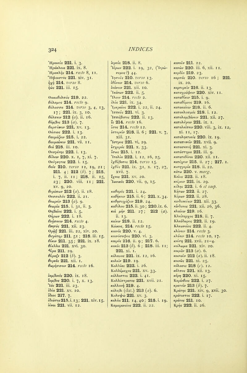 Ήραιεΰς 221. i. 3. Ηράκλεια 221. IX. 8. Ηρακλής 214. recto 8, 11. Ηφαιστος 221. XIV. 31. ηχη 214. verso 8. ήώς 221. iii. 15. θακαθαλπάς 219. 2 2. θάλαμος 214. Γ«/0 9. θάλασσα 214. ΡίΓίΟ 3, 4, 13, 17 ; 221. ix. 3, 10. θάλπειν 212 (a), ii. 16. 00>/3oy 213 (α). 7. θαρσΰνειν 221. XV. 13. θάσίοϊ 222. i. 13. θαυμάζειν 215. i. 2 2. θανμαίνίΐν 221. νϋ. 11. θεά 218. iii. 10. Θεαγένης 222. i. 13. θελειν 220. χ. r, 7, xi. 7. Oeo-yi^Toy 222. i. 15. θεός 210. ζ><?λ?0 12, 19, 21 ; 211. 4; 212 (δ). 7 ; 215. i. 7, ii. 11; 218. ii. 15, 23; 220. viii. 11; 221. xv. 9, 20. θεράπων 212 («). ii. 18. Θεσσαλός 222. ii. 2 1. θεωρείν 213 (α). 9· θΐωρία 215. i. 31, ϋ· 3· Θηβαίος 222. ί. 5· θήρων 222. ί. 18. θνησκειν 214. recto 4· θνητός 221. χϋ. 2 3· θρά£ 221. iii. 22, xiv. 20. θυγάτηρ 211. 51 ! 218. iii. 15. <9ύ<τιν 211. 35221· ΐχ· ι8· θύελλα 221. XVI. 30. %ρα 211. 29. 0ύρα& 212 3- ^upe<5r 221. χϋ. ι. θωρήσσειν 214. ra7i> 16. ιαμβικός 220. IX. ΐ8. ιαρ./3ο? 220. i. 7, χ· ΐ3· 'Ids 221. iii. 23. ίδεα 221. XV. ΙΟ. Ίδιος 217. 7· ιδιώττ7?215.Ϊ. 13; 221. χίν. 15. Ίεναι 221. νϋ. 12. iepew 218. ii. 8. Ίίρων 222. i. 19, 32» (Ίφώ- νυμος?) 44· Ί^σοΰί 210. ζ>£ΛΓ0 13· ίθύνειν 214. »ίΓίί> 6. ίκάνειν 221. χϋ. ΙΟ. Ίκάνων 222. Π. 5· ίλιοι/ 214. ΓέΤ/ί» 2. ίλύί 221. ix. 34· Ίμεραϊοί 222. ί. 2 2, ϋ. 24. Ιππείς 221. νί. 3· Ίππόβοτος 222. ϋ. 13. ί'? 214. recto 16. iVos 214. recto 12. ΊστορεΊν 218. ϋ. 6 ; 221. ν. 7, xiii. 31· ίστρος 221. VI. 29. ισχυρός 221. Χ. 33· Ίσως 215. ί. 12. Ιταλία 222. i. 12, 16, 25. Ιχθνβοτος 214. »ίΓίΟ Ι5· t^^yf 221. ix. 31, Χ· ^7, 27, χνϋ. 7· ΐχΐΌί 221. χν. 2 ο. Ιωνικός 220. νϋ. g, 15. καθαρός 221. ί. 24. καθήκειν 215. ϋ. 6 ; 221. χ. 34· καθησυχάζειν 219. 24. καθόλου 215. ii. 30; 220.ix. 6. και p-iyi/ 211. 27 ; 212 (a). ii. 13. κα'ιειν 218. ii. 12. Κάικος, 214. ra7o 15. /caifoy 220. V. 4. καινόσοφος 220. VI. 3- καιρός 216. ii. 9; 217. 6. κακόί 213 (δ). 6 ; 218. iii. 11; 221. xi. ι. κάλαμος 221. ix. 12, 16. καλεΐν 219. 19. Καλλ/ay 222. L 26. Καλλι'ραχοϊ 221. XV. 33. κάλλιστος 222. i. 41. Καλλίστρατος 221. xvii. 21. καλλονή 219. 4· κ<ίλνβί (dat.) 213 (a). 6. Καλυψώ 221. XV. 3. καλώί 211. 14,4°; 215. i. 19. Καμαριναίος 222. ii. 2 2. κάνουν 211. 2 2. κακώι> 220. iii. 6, xii. 11. καρδία 219. 2 3· καρπός 210. Ζ>£ΛΓΟ l6 J 221. ix. 20. καρτερε'ιν 216. ii. 13. καταγράφειν 220. XIV. II. καταθυειν 215. i. 9· καταθΰμιος 219. 16. κατακαίειν 218. ii. 6. κατακλυσμός 218. 1. 12. καταλα^βάνείΐ' 221. Xii. 27. καταλεγειν 221. IX. I. καταλείπειν 220. Vlii. 3, IX. 12, xi. 11, 17. καταληκτικός 220. IX. 19· καταπονεΐν 221. xvii. 9. κατασκευή 221. XI. 3· κατάστημα 221. iii. 9· κατατιθεναι 220. Xii. II. κατεχειν 215. ii. 27 J 217. I. κατηγορία 218. ίϊ. 22. κάτω 220. v. marg. Κε'ιος 222. ii. 18. κείρειν 221. ix. 29. xAijf 222. i. 6 <?/ j<z^. Κήτωυ 222. ii. 27. Κίμων 222. ii. 28. κινδυνεΰειν 221. Xii. 33. κίνδυνος 221. xii. 26, 36. κλαίειν 219. I 6. Κλείταρχος 218. ii. 7. Κλεόδωροί 222. ii. 19. Κλεωναως 222. ii. 4. κλίνειν 214. raZo 3. κλόειι/ 214. ra/o 10, 17. κνίση 221. xvii. 21-4. κοίλωμα 221. XIV. 20. κοιμάν 213 (α). 6. κοινοϋν 212 (α), ii. 18. κοινώς 221. XI. 25. κόλασίί 218 (c). 12. κόλπος 221. xii. 13. Ko'pjy 220. xi. 15. Κορίνθιος 222. i. 27. κρατεϊν 213 (3). 7· KpdY^y 221. xiv. 9, xvii. 30. κράτιστος 222. i. I · κράτοί 211. ΙΟ. Kp^y 222. ii. 26. I