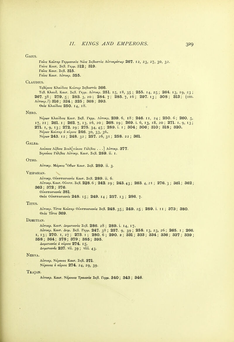 //. KINGS AND EMPERORS. Gaius. ΓαΐοΓ Καίσαρ Γερμανικός Νέος Σεβαστός Αυτοκράτωρ 267. 12, 23, 27, 30, 32· Γαίοϊ Καισ. 2e/3. Γβρρ.. 312 ; 319. Γαίοί Καισ. 2e/3. 315. Γαΐοί Καίσ. Αντοκρ. 355. Claudius. Ύιβέριος Κλαύδιος Καίσαρ Σεβαστός 366. Τι/3. Κλανδ. Καισ. Σε/3. Γερρ. Αίτοκρ. 251. 15, ΐ8, 35 5 255. 14, 25 J 264. 13, 19, 23 ; 267.38; 279.5; 283. 3, 20; 284.7; 285. 7,16; 297.13; 308; 313; (om. Αντοκρ. ?) 316; 324; 325; 368; 393. Qeof Κλαύδιος 250. 14, ΐ8. Nero. Νέρων Κλαύδιος Καισ. Σεβ. Γερμ. Αντοκρ. 239. 6, ΐ8; 246. II, 24; 250. 6; 260. 5, 17, 2ΐ; 261. ι; 262. 7, 13- ι6> 20 ; 268.19; 269. i. 6, 13, 18, 20; 271. 1, 9> Γ3> 271. ι, 9, 13; 272. 29; 275. 34, 45; 289. i. 1; 304; 306; 310; 318; 320. Νέρων Καίσαρ ό κύριος 246. 3°, 33> 3^· Νέρων 243. 12; 248. 32 ; 257. 20, 31) 258. 2 2 ; 361. Galba. Αούκιος Αίβιος Σονλ[πίκιος Γάλβας . . .] Αντοκρ. 377. Σερούως Γάλβας Αντοκρ. Καισ. Σεβ. 289. Π. I. ΟΤΗΟ. Αντοκρ. Μάρκος'Όθων Καισ. Σεβ. 289. Π. 3· Vespasian. Αντοκρ. Ονεσπασιανός Καισ. Σεβ. 289. ίί. 6. Αντοκρ. Κα(σ. Ονεσπ. Σεβ. 238. 6 ; 242. 29 ; 243. 43 5 263. 4, 21 ; 276. 3 ; 361; 362 ; 363; 372; 376. Ονεσπασιανός 381. θ€0ϊ Ονεσπασιανός 248. 15; 249. 14 ', 257. 13 ', 286. 7· Titus. Αντοκρ. Ύϊτος Καΐσαρ Ονεσιτασιανός Σεβ. 248. 35 J 249. 2$ ; 289. i. 11 ; 373; 380. Θε6ς Titos 369. DoMlTlAN. Αντοκρ. Καισ. Δομιτιανός Σεβ. 286. 28 ; 289. ϊ. 14, Ι7· Αΰτοκρ. Καισ. Αομ. Σεβ. Γερμ. 247. 38 ', 257. 9, 39 > 258. 13, 23, 20; 265. ι; 266. 1, 13 ; 270. 1, 27 ; 273. 1 ; 280. 6 ; 290. 2 ; 331; 333 ; 334; 336; 337 ; 339 ; 358; 364; 378; 379; 385; 395. Λομιτιανος ό κύριος 274. Ι5· Αομιτιανός 237. νίϊ. 39 > vi- 43· Nerva. Αντοκρ. Νέρουας Καισ. Σεβ. 371. Νέρουας ό κύριος 274. 24, 29, 39· Trajan. Αντοκρ. Καισ. Νέρονας Τραϊανός Σεβ. Γερμ. 340; 343 ; 346.