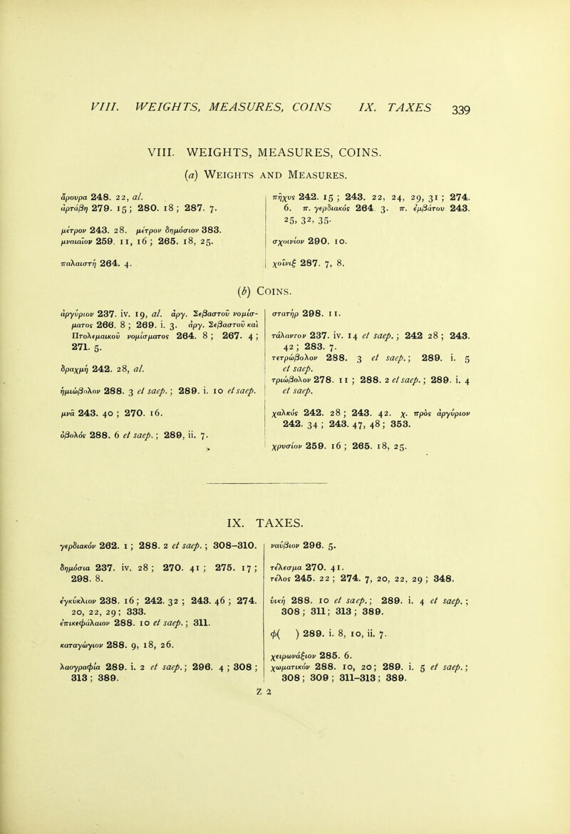VIII. WEIGHTS, MEASURES, COINS. (a) Weights and Measures. αρουρα 248. 22, al. άρτάβη 279. 15; 280. i8; 287. 7. μίτρον 243. 2 8. μίτρον δημόσιον 383. μναιάϊον 259. ιι, ιό; 265. ι8, 25· παλαιστή 264. 4· πηχυί 242. 15 ; 243. 22, 24, 29, 31 ; 274. 6. π. γ^ρδιακός 264. 3· ίμβάτου 243. 25, 32, 35· σχοινίον 290. ΙΟ. χοΐνιξ 287. 7, 8. (b) Coins. apyiiptov 237. IV. 19, al. apy. Σίβαστοΰ νομίσ- ματα! 266. 8 ; 269. i. 3. apy. Ί,ΐβαστοΰ και ΐίτο\(μαικοΰ νομίσματος 264. 8 ; 267· 4 Ί 271. 5· δραχμή 242. 28, al. ήμιώβαλον 288. 3 ^ ; 289. i. 10 etsaep. μνά 243. 4θ ; 270. ιό. όβολόί 288. 6 ^ saep.; 289, ϋ. 7· στατήρ 298. I I. Γάλσιτο» 237. iv. 14 el saep.; 242 28 ; 243. 42 ; 283. 7· τ(τρώβολον 288. 3 e* saeP- > 289. i. 5 τριώβολον 278. ιι ; 288. 2 el saep.; 289. i. 4 χαλκοί 242. 28 ; 243. 42. χ. προς apyvpiov 242. 34 ; 243. 47, 48; 353. χρνσίον 259. ι6 ; 265. ι8, 25. IX. TAXES. γιρδιακόν 262. ι; 288. 2 ,τα<?/>. ; 308-310. δημόσια 237. iv. 28; 270. 41 ; 275. 17; 298. 8. ίγκύκλιον 238. ι6 ; 242. 32 ; 243. 46 ; 274. 20, 22, 29; 333. ΐπικ^φάλαιον 288. ίο el saep.; 311. καταγώγιο^ 288. 9, J8, 26. λαογραφία 289. i. 2 f«<?/.) 296. 4 J 308 \ 313; 389. νανβιον 296. 5· τίΚΐσμα 270. 41· reXoy 245. 2 2 ; 274. 7, 2θ, 22, 29 ,* 348. νική 288. ίο el saep.; 289. i. 4 saep.; 308; 311; 313; 389. φ( ) 289. i. 8, ίο, ii. 7. χίψωνάξιον 285. 6. χω/χατί/ίόι> 288. ίο, 20; 289. i. 5 e* saep.; 308; 309; 311-313; 389. Ζ 2