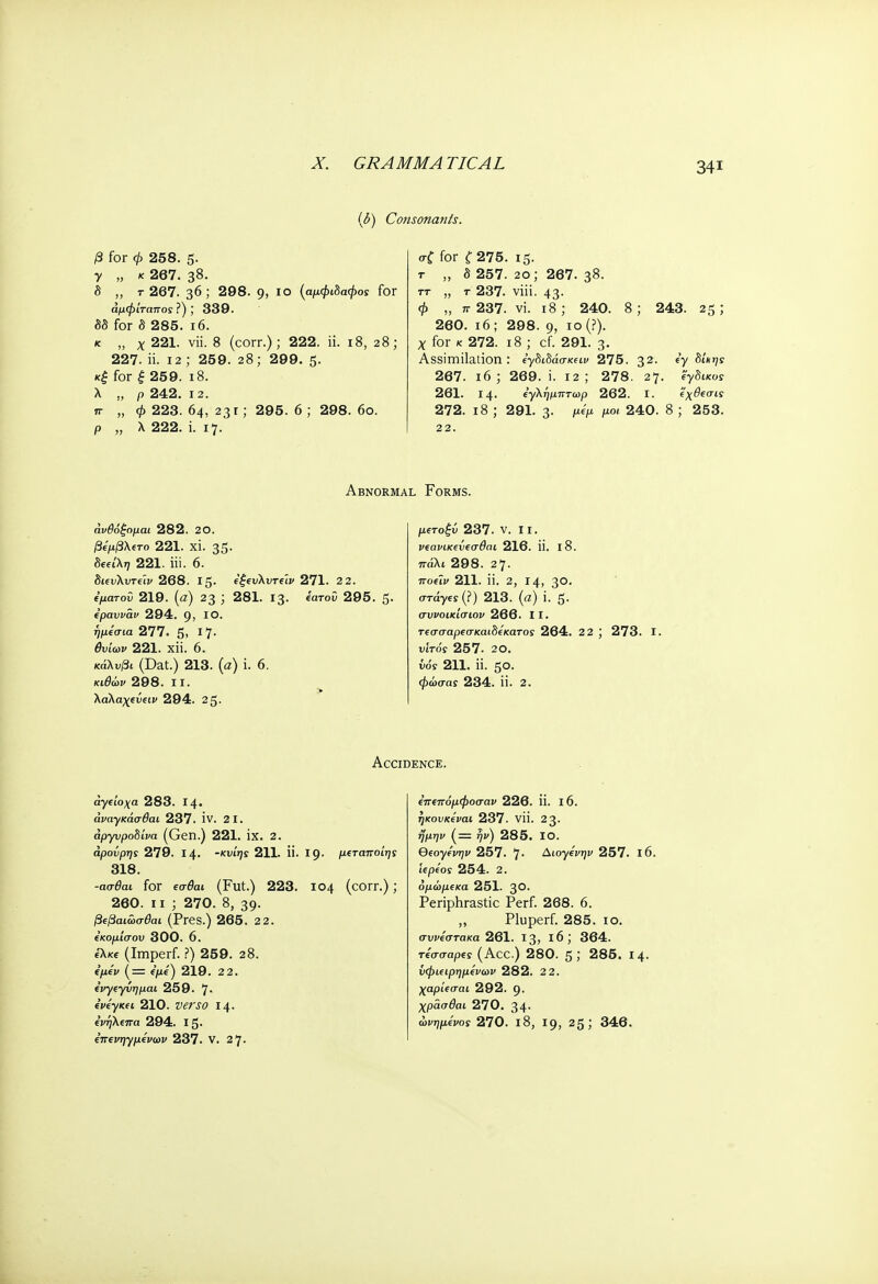 X. GRAMMATICAL (δ) Consonants. β for φ 258. 5· γ „ κ 267. 38. δ „ τ 267. 36; 298. g, 10 (αμφιδαφος for άμφίταποίΐ); 339. δδ for δ 285. ι6. κ „ χ 221. νϋ. 8 (corr.); 222. ii. 18, 28; 227. ii. 12 ; 259. 28; 299. 5. κξ for ξ 259. ι8. λ „ ρ 242. 12. π „ φ 223. 64, 231; 295. 6 ; 298. 6ο. ρ „ λ 222. i. 17. σ£ for £275. 15. τ „ δ 257. 2ο; 267. 3$. ττ „ τ 237. viii. 43· φ „ π· 237. vi. 18; 240. 8; 243. 25; 260. 16; 298. 9, ιο(?). χ for κ 272. ι8 ; cf. 291. 3· Assimilation : 6γδίδάσκ£ΐι> 275. 32· fV δί'*>7ϊ 267. ιό; 269. i. 12; 278. 27. έγδικοΓ 261. 14. εγλημπτωρ 262. I. εχθεσις 272. ι8 ; 291. 3· Mf> μ°< 240. 8 ; 253. 22. Abnormal Forms. άνθόξομαι 282. 20. βεμβλετο 221. xi. 35· δία'λ»7 221. iii. 6. 268. Ι5· εξευλυτε'ιν 271. 2 2. ε'ματοϋ 219. (α) 23 ; 281. 13. «ατοΰ 295. 5· ερανναν 294. 9, ΙΟ· ήμί'σια 277. 5. ι1· θυίων 221. ΧΪί. 6. κάλυβι (Dat.) 213. (α) i. 6. κι(9ών 298. ιι. λαλαχενειν 294. 2 5· μβτο|ύ 237. ν. 11. νεανικενεσθαι 216. 1ί. ΐ8. πάλι 298. 27- ■ποίϊν 211. ϋ. 2, 14, 3°· στάγίί(?) 213. (α) i. 5. συνοικίσιον 266. II. τεσσαρεσκαιδέκατος 264. 2 2 ; 273. I. νιτός 257. 20. νόί 211. Π. ζο. φώσαί 234. ϋ. 2. Accidence. ά-γείοχα 283. Ι4· άΐΊΐγκάσ&Η 237. IV. 21. άργυροδίνα (Gen.) 221. ΪΧ. 2. άρονρης 279. Ι4· -κυίης 211. ΐϊ. Ι9· μχταποίηί 318. -ασ^αι for εσ&π (Fut.) 223. 104 (corr.); 260. 11 ; 270. 8, 39. βφαιωσθαι (Pres.) 265. 2 2. εκομ'ισου 300. 6. έλκε (Imperf. ?) 259. 28. (μεν (= e/te) 219. 2 2. ένγεγύημαι 259. 7· ενέγκει 210. Witt 14· ένηλεπα 294. Ι5· έπενηγμένων 237. V. 27. επεπόμφοσαν 226. ίί. ΐ6. ηκονκέναι 237. νϋ. 23· ^ιτ/ι/ (= qv) 285. ΙΟ. eeoyfVr;r> 257. 7· Δωγίνψ 257. ΐ6. ιερέοί 254. 2. όμώμεκα 251. 3°· Periphrastic Perf. 268. 6. „ Pluperf. 285. 10. σννέστακα 261. 13, l6; 364. τέσσαρες (Acc.) 280. 5 J 285. 14. ΰφιειρημένων 282. 2 2. χαρίεσαι 292. 9· χρασθαι 270. 34· ώνημενος 270. ΐ8, 19, 25; 346.