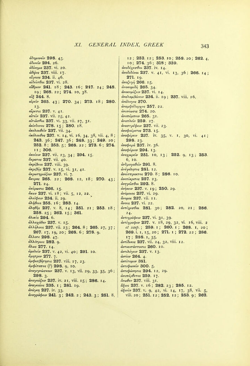 άδημονύν 298. 45. άδικΰν 294. 20. αδίκημα 237. VI. 2Ο. αθώος 237. viii. 17. oi'yfios 234. ii. 46. αίδεισθαι 237. VI. 28. οΰ/Νοκ 241. ι8; 243. 16; 247. 24; 248. 19; 268. 22; 274. 10, 38. α'ίξ 244. 8. α'ψύν 265. 43! 270. 34 J 273. 18; 280. αιρεσις 237. V. 41. turai> 237. νϋ. 25, 42· αΐτιασθαι 237. VI. 33> γϋ· 27, 31· άκινδυι/οί 278. 15; 280. ι8. άκοΚονθάν 237. νϋ. 34· ακόλουθο! 237. ν. ΐ4, vi. 16, 34> 3^> ν· 4> 8; 243. 36; 247. 36; 248. 33; 249. 2ο; 252. 8 ; 253. 5 ; 268. 2 2 ; 273. 6 ; 274. ιι; 306. άκοΰαν 237. νϋ. 23, 34> 294. 15- άκρατος 237. νϋ. 40. ακρίβεια 237. viii. 39· ακριβής 237. V. Ι ζ, VI. 31, 41· άκρωτηριάζειν 237. VI. γ. άκυροι 265. 22; 268. 12, ι8; 270. 43 > 271. 2 4. άκνρωσις 266. Ι5· Άκων 237. VI. ΐ8; νϋ. 5, 12, 22. άλείφειν 234. ϋ. 29· άλή&ία 255. ι6; 283. 14· άληθης 237. ν. 8, 14; 251. 2ΐ ; 253. ι8; 258. 25 ; 262. 15 ; 361. αλίΐΰς 294. 6. άλλαχόθεν 237. V. 15. αλλήλους 237. νϋ. 23; 264. 8 ; 265. 27, 37 >' 267. 17, 19, 20; 268. 6; 278. 9. άλλοτε 298. 47· αλλότριος 282. g. αλως 277. Ι4· άμελείν 237. ν. 42, vi. 40; 291. 10. Άμητρον 277. 7· άμφισβητησις 237. viii. 17, 23. άμφίταπος (?) 298. 9, ΙΟ. tlfayiyiwfCfi!' 237. ν. 13, νϋ. 29, 33> 35» 3^ ί ( 298. 3· αναγκά&ικ 237. iv. 2ΐ, viii. 15; 286. 14. αναγκαίος 235. ι ; 281. Ι9· ανάγκη 237. IV. 33· αναγραφών 241. 3 ; 242. 2 ; 243. 3 ; 251. 8, 12 ; 252. 12 ; 253. ίο; 258. 2θ; 262. 4, ίο; 274. 36 ; 318; 339. άναδεχεσθαι 237. IV. 14. άναδιδόναι 237. v. 41, vi. !3> 36; 266. 14; 271. Ι9· άναζνγη 266. Ι5· ανακομιδή 265. 34· άνακομίζειν 237. VI. Ι4· άναλαμβάνειν 234. ϋ. 19 ; 237. viii. 16. awiXoyos 370. άναμφόδαρχος 257. 2 2. ΰίΏΐ>ί'ωσίϊ 274. 20. άναπεμπειν 265. 31· αι/απλον 259. 27. άναστρεφειν 237. νϋ. 23· αναφαίρετος 273. 15- άναφερειν 237. IV. 35) ν· Γ> 3°> ν'· 41 >' 298. 23- αναφορά 237. IV. 36. άναφόριον 294. 13- άναχωρείν 251. ίο, 13; 252. g, 13; 253. 6, 10. afSpaya#eIi' 291. 8. άνεγκλητος 281. 12. άνείσπρακτος 270. 8; 286. ΙΟ. άνεπίκριτος 257. 23. άι^γίΐσ&ιι 292. 8. άνηκαν 237. ν. 19; 250. 29· αι/όμοίοί· 237. VI. 29. άνομος 237. νϋ. II. ai/ous 237. VI. 22. άντεχεσθαι 281. 3° 5 282. 20, 21 ; 286. 24. αντιγράφων 237. VI. $1, 39· αντίγραφαν 237. V. ΐ8, 29, 32> γΐ· *6> ν'ί'· 2 ja<?/>.; 259. 1 ; 260. ι ; 268. ι, 2θ ; 269. i. 1, 15, 2ο; 271. ι ; 272. 22 ; 286. 17; 288. ι, 35· αντίδικος 237. νϋ. 24, 32ι vi- Ι2· άντικατάστασις 260. ΙΟ. άντιλεγειν 237. V. Ι3· άντίον 264. 4· άντίτομον 381. άντιφωνειν 300. 5· άντιφώνησις 294. 12, 29· άννπερθετος 259. 17- Άνωθεν 237. viii. 31. Άξιος 237. ν. ι6 ; 282. 23 ; 286. 12. άξιοϋν 237. ν. 9, 42> vi. 14, 1 7j 3**, νϋ. 5, viii. 20 ; 251. 12 ; 252. 12 ; 253. g; 262.