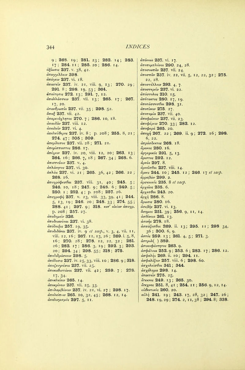 9; 268. 19; 281. 23; 282. 14; 283. 17 ; 284. 11 ; 285. 20 ; 286. 14. άξίωσις 237. V. 38, 42. απαγγελλειν 398. άπάγειν 237. VI. 18. άπαιτεϊν 237. iv. 21, viii. 9, 13; 270. 29; 291. 8 ; 298. 19, 53 ; 364. άπαίτησις 272. 13; 291. 7, 12. απαλλάσσω 237. Vli. 13; 265. 17; 267. 17, 20. απανθρωπιά 237. Vli. 35 ; 298. 52. απα£ 237. Vli. 42. άπαρειόχλητος 270. 7 J 286. IO, 18. απαυδάν 237. viii. 12. άιτίΐλώ 237. vi. 4. aire\ev9epos 237. iv. 8 ; p. 208 ; 255. 8, 21; 274. 47 ; 305 ; 309. άπΐρίλντο! 237. vii. 28 ; 271. 21. απερίσπαστος 286. 17· djre^fty 237. iv. 20, viii. 12, 20; 263. 13; 264. 16; 266. 7, 18 ; 267. 34 ; 268. 6. ατπστίύείζ; 237. V. 4. άπλάνητος 237. vi. 30. άπλάϊ 237. vi. 21 ; 265. 36, 42 ; 266. 22 ; 268. 16. άπογράφεσθαι 237. viii. 31, 40; 245. 5; 246. 10, 18; 247. 9; 248. 6; 249. 5; 250. 1 ; 252. 4; p. 208; 257. 26. απογραφή 237. v. 23, viii. 33, 39, 41 ; 244. 5, 13, 19 ; 246. 20 ; 248. 33 ; 274 55 ; 288. 41 ; 297. 9; 318. (far οΐκίαν άπογρ. p. 208 ; 257. 27. άποδημε'ιν 326. οποδίίκιαίΐ'αί 237. VI. 38. άπόδειξις 257. 19, 35· αποδιδόκαι 237. IV. 9 ^ -SW/>., V. 3, 4, γϋ· JI> viii. 12, 16 ; 267. n, 13, 26 ; 269. i. 5, 8, 16; 270. 28; 278. 12, 22, 32; 281. 26; 282. 17; 286. 3, 19; 292.3; 293. 20; 294.34; 298. 55; 318; 375. άίΓοδιδράσκίΐΐ 298. 5· απόδοσ<? 237. iv. 25, 33, viii. 10 ; 286. 9 ; 318. άποζευγνίναι 237. Vli. 25. άποκαθιστάναι 237. vii. 42 ; 259. 7 ; 278. 17,34· άποκλείειν 265. 14. άποκρ'ινειν 237. vii. 25, 33. απολαμβάνων 237. iv. 2i, vi. 27 ; 298. 17. άπόλΐίπαν 265. ίο, 32, 45; 268. 12, 14. απολογισμός 297. 5, ϋ· aVoWa 237. vi. 17. άποπιμπλάναι 290. 2 4, 28. άποσιωπάν 237. νϊΐ. 24. άποσπάν 237. IV. 22, νϋ. 5, 12, 22, 32 ; 275. 22, 28. απόστελλαν 293. 4, 7- αποστίρεΐι/ 237. νϊ. 22. απόστολος 210. 15. άπότακτος 280. 17, 19· αποτάσσεσ^αι 298. 31· άποτ'ινειν 275. 27. άποτομία 237. νϋ. 40. άποφαίνειν 237. νϋ. 23. άποφερειν 270. 33! 282. 12. άποφορά 265. 2Ο. αποχή 267. 22; 269. ϋ. 9; 272. ι6; 298. 6, 22. άπρόσδεκτος 268. ΐ8. αρακος 280. ΐ6. ap-yvpticoy 291. 5» Σ3· Άριστος 292. 12. άρνεα 297. 8. άρνεΐσθαι 237. νϋί. 14. ά'ρι/es 244. 10 ; 245. 12 ; 246. 17 <?/ saep. άρραβών 299. 2. αρσενικός 235. 8 ί/ ία<?/. αρχαίος 235. 6. αρχεσθαι 243. 20. αρχή 286. 8. αρωσις 280. ΐ6. ασεβής 237. VI. 13. άσημος 251. 39 ί 256. 9, II, Μ· ασθένεια 261. 13. άσίκήί 278. ΐ8. ασπά^σ^αι 269. ϋ. 13; 295. II ; 298 34, 36 ; 300. 6, g. αστός 259. 13 ; 261. 4, 5» 271. 3· άστρολ( ) 389. άσυκοφάντητος 263. 9· «σφάλμα 252. g ; 253. 6 ; 283. 17 ; 286. 12. ασφαλής 269. ϋ. ίο; 294. ιι. άσφαλίζειν 257. viii. 6 ; 298. 60. άσχολε'ισθαι 341; 344. άσχόλημα 298. Ι4· άτακτεϊν 275. 2 5· ατεκνος 249. 13 ; 265. 3°· ατεχνος 251. 8, 41 , 254. ιι ; 256. 9, 12, 14· αυθεντικός 260. 20. αϋλή 241. 19; 243. 17, 28, 32; 247. 26; 248.19, 29 ; 274. 2, 11,38; 294. 8; 338.