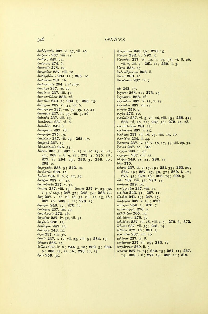 διαδίχεσβαι 237. vi. 37, vii. 10. διαζητεϊν 237. viii. 21. διαθήκη 249. 24. διαίρισις 274. 6. διακοι>αι/ 275. ΙΟ. διακρούων 237. viii. ΙΟ. διαλαμβάνων 284. I I ; 285. 20. διαλ(ίπων 281. 16. διαλογισμός 294. I ί/ J<2^. διαμάχη 237. νϋ. 2 2. διαμένων 237. viii. 40. δίαττοστίλλίΐι/ 286. 20. διασ«6ΐκ 240. 5,' 284. 5; 285. 13· διάσημος 237. VI. 34, νϊι- 6. δίάστρωμα 237. viii. 30, 39» 4°; 42· διάταγμα 237. IV. 37, γϋί. 7> 26. Siara^iy 237. viii. 23· διατάσσων 237. vi. 6. διατιθίναι 242. 8. διατίμησις 267. ΐ8. διατροφή 275. Ι9· διαφερειν 237. νϋ. 29; 265. ΐ7· διαφορά 267. Ι9· διδασκαλικοί 275. 34· δίδόναι 235. 3 ; 237. iv. 1 η, vi. 10, 17, νϋ. 41, 42; 269. Η. 8, g, 11; 273. 4; 275. 18; 277. 8; 294. 23 ; 296. 3 >' 298. 20; 299. 2. διίρχωτθαι 238. 5 ; 242. ΙΟ. δΐίυλυτίΐι/ 268. Ι5· διΰναι 234. ϋ. 6, 9, 2 1, 39· δικά^ιν 237. νϋ. 32· δικαιοδοσία 237. V. 37- δίκαιος 237. viii. 13. δίκαιου 237. IV. 23, 32> ν. 4 <?/ Jfl<?/.; 247. 37 5 248. 34 ; 286. 24. δίκη 237. ν. 26, νϋ. ι6, 33> ν'ϋ· Ι2, χ3> 3& ; 267. ι6; 269. i. 12 ; 278. 27· δίμοιρος 248. 27; 270. 2 2. διοίκησις 237. νίϋ. 29. διομηλογων 270. \d. διορίζων 237. iv. 32, νϋ. 41· διοχλων 286. Ι3· διπύργιος 247. 23. διστίγοί 243. Ιζ. δίχα 237. viii. 37· δοκών 237. ν. 12, νϋ. 2^, viii. 5 ; 284. 13. δόκιμος 265. 25· δοϋλοί 237. iv. 8 ; 244. 3, 20; 262. 3 ; 263. 9; 265. 21, 22, 26; 273. 12, 17. δραχμια'ιος 243. 39 > 270. 15· δυνα^ί 282. 8 ; 292. 5· δννασθαι 237. IV. 12, V. 13, 3^, VI. 8, 20, νϋ. 7, viii. 7 ; 261. 11 ; 269. ϋ. 3· δυνών 235. Ι5· δωδεκάδραχμος 258. 8. δωρ(ά 280. ΙΟ. δωροδοκων 237. IV. 7- iav 242. 17. ey-γονος 265. 2ΐ ; 273. 25. ΐγγραπτος 268. ΐ6. (γγράφων 237. iv. II, ν. 14. έγγραφος 237. νϋ. 12. ϊγγνάν 259. 7· iyyi^ 270. ΙΟ. ΐγκαλων 237. vi. 5, νϋ. 26, viii. 15 ; 265. 42 ; 266. 16, 20, 21 ; 267. 36; 272. 25, 28. Ιγκαταλώπων 281. 21. ΐγκίλινσις 237. V. 15. έγκλημα 237. νϋ. ι6, 27, viii. ΙΟ, 20. ('γκλνζων 234. ϋ. 44· ϊγκτησις 237. iv. ι6, ν. ίο, 17, 43' viii. 29. 32- '4γκυος 267. 20 ; 315. Ζγχνμα 234. ϋ. 42. Εγχώριος 237. viii. 22. (δαφος 249. 21, 24; 286. 22. ϊθος 370. etWrai 237. vi. 2, 17, 19 ; 251. 33 ; 263. 20 ; 264. 19; 267. 27, 30, 37; 269. i. 17; 275. 43 ; 278. 38 ; 286. 19 ; 299. 5. ειδο? 237. viii. 43; 270. 44· ωσάγων 259. ΙΟ. ωσέρχΐσθαι 237. νίϋ. 17. ωσιέναι 243. 41 267. II. είσοδος 241. 19; 247. 27. (ίσφψ€ΐν 237. ν. 24 ; 370. εκάτΐρος 256. 3 276. 7- εκατονταρχία 276. 9· ε'κβιβάζειν 260. I 5· εκδιδάσκειν 275. 32. ΐκδώόναι 237. νϋ. 28, viii. 4, 5 5 275. 6; 372. εκδικοϊ 237. νϋ. 39 > 261. 14. ϊκθεσις 272. ι8 ; 291-3 εκκεϊσθαι 237. νίϋ. 2Ο. εκλέγων 237. IV. 8. (κπίμπων 237. νϋ. 25 ; 283. ι7· εκπράσσειν 269. ϋ. 5· eKrtVeiy 237. iv. 14 ; 259.15 ', 264.11; 267.