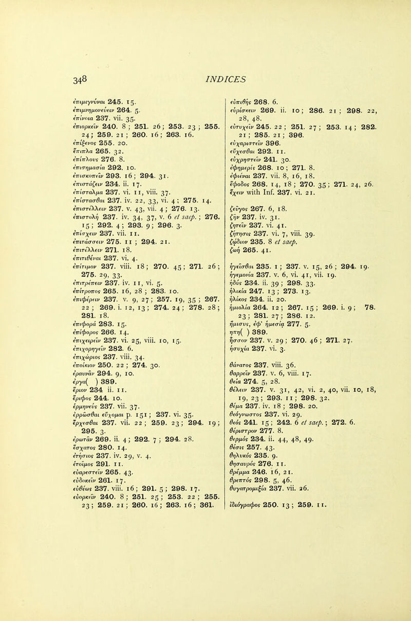 επιμιγνΰναι 245. 15- επιμνημονεΰειν 264. 5· επίνοια 237. νϋ. 35· ΐπωρκύν 240. 8 ; 251. 26; 253. 23 ; 255. 24; 259. 2ΐ ; 260. ι6; 263. ι6. επίξενος 255. 20. έπιπλα 265. 32. επίπλους 276. 8. ε'πισημασία 292. ΙΟ. ε'πισκοπείν 293. ΐ6; 294. 31- επιστάζειν 234. ϋ. Ι7· επίσταλμα 237. VI. II, viii. 37· επίστασθαι 237. IV. 2 2, 33; ν'· 4 5 275. 14- επιστελλειν 237. V. 43? ν· 4 J 276. 13· επιστολή 237. iv. 34> 37> ν· 6 et saep. ; 276. 15 ; 292. 4 ; 293. 9; 296. 3· επίσχειν 237. νϋ. II. ε'πιτάσσειν 275. II ; 294. 2 1. επιτέ~λλειν 271. ι8. επιτιθεναι 237. νί. 4· ίπίτιμον 237. viii. 18; 270. 45; 271. 26; 275. 29, 33·. επιτρεπειν 237. iv. II, vi. 5· επίτροπος 265. ι6, 28 ; 283. ίο. επιφερειν 237. v. g, 27; 257. 19, 35 '■> 267. 22 ; 269. i. 12, 13 ; 274. 24 ; 278. 28 ; 281. 18. επιφορά 283. Ι5· επίφορος 266. Ι4· επιχειρε'ιν 237. vi. 25, viii. ΙΟ, Ι5· επιχορηγεϊν 282. 6. επιχώριος 237. viii. 34· εποίκων 250. 2 2 ; 274. 30. εραυνάν 294. g, ΙΟ. epya( ) 389. epiov 234 ii. 11. 'έριφος 244. ΙΟ. ερμηνεία 237. νϋ. 37· ερρωσθαι εύχομαι p. Igl ; 237. VI. 35· ερχεσβαι 237. νϋ. 22; 259. 23; 294. 19; 295. 3· ερωτάν 269. ii. 4 5 292. 7 ; 294. 28. έσχατος 280. Ι4· ετήσιος 237. IV. 29, V. 4· έτοιμος 291. II. ευαρεστεϊν 265. 43· ειιδοκειν 261. I 7 · ίύ&τ'ωϊ 237. viii. 16; 291. 5 J 298. 17. ενορκΛν 240. 8; 251. 25; 253. 22; 255. 23; 259. 2ΐ; 260. ιό ; 263. ι6; 361. ευπιθης 268. 6. ενρίσκειν 269. ϋ. ίο; 286. 2ΐ ; 298. 22, 28, 48. εντυχεΊν 245. 22; 251. 27; 253. 14 5 282. 2ΐ ; 285. 2ΐ; 396. εύχαριστεϊν 396. ενχεσθαι 292. II. εΰχρηστειν 241. 3°· εφημερίς268. ΙΟ ; 271. 8. εφιεναι 237. νϋ. 8, ΐ6, ΐ8. ίφοδοϊ 268. 14, ι8 ; 270. 35; 271. 24, 26. ΐχειν with Inf. 237. vi. 21. ζεύγος 267. 6, 18. fijp 237. iv. 31. ζητεϊν 237. vi. 41. ζήτησις 237. vi. 7, viii. 39. ζώδιον 235. 8 <?/ saep. ζωη 265. 41. ίγίΐσ^ι 235. ι ; 237. v. 15, 26 ; 294. 19. ηγεμονία 237. V. 6, VI. 41, νϋ. 19. ήδύς 234. ii. 39; 298. 33. ήλικία 247. 13; 273. 13. ηλίκος 234. ii. 20. ήμωλία 264. 12 ; 267. ι5 ; 269. i. 9; 78. 23 ; 281. 27 ; 286. 12. ήμισυς, βφ' ήμεσία 277. 5· ηπη( ) 389. ησσον 237. ν. 29 ; 270. φ ) 271. 27. ησυχία 237. VI. 3· θάνατος 237. viii. 36. θαρρεΐν 237. ν. 6, viii. 17. θεία 274. 5, 2 8. &'λίίΐ> 237. ν. 3ΐ, 42) vi. 2, 40, νϋ. ίο, ι8, 19, 23 ; 293. ιι; 298. 32. θίμα 237. iv. 18 ; 298. 20. θεόγνωστος 237. vi. 29. θεός 241. ΐ5 ; 242. 6 et saep.; 272. 6. θεριστρον 277. 8. θερμός 234. ϋ. 44, 4<3, 49· θεσις 257. 43· θηλυκός 235. 9· θησαυρός 276. 11. θρέμμα 246. ΐ6, 2 1. θρεπτός 298. 5, 46· θυγατρομιξία 237. νϋ. 26. ιδιόγραφος 250. 13 ; 259. II.