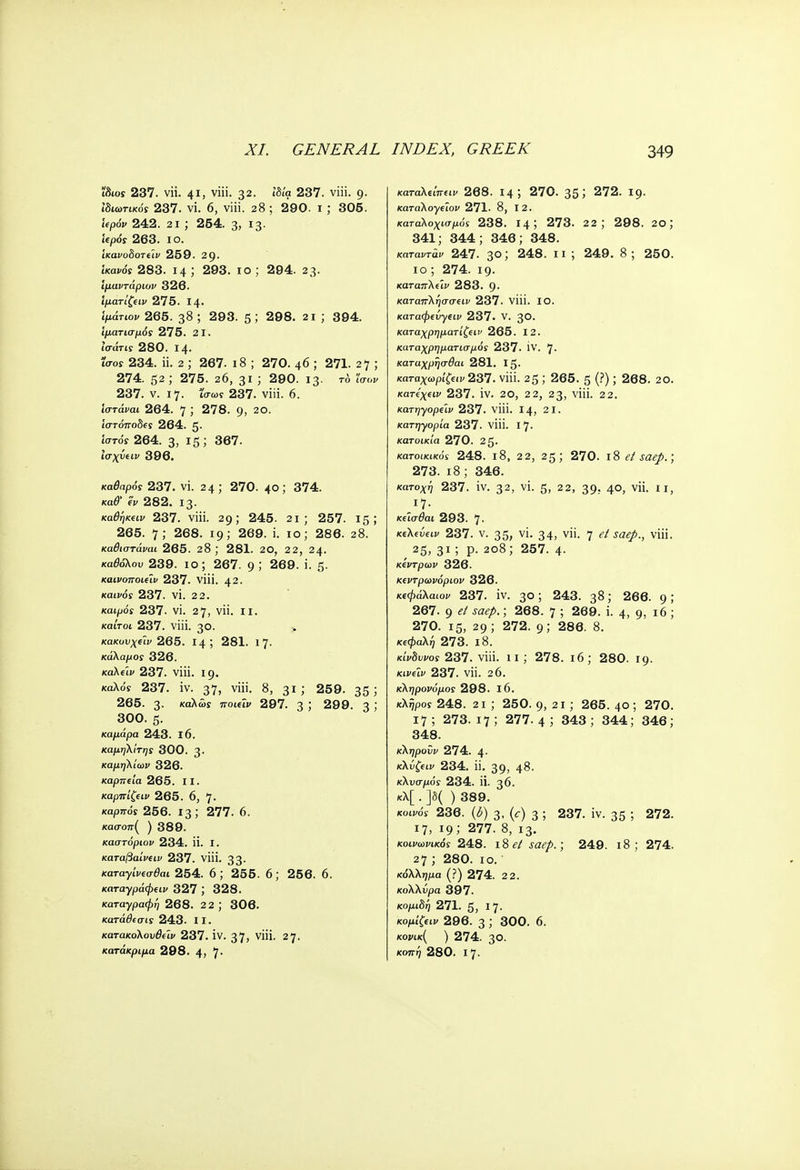 ϊδιοί 237. vii. 41, viii. 32. ιδία 237. viii. 9. Ιδιωτικός 237. vi. 6, viii. 28 ; 290. 1 ; 305. 'κρόν 242. 2i ; 254. 3, 13. iepos 263. 10. Ίκανοδοτί'ιν 259. 29. ίκακόϊ 283. 14 ; 293. ίο ; 294. 23. ίμαντάριον 326. Ίματίζειν 275. 14. Ίμάτιον 265. 38 ; 293. 5; 298. 2 1 ; 394. ιματισμός 275. 21. ί'σάτΐί 280. Ι4· Ίσος 234. π. 2 ; 267. ι8 ; 270. φ ; 271. 2 7 ; 274. 52 ; 275. 26, 31 ; 290. 13· το Ισον 237. ν. 17. ισωί 237. viii. 6. ίστάμαι 264. 7 ; 278. 9, 2°· ίστόποδίί 264. 5· Ιστός 264. 3, 15 ; 367. Ισχΰίΐν 396. καθαρός 237. vi. 24; 270. 40; 374. κα#' h 282. 13. καθήκον 237. viii. 29; 245. 21; 257. 15; 265. 7; 268. 19; 269. i. 10; 286. 28. καθιστάναι 265. 28 ; 281. 20, 22, 24. καθόλου 239. ίο; 267. 9 >' 269. i. 5· καινοποιεΐν 237. viii. 42. Kdifos 237. vi. 22. καιρός 237. vi. 27, vii. 11. καίτοι 237. viii. 30. κακυυχείν 265. 14 ; 281. 17. κάλαμος 326. καλίίν 237. viii. 19. καλόϊ 237. iv. 37, viii. 8, 31; 259. 35; 265. 3. καλώς ποιΰν 297. 3 ; 299. 3 ; 300. 5. καμάρα 243. 16. καμήλίτης 300. 3· καμηλίων 326. καρπΐία 265. 11. καρπίζειν 265. 6, 7· καρττόϊ 256. 13; 277. 6. κασοπ( ) 389. καστόρων 234. Π. I. καταβαίνειν 237. viii. 33· καταγίνΐσθαι 254. 6; 255. 6; 256. 6. καταγράφι-ιν 327 ; 328. καταγραφή 268. 2 2 ; 306. κατάθεσις 243. II. κατακολου&Ζι> 237. IV. 37> νϋΐ· 27· κατάκριμα 298. 4) 7 καταλΐίπ(ΐν 268. 14 ; 270. 35 ί 272. 19- καταλογάον 271. 8, 12. κατ-αλοχισμόί 238. 14; 273. 22; 298. 2ο; 341; 344; 346; 348. καταντάν 247. 3°; 248· 11 '■> 249 · 8250. ίο; 274. ΐ9· καταπλάν 283. 9· καταπλήσσειν 237. viii. ΙΟ. καταφίυγΐΐν 237· V. 30· καταχρηματ'ιζΐΐν 265. 12. καταχρηματισμός 237. IV. 7· καταχρήσθαι 281. Ig. ί£«ι» 237. viii. 25 ; 265. 5 (?); 268. 20. κατίχην 237. iv. 20, 22, 23, viii. 22. κατηγορύν 237. viii. 14, 21. κατηγορία 237. viii. 17. κατοικία 270. 2 5· κατοικικός 248. ι8, 22, 25; 270. 18 et saep.; 273. 18; 346. κατοχή 237. iv. 32, vi. 5, 22, 39. 40, vii. II, κύσθαι 293. 7· Kiktveiv 237. v. 35, vi. 34, vii. 7 et saep., viii. ^ 25, 31 ; p. 208; 257. 4. κέντρων 326. Κΐντρωνόριον 326. κΐφάΚαιον 237. iv. 30; 243. 38; 266. 9 ; 267. 9 <?/ saep.; 268. 7 ; 269. i. 4, 9, 16 ; 270. 15, 29; 272. 9; 286. 8. κεφαλή 273. 18. κίνδυνος 237. viii. 11; 278. 16; 280. 19. κινάν 237. vii. 26. κληρονόμος 298. 16. κλήρος 248. 2i ; 250. g, 21 ; 265. 40 ; 270. 17; 273.17; 277.4; 343; 344; 346; 348. κληροΰν 274. 4· κλύζ(ΐν 234. ii. 39, 48. κλυσμός 234. ii. 36. κλ[ . ]δ( ) 389. κοινός 236. (δ) 3, (<τ) 3 ί 237. iv. 35 5 272. 17, 19; 277. 8, 13. κοινωνικός 248. ι8 et saep.; 249. 18; 274. 27 ; 280. 10. κόλλημα (?) 274. 2 2. κολλΰρα 397. κομιδή 271. 5, I 7- κομίζω 296. 3 ; 300. 6. κονικ( ) 274. 3θ. κοπή 280. Ι7·