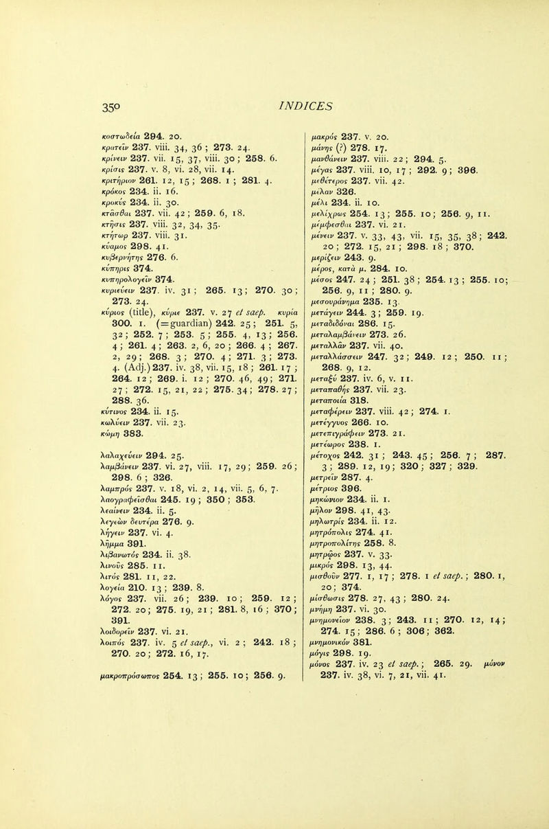 κοστωδεία 294. 20. κριπύν 237. viii. 34, 3^ ; 273. 24. κρίνειν 237. vii. 15, 37> ν'· 3° > 258. 6. κρι'σΐί 237. ν. 8, vi. 28, vii. 14· κριτήριον 261. 12, 15 ; 268. ι ; 281. 4· κρόκος 234. π. ι6. κροκΰς 234. ϋ. 3θ. κτάσθαι 237. νϋ. 42 ; 259. 6, 18. κτησις 237. viii. 32, 34, 35· κτητωρ 237. viii. 31· κΰαμος 298. 4Ι· κυβερνήτης 276. 6. κίπηρις 374. κυπηρολογεϊν 374. Kvpievew 237. iv. 31J 265. 13; 270. 30; 273. 24. κύριος (title), κύρΐ€ 237. v. 21] e/ saep. κυρία 300. ι. (=guardian) 242. 25; 251. 5, 32; 252. 7; 253. 5,' 255. 4, 13 > 256. 4 ; 261. 4 5 263. 2, 6, 20 ; 266. 4 5 267. 2, 29 ; 268. 3 ; 270. 4 5 271. 3 5 273. 4. (Adj.) 237. iv. 38, vii. 15, 18 ; 261. 17 ; 264. 12; 269. i. 12 ; 270. 46, 49; 271. 27 ; 272. 15, 21, 22 ; 275. 34; 278. 27; 288. 36. κύτινος 234. ii. 15. κώλυαν 237. vii. 23. κώμη 383. λαλαχευειν 294. 2 5· λάμβαναν 237. vi. 27, viii. 17, 29; 259. 26; 298. 6 ; 326. λαμπρός 237. v. 18, vi. 2, 14, vii. 5, 6, 7. λαογραφεϊσθαι 245. 19 J 350 J 353. λεαίνειν 234. ii. 5. Aeyto)C δευτέρα 276. 9. Aqyctv 237. vi. 4. λήμμα 391. λιβανωτός 234. ίί. 38. XiioCs 285. 11. λίτ-o'y 281. II, 2 2. Xoyeia 210. 13 ; 239. 8. λόγος 237. vii. 26; 239. 10; 259. 12; 272. 20; 275. 19, 21 ; 281. 8, 16 ; 370; 391. λοιδορε'ιν 237. VI. 21. λοιπός 237. iv. 5 el saep., vi. 2; 242. 18; 270. 20; 272. 16, 17. μακρός 237. V. 20. μά^ϊ (?) 278. 17. μανθάνην 237. viii. 22; 294. 5. μ^γας 237. viii. 10, 17 ; 292. 9; 396. μεθετερος 237. νϋ. 42. μΛαι/ 326. μίλι 234. ii. 10. μελίχρως 254. 13; 255. ίο; 256. 9, II. μεμφεσβαι 237. VI. 2 1. ileW237. v. 33, 43, vii. 15, 35, 38; 242. 20 ; 272. 15, 21 ; 298. 18 ; 370. μέριζαν 243. 9· μέρος, κατά μ. 284. ΙΟ. fteW 247. 24 ; 251. 38 ; 254. 13 ; 255. 10; 256. 9, 11 ; 280. 9· μεσουράνημα 235. 13 μετάγειν 244. 3! 259. 19. μεταδιδόναι 286. Ι5· μεταλαμβάνειν 273. 26. μβταλλάι/ 237. νϋ. 40. μεταλλάσσειν 247. 32 ! 249. 12; 250. II ; 268. 9, 12. μεταξύ 237. IV. 6, V. II. μεταπαθής 237. νϋ. 23. μεταττοιία 318. μεταφέρειν 237. νίϋ. 42; 274. I. μετέγγυος 266. ΙΟ. μετεπιγράφειν 273. 21. μετέωρος 238. I. μετοχοί 242. 3ΐ ; 243. 45; 256. 7; 287. 3; 289. 12, 19; 320; 327; 329. μετρε'ιν 287. 4- μέτριος 396. μηκώνιον 234. ϋ. I. μ^λορ 298. 41, 43· μηλωτρίς 234. ϋ. 12. μητρόπολις 274. 41· μητροπολίτης 258. 8. μητρώος 237. V. 33· /κκρόί 298. 13, 44· μισθοΰν 277. ι, ΐ7 ; 278. ι el saep.; 280. 1, 2ο; 374. μίσθωσις 278. 27, 43 '> 280. 24- μ»^/«7 237. vi. 30. μνημονεων 238. 3 J 243. ιι ; 270. 12, 14; 274. 15; 286. 6 ; 306; 362. μνημονικόν 381. μόγις 298. Ι9· μονοί 237. iv. 23 el saep.; 265. 29. μόνον