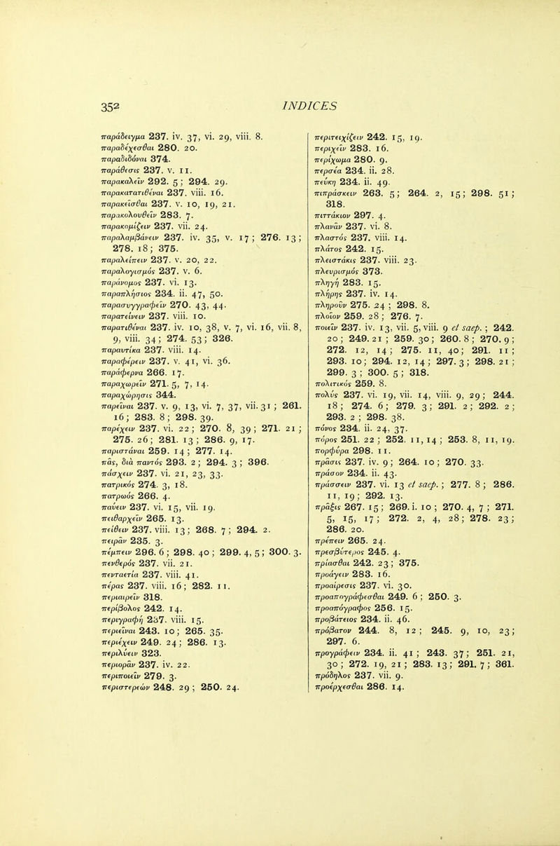 παράδειγμα 237. iv. 37, vi. 29, viii. 8. παραδεχεσθαι 280. 20. παραδιδόναι 374. παράθεσις 237. V. II. παρακαλε'ιν 292. 5,' 294. 29. παρακατατιθεναι 237. viii. 16. παρακεϊσβαι 237. V. ΙΟ, 19, 2 1. παρακολουθεΐν 283. 7· παρακομίζειν 237. νϋ. 24· παραλαμβάνει» 237. IV. 35» ν· I7J 276. 13; 278. 18; 375. παραλείπειν 237. ν. 20, 2 2. παραλογισμό! 237. V. 6. παράνομος 237. vi. 13. παραπλήσιος 234. Π. 47, 5°· παρασυγγραφεϊν 270. 43' 44· παρατείνειν 237. viii. ΙΟ. παρατιθε'ναι 237. ίν. ΙΟ, 38, V. 7j VI. l6, νϋ. 8, 9, viii. 34; 274. 53 5 326. παραντίκα 237- viii. 14· παραφερειν 237. ν. 41, γϊ· 3*>· παράφερνα 266. Ι7· παραχωρεϊν 271. 5, 7> Γ4· παραχωρησις 344. παρεΐναι 237. V. 9, 13' γί· 7' 37ι ν· 31 j 261. 16; 283. 8 ; 298. 39· παρεχειν 237. vi. 22 ; 270. 8, 39 ; 271. 21 ; 275. 26; 281. 13 J 286. 9, Ι7· παριστάναι 259. 14 ί 277. Ι4· πάς, δια. παντός 293. 2 ; 294. 3 5 396. πάσχειν 237. VI. 21, 23, 33· πατρικός 274. 3> ϊ8. πατρώος 266. 4· παύειν 237. VI. 15, νϋ. 19. πειθαρχεϊν 265. Ι3· πα'^αι/237. viii. 13; 268. 7; 294. 2. πειράυ 235. 3· 7τ<:>7Γ€ο> 296. 6 ; 298. 40 ; 299. 4, 5 > 300. 3· πενθερός 237. νϋ. 21. πενταετία 237. viii. 41· ττί/3Μ 237. viii. 16; 282. 11. περιαιρε'ιν 318. περίβολος 242. 14. περιγραφή 2S7. νϋί. 15. περιεΐναι 243. ΙΟ ; 265. 35· περιεχειν 249. 24; 286. Ι3· περιλύειν 323. περιοραν 237. IV. 22. περιποιεϊν 279. 3· περιστερεων 248. 29 ; 250. 24· περιτειχίζει» 242. 15, Ι9· περιχε'ιν 283. ΐ6. περιχωμα 280. 9· περσεα 234. Π. 2 8. 7rew(y 234. ϋ. 49· πιπράσκειν 263. 5> 264. 2, 15; 298. 51 > 318. πίττά/αοι> 297. 4· πλαναν 237. VI. 8. πλαστοί 237. viii. 14. πλάτος 242. 15. πλίΐστάκυ 237. viii. 23- πλευρισμός 373. πληγή 283. Ι5· πλήρης 237. IV. Ι4· πληρούν 275. ^4 ; 298. 8. πλοΐον 259. 2 8 ; 276. 7· ποιεΐκ 237. iv. 13, νϋ. 5? viii. 9 et saep. ; 242. 20 ; 249. 21 ; 259. 30 ; 260. 8 ; 270. 9 ; 272. 12, 14; 275. 11, 40; 291. 11; 293. 10; 294. 12, 14; 297.3; 298.2ΐ; 299. 3 ; 300. 5 J 318. πολιτικός 259. 8. πολύς 237. vi. 19, νϋ. 14, viii. g, 29; 244. 18; 274. 6; 279. 3; 291. 2; 292. 2; 293. 2 ; 298. 38. πόνος 234. ii. 24, 37· πόρος 251. 22 ; 252. 11,14; 253. 8, 11, 19. πορφύρα 298. 11. πράσις 237. iv. g; 264. 10; 270. 33· πράσον 234. Π. 43· πράσσειν 237. vi. ι% e/ saep.; 277. 8 ; 286. 11, 19; 292. 13. πράξις 267. 15 ; 269. i. 10 ; 270. 4, 7 ; 271. 5, 15, 17; 272. 2, 4' 28; 278. 23; 286. 20. πρεπειν 265. 2 4- πρεσβύτερος 245. 4· πρίασθαι 242. 23; 375. προάγειν 283. 16. προαίρεσις 237. VI. 30· προαπογράφεσθαι 249. 6 ; 250. 3· προαπόγραφος 256. Ι5· προβάτειος 234. ϋ. 46. πρόβατου 244. 8, 12; 245. 9> ΙΟ> 23 J 297. 6. προγράφειν 234. ϋ. 41 J 243. 37ί 251. 21, 30; 272. 19, 21 ; 283. 13; 291. 7; 361. πρόδηλος 237. νϋ. g. προέρχεσθαι 286. Ι4·