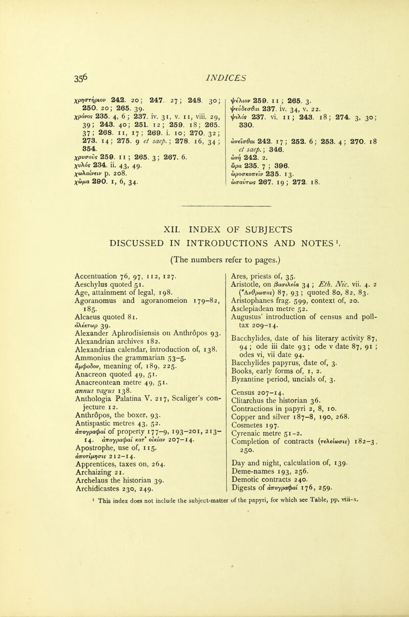 χρηστήριον 242. 2θ; 247. 27; 248. 30; 250. 2o; 265. 39. χρόνος 235. 4, 6 ; 237. iv. 31, v. n, viii. 29, 39; 243. 40; 251. 12; 259. 18; 265. 37; 268. 11, 17; 269. i. 10; 270. 32; 273. 14; 275. 9 et saep.; 278. 16, 34; 354. χρυσοϋς 259. ii ; 265. 3; 267. 6. χυλόί 234. ii. 43, 49. χωΚαίνΐΐν p. 208. χωμα 290. I, 6, 34. ψίλιον 259. ii ; 265. 3· ψΐύδΐο-θαι 237. iv. 34) ν· 22· 237. vi. 11; 243. 18; 274. 3. 3°; 330. ωνύσθαι 242. 17; 252. 6; 253. 4 5 270. ι8 et saep.; 346. ωνη 242. 2. άρα 235. 7 ; 396. ωροσκοπύν 235. Ι3· ωσαύτως 267. 19 5 272. ΐ8. XII. INDEX OF SUBJECTS DISCUSSED IN INTRODUCTIONS AND NOTES1. (The numbers refer to pages.) Accentuation 76, 97, 112, 127. Aeschylus quoted 51. Age, attainment of legal, 198. Agoranomus and agoranomeion 179-82, 185. Alcaeus quoted 81. αΚίκτωρ 39. Alexander Aphrodisiensis on Anthropos 93. Alexandrian archives 182. Alexandrian calendar, introduction of, 138. Ammonius the grammarian 53-5. αμφοδον, meaning of, 189, 225. Anacreon quoted 49, 51. Anacreontean metre 49, 51. annus vagus 138. Anthologia Palatina V. 217, Scaliger's con- jecture 12. Anthropos, the boxer, 93. Antispastic metres 43, 52. άπογραφαί of property 177-9, I93_20I> 2I3~ 14. άπογραφαί κατ' οϊκίαυ 2CJ—14· Apostrophe, use of, 115. άποτίμησις 2 12—14· Apprentices, taxes on, 264. Archaizing 21. Archelaus the historian 39. Archidicastes 230, 249. 1 This index does not include the subject-matter Ares, priests of, 35. Aristotle, on βασιλεία 34 ; Eth. Nic. vii. 4. 2 (Ανθρωπος) 8>j, 93 ; quoted 80, 82, 83. Aristophanes frag. 599, context of, 20. Asclepiadean metre 52. Augustus' introduction of census and poll- tax 209-14. Bacchylides, date of his literary activity 87, 94 ; ode iii date 93 ; ode ν date 87, 91 ; odes vi, vii date 94. Bacchylides papyrus, date of, 3. Books, early forms of, 1, 2. Byzantine period, uncials of, 3. Census 207-14. Clitarchus the historian 36. Contractions in papyri 2, 8, 10. Copper and silver 187-8, 190, 268. Cosmetes 197. Cyrenaic metre 51-2. Completion of contracts (τΐλείωσις) 182-3, 25°· Day and night, calculation of, 139. Deme-names 193, 256. Demotic contracts 240. Digests of άπογραφαί 176, 259. of the papyri, for which see Table, pp. viii-x.