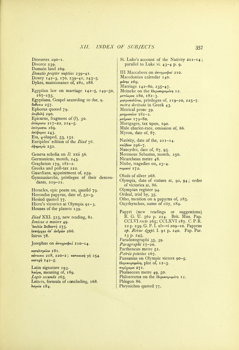 XII. INDEX Dioecetes 290-1. Divorce 239. Domain land 269. Donatio propter nuptias 239-41. Dowry 142-3, 170, 239-41, 243-5. Dykes, maintenance of, 281, 288. Egyptian law on marriage 142-5, 149-50, 167-175. Egyptians, Gospel according to the, 9. ίκθισις 257. Ephorus quoted 79. επιβολή 2go. Epicurus, fragment of (?), 30. επίκρισίί 2I7~2 2, 224—5. επίτροποι l6g. επίφορος 243. Eta, ^-shaped, 53, 151. Euripides' edition of the Iliad 78. εφημερία 2§0. Geneva scholia on //. xxii 56. Germanicus, month, 243. Grapheion 179, 181-2. Greeks and poll-tax 222. Guardians, appointment of, 259. Gymnasiarchs, privileges of their descen- dants, 219-21. Heracles, epic poem on, quoted 79. Herondas papyrus, date of, 52-3. Hesiod quoted 77. Hiero's victories at Olympia 91-3. Houses of the planets 139. Iliad XXI. 515, new reading, 81. Ionicus a maiore 49. Ιουλία Σεβαστή 2 75· Ιππάρχης επ ανδρών 2 06. Istrus 78. Josephus on άπογραφαί 2ΙΟ-Ι4- καταλογειον 181. κάτοικοι 218, 2 20—2 ; κατοικική γη 254· κατοχή 142-5- Latin signature 193- λαύρα, meaning of, 189. Legio secunda 265. Letters, formula of concluding, 168. λογεία 184. OF SUBJECTS 357 St. Luke's account of the Nativity 211-14; parallel to Luke vi. 43-4 p. 9. Ill Maccabees on άπογραφαί 2io. Macedonian calendar 140. μόνης 269. Marriage 142-80, 235-47. Meineke on the Περικεψομενη 12. μετέωρος ΐ8θ, 182-3. μητροπολΐται, privileges of, 219-20, 225-7. metra derivata in Greek 43. Metrical prose 39. μνημονειον 181—2. μνήμων I 7 9—80. Mortgages, tax upon, 190. Mule chariot-race, omission of, 86. Myron, date of, 87. Nativity, date of the, 211-14. νανβιον 296—7. Naucydes, date of, 87, 95. Neroneus Sebastus, month, 250. Nicarchean metre 48. Niobe, tragedies on, 23-4. νομικοί 172. Obols of silver 268. Olympia, date of statues at, 92, 94; order of victories at, 86. Olympian register 94. Ordeal, trial by, 35. Otho, mention on a papyrus of, 285. Oxyrhynchus, name of city, 189. Papyri (new readings or suggestions) B. G. U. 562 p. 224. Brit. Mus. Pap. CCLVI recto 265; CCLXVI 187. C.P.R. 22 p. 239. G. P. I. xlv-vi 209-10. Papyrus ap. Revue /gypl. I. 91 p. 240. Pap. Par. 13 p. 245. Paradoxographi 35, 39. Paragraph! 17-20. Parthenean metre 51. Ρ atria polesfas 167. Pausanias on Olympic victors 90-5. Περικεψομενη, plot of, 12—3. περ'ιχωμα 2 7 I · Phalaecean metre 49, 50. Philostratus on the Περικεψομενη i2. Phlegon 86. Phrynichus quoted 77.