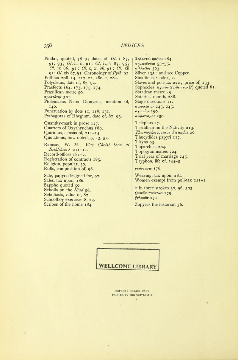 Pindar, quoted, 78-9; dates of 01. i 87, 91, 93; 01. ii, iii 91; 01. iv, ν 87, 95; 01. ix 86, 92 ; 01. x, xi 86, 91 ; 01. xii 91; (?/. xiv 8 7,91. Chronology of Pyth. 9 2. Poll-tax 208-14, 217-22, 280-1, 284. Polycletus, date of, 87, 94. Praefects 164, 173, 175, 274. Praxillean metre 50. προστάτης 301. Ptolemaeus Neos Dionysus, mention of, 140. Punctuation by dots 11, 118, 131. Pythagoras of Rhegium, date of, 87, 93. Quantity-mark in prose 127. Quarters of Oxyrhynchus 189. Quirinius, census of, 211-14. Quotations, how noted, 9, 43, 53. Ramsay, W. M., Was Christ born at Bethlehem ? 211 -14. Record-offices 181-2. Registration of contracts 185. Religion, popular, 30. Rolls, composition of, 96. Sale, papyri designed for, 97. Sales, tax upon, 186. Sappho quoted 50. Scholia on the Iliad 56. Scholiasts, value of, 87. Schoolboy exercises 8, 23. Scribes of the nome 184. Ί.φαστα\ ήμίραι 284. σημειονσθαι 53—55· σίΧλνβος 303. Silver 235 ; and see Copper. Sinaiticus, Codex, 2. Slaves and poll-tax 222 ; price of, 233. Sophocles Αχαιών Έύνδίίπνον (?) quoted 8l. Sotadean metre 49. Soterius, month, 288. Stage directions 11. συνοικίσιον 243, 245· σχοινίον 290. σωματισμός 2 50. Telephus 27. Tertullian on the Nativity 213. Thesmophoriazusae Secundae 20. Thucydides papyri 117. Tiryns 93. Toparchies 204. Topogrammateis 204. Trial year of marriage 245. Tryphon, life of, 244-5. υπόσταση 1^6. Weaving, tax upon, 281. Women exempt from poll-tax 221-2. S in three strokes 30, 96, 303. ξινικων πράκτωρ 279. ζυλαμάν 2'J I. Zopyrus the historian 36. WELLCOME LIBRARY oxford: HORACE hart PRINTER TO THE UNIVERSITY