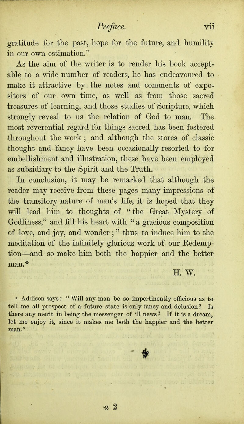 gratitude for the past, hope for the future, and humility in our own estimation. As the aim of the writer is to render his book accept- able to a wide number of readers, he has endeavoured to make it attractive by the notes and comments of expo- sitors of our own time, as well as from those sacred treasures of learning, and those studies of Scripture, which strongly reveal to us the relation of God to man. The most reverential regard for things sacred has been fostered throughout the work; and although the stores of classic thought and fancy have been occasionally resorted to for embellishment and illustration, these have been employed as subsidiary to the Spirit and the Truth. In conclusion, it may be remarked that although the reader may receive from these pages many impressions of the transitory nature of man's life, it is hoped that they will lead him to thoughts of the Great Mystery of Godliness, and fill his heart with  a gracious composition of love, and joy, and wonder; thus to induce him to the meditation of the infinitely glorious work of our Redemp- tion—and so make him both the happier and the better man.* H. W. * Addison says :  Will any man be so impertinently officious as to tell me all prospect of a future state is only fancy and delusion ? Is there any merit in being the messenger of ill news ? If it is a dream, let me enjoy it, since it makes me both the happier and the better man. a 2