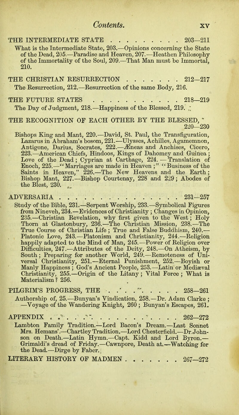 THE INTEEMEDIATE STATE 203—211 What is the Intermediate State, 203.—Opinions concerning the State of the Dead, 205.—Paradise and Heaven, 207.— Heathen Philosophy of the Immortality of the Soul, 209.—That Man must be Immortal, 210. THE CHRISTIAN RESURRECTION 212—217 The Resurrection, 212.—Resurrection of the same Body, 216. THE FUTURE STATES 218—219 The Day of Judgment, 218.—Happiness of the Blessed, 219. THE RECOGNITION OF EACH OTHER BY THE BLESSED, * 220—230 Bishops King and Mant, 220.—David, St. Paul, the Transfiguration, Lazarus in Abraham's bosom, 221.—Ulysses, Achilles, Agamemnon, Antigone, Darius, Socrates, 222.—vEneas and Anchises, Cicero, 223.—American Chiefs, Hindoos, Kings of Dahomey and Guinea ; Love of the Dead; Cyprian at Carthage, 224. — Translation of Enoch, 225.— Marriages are made in Heaven ;  Business of the Saints in Heaven, 226.—The New Heavens and the Earth; Bishop Mant, 227.—Bishop Courtenay, 228 and 229; Abodes of the Blest, 230. ^ ADVERSARIA 231—257 Study of the Bible, 231.—Serpent Worship, 233.—Symbolical Figures from Nineveh, 234.—Evidences of Christianity ; Changes in Opinion, 235.—Christian Revelation, why first given to the West; Holy Thorn at Glastonbury, 236.—The Christian Mission, 238.—The True Course of Christian Life; True and False Buddhism, 240.— Platonic Love, 243.—Platonism and Christianity, 244.—Religion happily adapted to the Mind of Man, 245.—Power of Religion over Difficulties, 247.—Attributes of the Deity, 248.—On Atheism, by South; Preparing for another World, 249.—Remoteness of Uni- versal Christianity, 251.—Eternal Punishment, 252.—Boyish or Manly Happiness ; God's Ancient People, 253.—Latin or Mediaeval Christianity, 255.—Origin of the Litany; Vital Force ; What is Materialism? 256. PILGRIM'S PROGRESS, THE . . * . . ** 258—261 Authorship of, 25.—Bunyan's Vindication, 258.—Dr. Adam Clarke ; —Voyage of the Wandering Knight, 260 ; Bunyan's Escapes, 261. APPENDIX . V1 . .V  . . . . 262—272 Lambton Family Tradition.—Lord Bacon's Dream.—Last Sonnet Mrs. Hemans'.—Chartley Tradition.—Lord Chesterfield.—Dr. John- son on Death.—Latin Hymn.—Capt. Kidd and Lord Byron.— Grimaldi's dread of Friday.—Cawnpore, Death at.—Watching for the Dead.—Dirge by Faber. j LITERARY HISTORY OF MADMEN 267—272