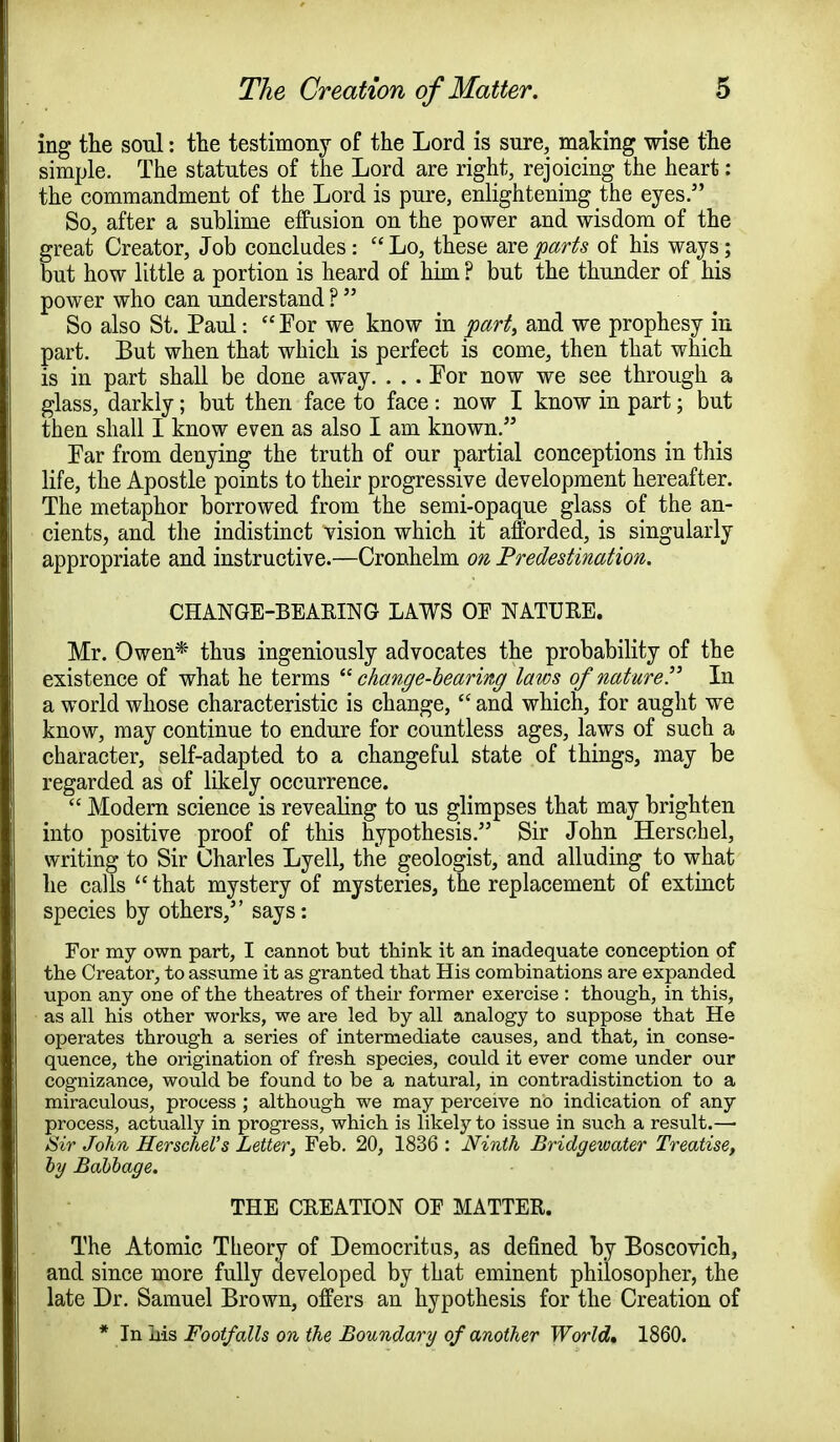ing the soul: the testimony of the Lord is sure, making wise the simple. The statutes of the Lord are right, rejoicing the heart: the commandment of the Lord is pure, enlightening the eyes. So, after a sublime effusion on the power and wisdom of the great Creator, Job concludes :  Lo, these are parts of his ways; but how little a portion is heard of him ? but the thunder of his power who can understand ?  So also St. Paul: For we know in part, and we prophesy in part. But when that which is perfect is come, then that which is in part shall be done away. . . . For now we see through a glass, darkly; but then face to face: now I know in part; but then shall I know even as also I am known. Far from denying the truth of our partial conceptions in this life, the Apostle points to their progressive development hereafter. The metaphor borrowed from the semi-opaque glass of the an- cients, and the indistinct vision which it afforded, is singularly appropriate and instructive.—Cronhelm on Predestination. CHANGE-BEARING LAWS OE NATURE. Mr. Owen* thus ingeniously advocates the probability of the existence of what he terms change-bearing laws of nature!' In a world whose characteristic is change,  and which, for aught we know, may continue to endure for countless ages, laws of such a character, self-adapted to a changeful state of things, may be regarded as of likely occurrence.  Modern science is revealing to us glimpses that may brighten into positive proof of this hypothesis. Sir John Herschel, writing to Sir Charles Lyell, the geologist, and alluding to what he calls  that mystery of mysteries, the replacement of extinct species by others, says: For my own part, I cannot but think it an inadequate conception of the Creator, to assume it as granted that His combinations are expanded upon any one of the theatres of their former exercise : though, in this, as all his other works, we are led by all analogy to suppose that He operates through a series of intermediate causes, and that, in conse- quence, the origination of fresh species, could it ever come under our cognizance, would be found to be a natural, in contradistinction to a miraculous, process ; although we may perceive no indication of any process, actually in progress, which is likely to issue in such a result.— Sir John Herschel's Letter, Feb. 20, 1836 : Ninth Bridgewater Treatise, by Babbage. THE CREATION OE MATTER. The Atomic Theory of Democritus, as defined by Boscovich, and since more fully developed by that eminent philosopher, the late Dr. Samuel Brown, offers an hypothesis for the Creation of * In his Footfalls on the Boundary of another World, 1860.