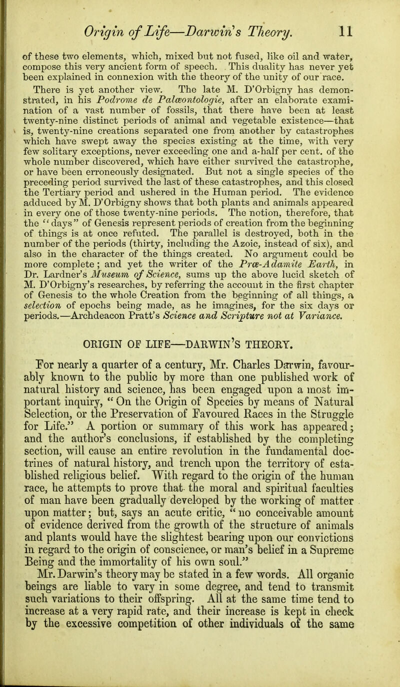 of these two elements, which, mixed but not fused, like oil and water, compose this very ancient form of speech. This duality has never yet been explained in connexion with the theory of the unity of our race. There is yet another view. The late M. D'Orbigny has demon- strated, in his Podrome de Palceontologie, after an elaborate exami- nation of a vast number of fossils, that there have been at least twenty-nine distinct periods of animal and vegetable existence—that is, twenty-nine creations sepai-ated one from another by catastrophes which have swept away the species existing at the time, with very few solitary exceptions, never exceeding one and a-half per cent, of the whole number discovered, which have either survived the catastrophe, or have been erroneously designated. But not a single species of the preceding period survived the last of these catastrophes, and this closed the Tertiary period and ushered in the Human period. The evidence adduced by M. D'Orbigny shows that both plants and animals appeared in every one of those twenty-nine periods. The notion, therefore, that the  days of Genesis represent periods of creation from the beginning of things is at once refuted. The parallel is destroyed, both in the number of the periods (thirty, including the Azoic, instead of six), and also in the character of the things created. No argument could be more complete ; and yet the writer of the Pros-Adamite Earth, in Dr. Lardner's Museum of Science, sums up the above lucid sketch of M. D'Orbigny's researches, by referring the account in the first chapter of Genesis to the whole Creation from the beginning of all things, a selection of epochs being made, as he imagines, for the six days or periods.—Archdeacon Pratt's Science and Scripture not at Variance. ORIGIN OF LIFE—DARWIN'S THEORY. For nearly a quarter of a century, Mr. Charles Darwin, favour- ably known to the public by more than one published work of natural history and science, has been engaged upon a most im- portant inquiry,  On the Origin of Species by means of Natural Selection, or the Preservation of Favoured Races in the Struggle for Life. A portion or summary of this work has appeared; and the author's conclusions, if established by the completing section, will cause an entire revolution in the fundamental doc- trines of natural history, and trench upon the territory of esta- blished religious belief. With regard to the origin of the human race, he attempts to prove that the moral and spiritual faculties of man have been gradually developed by the working of matter upon matter; but, says an acute critic,  no conceivable amount of evidence derived from the growth of the structure of animals and plants would have the slightest bearing upon our convictions in regard to the origin of conscience, or man's belief in a Supreme Being and the immortality of his own soul. Mr. Darwin's theory may be stated in a few words. All organic beings are liable to vary in some degree, and tend to transmit such variations to their offspring. All at the same time tend to increase at a very rapid rate, and their increase is kept in check by the excessive competition of other individuals of the same