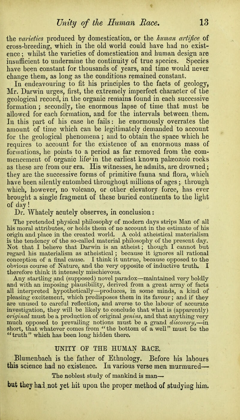 the varieties produced by domestication, or the human artifice of cross-breeding, which in the old world could have had no exist- ence ; whilst the varieties of domestication and human design are insufficient to undermine the continuity of true species. Species have been constant for thousands of years, and time would never change them, as long as the conditions remained constant. In endeavouring to fit his principles to the facts of geology, Mr. Darwin urges, first, the extremely imperfect character of the geological record, in the organic remains found in each successive formation; secondly, the enormous lapse of time that must be allowed for each formation, and for the intervals between them. In this part of his case he fails: he enormously overrates the amount of time which can be legitimately demanded to account for the geological phenomena; and to obtain the space which he requires to account for the existence of an enormous mass of formations, he points to a period as far removed from the com- mencement of organic life- in the earliest known palaeozoic rocks as these are from our era. His witnesses, he admits, are drowned; they are the successive forms of primitive fauna and flora, which have been silently entombed throughout millions of ages; through which, however, no volcano, or other elevatory force, has ever brought a single fragment of these buried continents to the light of day! Dr. Whately acutely observes, in conclusion: The pretended physical philosophy of modern days strips Man of all his moral attributes, or holds them of no account in the estimate of his origin and place in the created world. A cold atheistical materialism is the tendency of the so-called material philosophy of the present day. Not that I believe that Darwin is an atheist; though I cannot but regard his materialism as atheistical; because it ignores all rational conception of a final cause. I think it untrue, because opposed to the obvious course of Nature, and the very opposite of inductive truth, I therefore think it intensely mischievous. Any startling and (supposed) novel paradox—maintained very boldly and with an imposing plausibility, derived from a great array of facts all interpreted hypothetically—produces, in some minds, a kind of pleasing excitement, which predisposes them in its favour; and if they are unused to careful reflection, and averse to the labour of accurate investigation, they will be likely to conclude that what is (apparently) original must be a production of original genius, and that anything very much opposed to prevailing notions must be a grand discovery,^-va. short, that whatever comes from the bottom of a well must be the truth which has been long hidden there. UNITY OE THE HUMAN RACE. Blumenbach is the father of Ethnology. Before his labours this science had no existence. In various verse men murmured— The noblest study of mankind is man— but they had not yet hit upon the proper method of studyiug him.