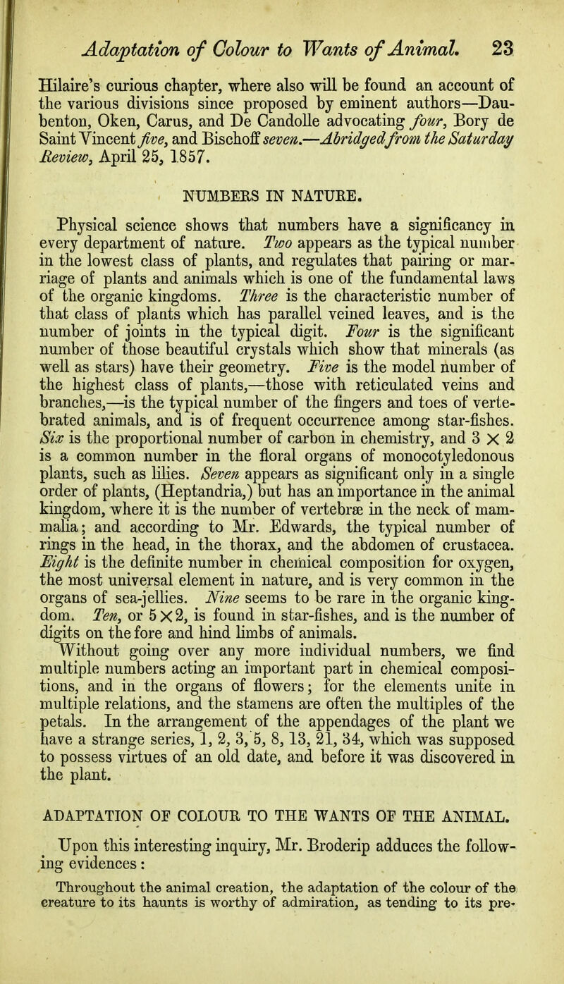 Hilaire's curious chapter, where also will be found an account of the various divisions since proposed by eminent authors—Dau- benton, Oken, Carus, and De Candolle advocating four, Bory de Saint Vincent five, and Bischoff seven.—Abridged from the Saturday Review, April 25, 1857. i NUMBERS IN NATURE. Physical science shows that numbers have a significancy in every department of nature. Two appears as the typical number in the lowest class of plants, and regulates that pairing or mar- riage of plants and animals which is one of the fundamental laws of the organic kingdoms. Three is the characteristic number of that class of plants which has parallel veined leaves, and is the number of joints in the typical digit. Tour is the significant number of those beautiful crystals which show that minerals (as well as stars) have their geometry. Five is the model number of the highest class of plants,—those with reticulated veins and branches,—is the typical number of the fingers and toes of verte- brated animals, and is of frequent occurrence among star-fishes. Six is the proportional number of carbon in chemistry, and 3x2 is a common number in the floral organs of monocotyledonous plants, such as lilies. Seven appears as significant only in a single order of plants, (Heptandria,) but has an importance in the animal kingdom, where it is the number of vertebrae in the neck of mam- malia; and according to Mr. Edwards, the typical number of rings in the head, in the thorax, and the abdomen of Crustacea. Eight is the definite number in chemical composition for oxygen, the most universal element in nature, and is very common in the organs of sea-jellies. Nine seems to be rare in the organic king- dom. Ten, or 5x2, is found in star-fishes, and is the number of digits on the fore and hind limbs of animals. Without going over any more individual numbers, we find multiple numbers acting an important part in chemical composi- tions, and in the organs of flowers; for the elements unite in multiple relations, and the stamens are often the multiples of the petals. In the arrangement of the appendages of the plant we have a strange series, 1, 2, 3, 5, 8,13, 21, 34, which was supposed to possess virtues of an old date, and before it was discovered in the plant. ADAPTATION OE COLOUR TO THE WANTS OF THE ANIMAL. Upon this interesting inquiry, Mr. Broderip adduces the follow- ing evidences: Throughout the animal creation, the adaptation of the colour of the creature to its haunts is worthy of admiration, as tending to its pre-