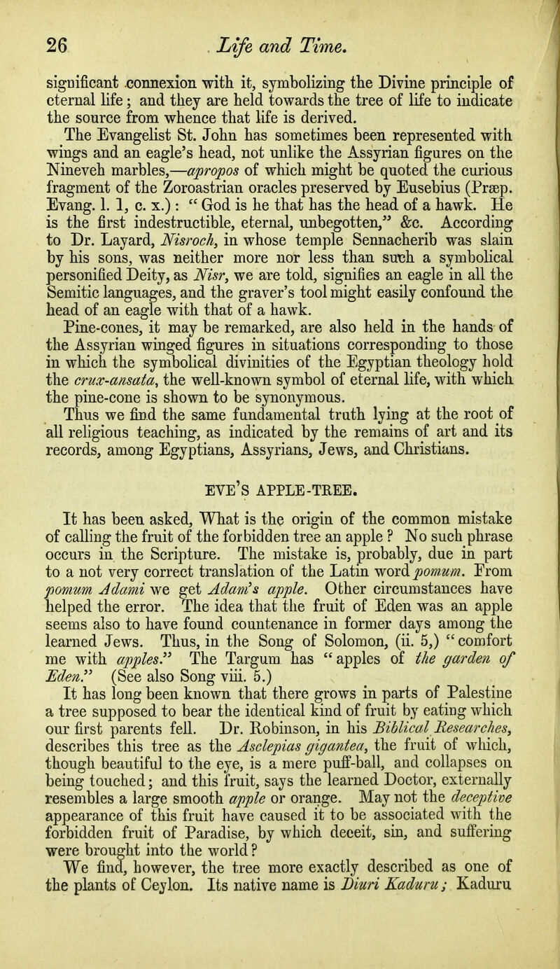 significant .connexion with it, symbolizing the Divine principle of eternal life; and they are held towards the tree of life to indicate the source from whence that life is derived. The Evangelist St. John has sometimes been represented with wings and an eagle's head, not unlike the Assyrian figures on the Nineveh marbles,—apropos of which might be quoted the curious fragment of the Zoroastrian oracles preserved by Eusebius (Prsep. Evang. 1. 1, c. x.):  God is he that has the head of a hawk. He is the first indestructible, eternal, unbegotten, &c. According to Dr. Layard, Nisroch, in whose temple Sennacherib was slain by his sons, was neither more nor less than such a symbolical personified Deity, as Nisr, we are told, signifies an eagle in all the Semitic languages, and the graver's tool might easily confound the head of an eagle with that of a hawk. Pine-cones, it may be remarked, are also held in the hands of the Assyrian winged figures in situations corresponding to those in which the symbolical divinities of the Egyptian theology hold the crux-ansata, the well-known symbol of eternal life, with which the pine-cone is shown to be synonymous. Thus we find the same fundamental truth lying at the root of all religious teaching, as indicated by the remains of art and its records, among Egyptians, Assyrians, Jews, and Christians. eve's APPLE-TREE. It has been asked, What is the origin of the common mistake of calling the fruit of the forbidden tree an apple ? No such phrase occurs in the Scripture. The mistake is, probably, due in part to a not very correct translation of the Latin woic&pomum. From pomum Adami we get Adam's apple. Other circumstances have helped the error. The idea that the fruit of Eden was an apple seems also to have found countenance in former days among the learned Jews. Thus, in the Song of Solomon, (ii. 5,)  comfort me with apples. The Targum has apples of the garden of Eden. (See also Song viii. 5.) It has long been known that there grows in parts of Palestine a tree supposed to bear the identical kind of fruit by eating which our first parents fell. Dr. Robinson, in his Biblical Researches, describes this tree as the Asclepias gigantea, the fruit of which, though beautiful to the eye, is a mere puff-ball, and collapses on being touched; and this fruit, says the learned Doctor, externally resembles a large smooth apple or orange. May not the deceptive appearance of this fruit have caused it to be associated with the forbidden fruit of Paradise, by which deceit, sin, and suffering were brought into the world ? We find, however, the tree more exactly described as one of the plants of Ceylon. Its native name is Diuri Kaduru; Kaduru