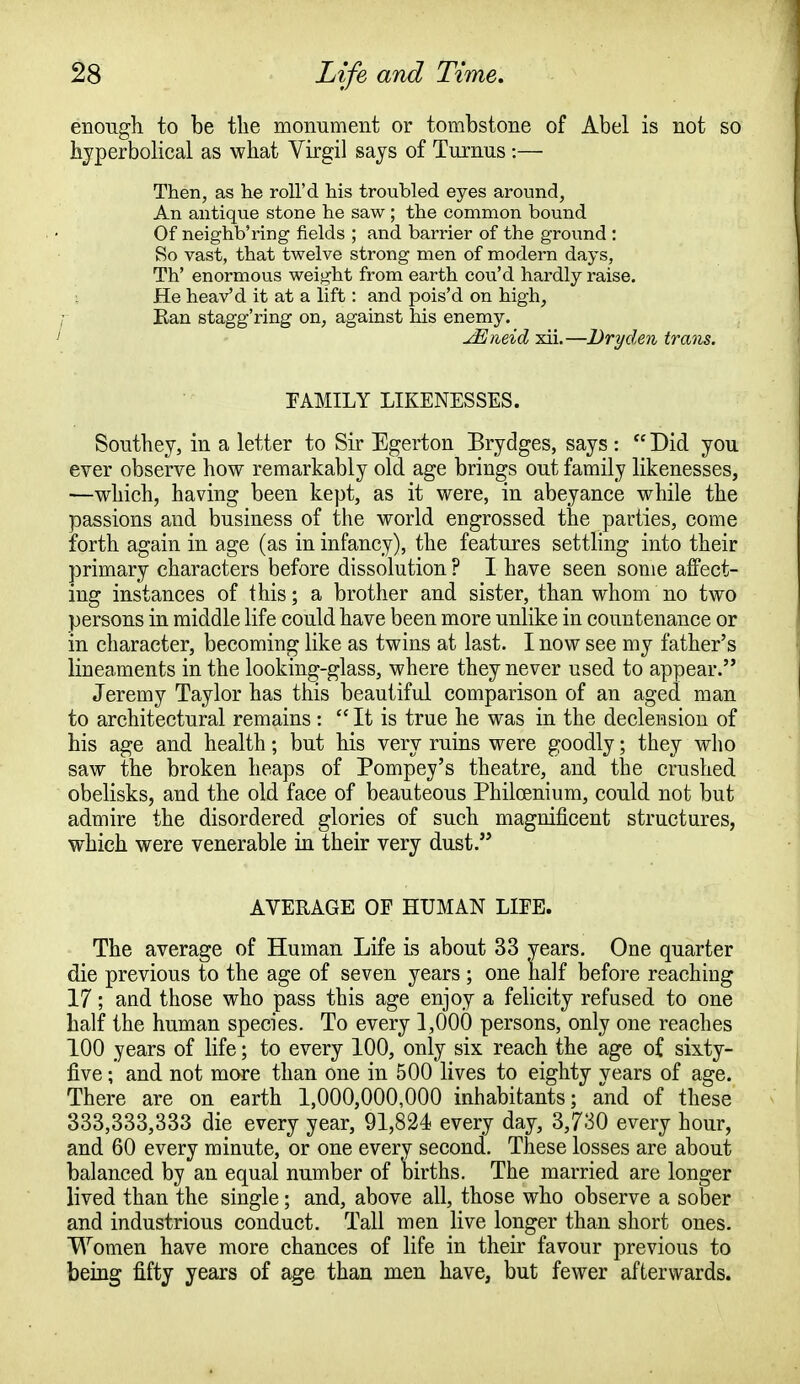 enough to be the monument or tombstone of Abel is not so hyperbolical as what Virgil says of Turnus :— Then, as he roll'd his troubled eyes around, An antique stone he saw; the common bound Of neighboring fields ; and barrier of the ground : So vast, that twelve strong men of modern days, Th' enormous weight from earth cou'd hardly raise. He heav'd it at a lift: and pois'd on high, Ean stagg'ring on, against his enemy. JEtieid xii.—Dry den trans. FAMILY LIKENESSES. Southey, in a letter to Sir Egerton Brydges, says :  Did you ever observe how remarkably old age brings out family likenesses, —which, having been kept, as it were, in abeyance while the passions and business of the world engrossed the parties, come forth again in age (as in infancy), the features settling into their primary characters before dissolution ? I have seen some affect- ing instances of this; a brother and sister, than whom no two persons in middle life could have been more unlike in countenance or in character, becoming like as twins at last. I now see my father's lineaments in the looking-glass, where they never used to appear. Jeremy Taylor has this beautiful comparison of an aged man to architectural remains :  It is true he was in the declension of his age and health; but his very ruins were goodly; they who saw the broken heaps of Pompey's theatre, and the crushed obelisks, and the old face of beauteous Philcenium, could not but admire the disordered glories of such magnificent structures, which were venerable in their very dust. AVERAGE OF HUMAN LIFE. The average of Human Life is about 33 years. One quarter die previous to the age of seven years ; one half before reaching 17; and those who pass this age enjoy a felicity refused to one half the human species. To every 1,000 persons, only one reaches 100 years of life; to every 100, only six reach the age of sixty- five ; and not more than one in 500 lives to eighty years of age. There are on earth 1,000,000,000 inhabitants; and of these 333,333,333 die every year, 91,824 every day, 3,730 every hour, and 60 every minute, or one every second. These losses are about balanced by an equal number of births. The married are longer lived than the single; and, above all, those who observe a sober and industrious conduct. Tall men live longer than short ones. Women have more chances of life in their favour previous to being fifty years of age than men have, but fewer afterwards.