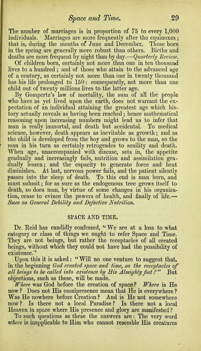 The number of marriages is in proportion of 75 to every 1,000 individuals. Marriages are more frequently after the equinoxes ; that is, during the months of June and December. Those born in the spring are generally more robust than others. Births and deaths are more frequent by night than by day.—Quarterly Review. Of children born, certainly not more than one in ten thousand lives to a hundred; and of those who attain to the advanced age of a century, as certainly not more than one in twenty thousand has his life prolonged to 150: consequently, not more than one child out of twenty millions lives to the latter age. By Gompertz's law of mortality, the sum of all the people who have as yet lived upon the earth, does not warrant the ex- pectation of an individual attaining the greatest age which his- tory actually reveals as having been reached; hence mathematical reasoning upon increasing numbers might lead us to infer that man is really immortal, and death but accidental. To medical science, however, death appears as inevitable as growth; and as the child is developed from the boy and grows to the man, so the man in his turn as certainly retrogrades to senility and death. When age, unaccompanied with disease, sets in, the appetite gradually and increasingly fails, nutrition and assimilation gra- dually lessen; and the capacity to generate force and heat diminishes. At last, nervous power fails, and the patient silently passes into the sleep of death. To this end is man born, and must submit; for as sure as the endogenous tree grows itself to death, so does man, by virtue of some changes in his organisa- tion, cease to evince the powers of health, and finally of life.— Smee on General Debility and Defective Nutrition. SPACE AND TIME. Dr. Ueid has candidly confessed,  We are at a loss to what category or class of things we ought to refer Space and Time. They are not beings, but rather the receptacles of all created beings, without which they could not have had the possibility of existence. Upon this it is asked:  Will no one venture to suggest that, in the beginning God created space and time, as the receptacles of all beings to be called into existence by His Almighty fiat ?  But objections, such as these, will be made. Where was God before the creation of space ? Where is He now ? Does not His omnipresence mean that He is everywhere ? Was He nowhere before Creation ? And is He not somewhere now ? Is there not a local Paradise ? Is there not a local Heaven in space where His presence and glory are manifested ? To such questions as these the answers are: The very word where is inapplicable to Him who cannot resemble His creatures