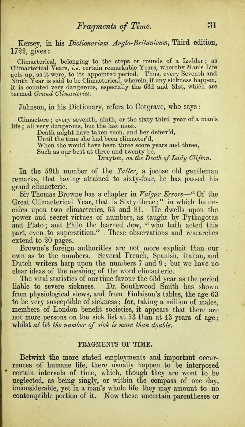 Fragments of Time. Kersey, in his Dictionarium Anglo-Britanicum, Third edition, 1722, gives: Climacterical, belonging to the steps or rounds of a Ladder; as Climacterical Years, i.e. certain remarkable Years, whereby Man's Life gets up, as it were, to its appointed period. Thus, every Seventh and Ninth Year is said to be Climacterical, wherein, if any sickness happen, it is counted very dangerous, especially the 63d and 81st, which are termed Grand Climacterics. Johnson, in his Dictionary, refers to Cotgrave, who says : Climactore ; every seventh, ninth, or the sixty-third year of a man's life; all very dangerous, but the last most. Death might have taken such, and her deferr'd, Until the time she had been climacter'd, When she would have been three score years and three, Such as our best at three and twenty be. Drayton, on the Death of Lady Clifton. In the 59th number of the Tatter, a jocose old gentleman remarks, that having attained to sixty-four, he has passed his grand climacteric. Sir Thomas Browne has a chapter in Vulgar Errors—Of the Great Climacterical Year, that is Sixty- three; in which he de- cides upon two climacterics, 63 and 81. He dwells upon the power and secret virtues of numbers, as taught by Pythagoras and Plato; and Philo the learned Jew, who hath acted this part, even to superstition. These observations and researches extend to 20 pages. Browne's foreign authorities are not more explicit than our own as to the numbers. Several French, Spanish, Italian, and Dutch writers harp upon the numbers 7 and 9; but we have no clear ideas of the meaning of the word climacteric. The vital statistics of our time favour the 63d year as the period liable to severe sickness. Dr. South wood Smith has shown from physiological views, and from Finlaison's tables, the age 63 to be very susceptible of sickness ; for, taking a million of males, members of London benefit societies, it appears that there are not more persons on the sick list at 53 than at 43 years of age; whilst at 63 the number of sick is more than double. FRAGMENTS OF TIME. Betwixt the more stated employments and important occur- rences of humane life, there usually happen to be interposed * certain intervals of time, which, though they are wont to be neglected, as being singly, or within the compass of one day, inconsiderable, yet in a man's whole life they may amount to no contemptible portion of it. Now these uncertain parentheses or