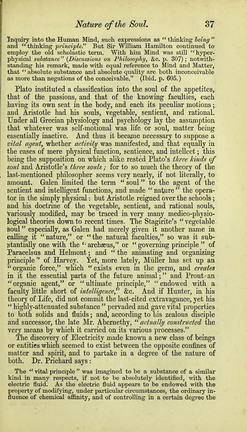 Inquiry into the Human Mind, such expressions as  thinking being  and  thinking principle. But Sir William Hamilton continued to employ the old scholastic term. With him Mind was still hyper- physical substance (Discussions on Philosophy, &c. p. 307); notwith- standing his remark, made with equal reference to Mind and Matter, that  absolute substance and absolute quality are both inconceivable as more than negations of the conceivable. (Ibid. p. 605.) Plato instituted a classification into the soul of the appetites, that of the passions, and that of the knowing faculties, each having its own seat in the body, and each its peculiar motions; and Aristotle had his souls, vegetable, sentient, and rational. Under all Grecian physiology and psychology lay the assumption that whatever was self-motional was life or soul, matter being essentially inactive. And thus it became necessary to suppose a vital agent, whether activity was manifested, and that equally in the cases of mere physical function, sentience, and intellect; this being the supposition on which alike rested Plato's three kinds of soul and Aristotle's three souls ; for to so much the theory of the last-mentioned philosopher seems very nearly, if not literally, to amount. Galen limited the term  soul to the agent of the sentient and intelligent functions, and made nature the opera- tor in the simply physical: but Aristotle reigned over the schools; and his doctrine of the vegetable, sentient, and rational souls, Variously modified, may be traced in very many medico-physio- logical theories down to recent times. The Stagirite's vegetable soul especially, as Galen had merely given it another name in calling it nature, or the natural faculties, so was it sub- stantially one with the '-archaeus, or governing principle of Paracelsus and Helmont; and  the animating and organizing principle  of Harvey. Yet, more lately, Miiller has set up an  organic force/' which  exists even in the germ, and creates in it the essential parts of the future animal; and Prout<-an organic agent, or ultimate principle, endowed with a faculty little short of intelligence &c. And if Hunter, in his theory of Life, did not commit the last-cited extravagance, yet his  highly-attenuated substance  pervaded and gave vital properties to both solids and fluids; and, according to his zealous disciple and successor, the late Mr. Abernethy,  actually constructed the very means by which it carried on its various processes. The discovery of Electricity made known a new class of beings or entities which seemed to exist between the opposite confines of matter and spirit, and to partake in a degree of the nature of both. Dr. Prichard says : The  vital principle  was imagined to be a substance of a similar kind in many respects, if not to be absolutely identified, with the electric fluid. As the electric fluid appears to be endowed with the property of modifying, under particular circumstances, the ordinary in- fluence of chemical affinity, and of controlling in a certain degree the