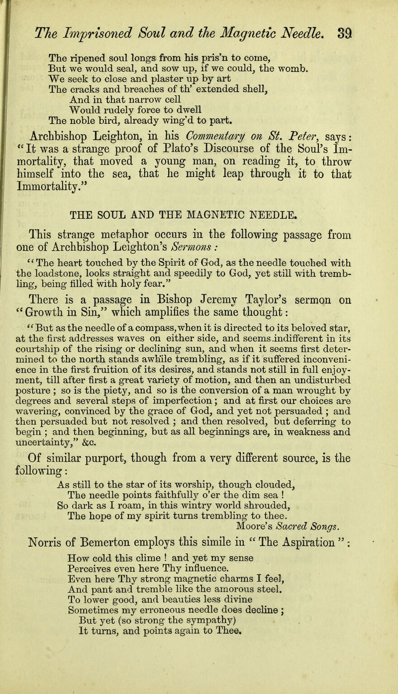 The ripened soul longs from his pris'n to come, But we would seal, and sow up, if we could, the womb. We seek to close and plaster up by art The cracks and breaches of th' extended shell, And in that narrow cell Would rudely force to dwell The noble bird, already wing'd to part. Archbishop Leighton, in his Commentary on St. Peter, says:  It was a strange proof of Plato's Discourse of the Soul's Im- mortality, that moved a young man, on reading it, to throw himself into the sea, that he might leap through it to that Immortality. THE SOUL AND THE MAGNETIC NEEDLE. This strange metaphor occurs in the following passage from one of Archbishop Leighton's Sermons :  The heart touched by the Spirit of God, as the needle touched with the loadstone, looks straight and speedily to God, yet still with tremb- ling, being tilled with holy fear. There is a passage in Bishop Jeremy Taylor's sermon on  Growth in Sin, which amplifies the same thought:  But as the needle of a compass, when it is directed to its beloved star, at the first addresses waves on either side, and seems .indifferent in its courtship of the rising or declining sun, and when it seems first deter- mined to the north stands awhile trembling, as if it suffered inconveni- ence in the first fruition of its desires, and stands not still in full enjoy- ment, till after first a great variety of motion, and then an undisturbed posture ; so is the piety, and so is the conversion of a man wrought by degrees and several steps of imperfection; and at first our choices are wavering, convinced by the grace of God, and yet not persuaded ; and then persuaded but not resolved ; and then resolved, but deferring to begin ; and then beginning, but as all beginnings are, in weakness and uncertainty, &c. Of similar purport, though from a very different source, is the following: As still to the star of its worship, though clouded, The needle points faithfully o'er the dim sea ! So dark as I roam, in this wintry world shrouded, The hope of my spirit turns trembling to thee. Moore's Sacred Songs. Norris of Bemerton employs this simile iu  The Aspiration  : How cold this clime ! and yet my sense Perceives even here Thy influence. Even here Thy strong magnetic charms I feel, And pant and tremble like the amorous steel. To lower good, and beauties less divine Sometimes my erroneous needle does decline ; But yet (so strong the sympathy) It turns, and points again to Thee.