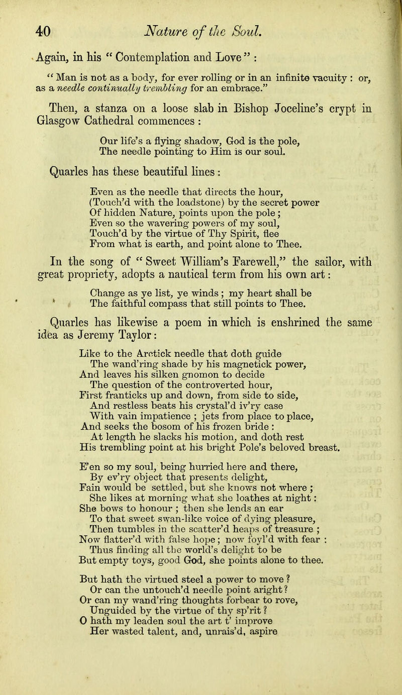 Again, in his  Contemplation and Love  :  Man is not as a body, for ever rolling or in an infinite vacuity : or, as a needle continually trembling for an embrace. Then, a stanza on a loose slab in Bishop Joceline's crypt in Glasgow Cathedral commences : Our life's a flying' shadow, God is the pole, The needle pointing to Him is our soul. Quarles has these beautiful lines : Even as the needle that directs the hour, (Touch'd with the loadstone) by the secret power Of hidden Nature, points upon the pole ; Even so the wavering powers of my soul, Touch'd by the virtue of Thy Spirit, flee From what is earth, and point alone to Thee. In the song of  Sweet William's Earewell, the sailor, with great propriety, adopts a nautical term from his own art: Change as ye list, ye winds ; my heart shall be The faithful compass that still points to Thee. Quarles has likewise a poem in which is enshrined the same idea as Jeremy Taylor: Like to the Aretick needle that doth guide The wand'ring shade by his magnetick power, And leaves his silken gnomon to decide The question of the controverted hour, First franticks up and down, from side to side, And restless beats his crystal'd iv'ry case With vain impatience ; jets from place to place, And seeks the bosom of his frozen bride : At length he slacks his motion, and doth rest His trembling point at his bright Pole's beloved breast. E'en so my soul, being hurried here and there, By ev'ry object that presents delight, Fain would be settled, but she knows not where ; She likes at morning what she loathes at night: She bows to honour ; then she lends an ear To that sweet swan-like voice of dying pleasure, Then tumbles in the scatter'd heaps of treasure ; Now flatter'd with false hope; now foyl'd with fear : Thus finding all the world's delight to be But empty toys, good God, she points alone to thee. But hath the virtued steel a power to move ? Or can the untouch'd needle point aright ? Or can my wand'ring thoughts forbear to rove, Unguided by the virtue of thy sp'rit ? 0 hath my leaden soul the art t' improve Her wasted talent, and, unrais'd, aspire
