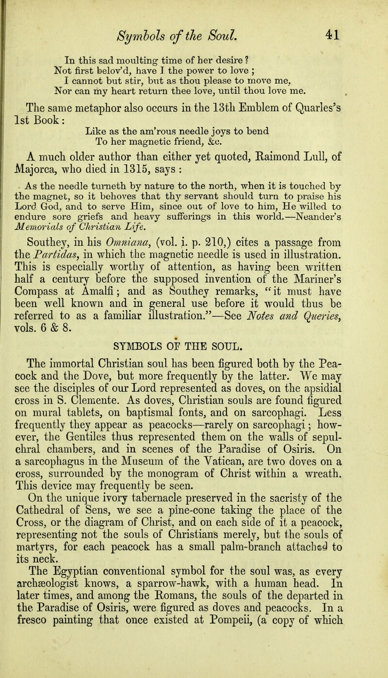 In this sad moulting time of her desire ? Not first belovM, have I the power to love ; I cannot but stir, but as thou please to move me, Nor can my heart return thee love, until thou love me. The same metaphor also occurs iu the 13tli Emblem of Quarles's 1st Book: Like as the am'rous needle joys to bend To her magnetic friend, &e. A much older author than either yet quoted, Raimond Lull, of Majorca, who died in 1315, says : As the needle turneth by nature to the north, when it is touched by the magnet, so it behoves that thy servant should turn to praise his Lord God, and to serve Him, since out of love to him, He willed to endure sore griefs and heavy sufferings in this world.—Neander's Memorials of Christian Life. Southey, in his Omniana, (vol. i. p. 210,) cites a passage from the Partidas, in which the magnetic needle is used in illustration. This is especially worthy of attention, as having been written half a century before the supposed invention of the Mariner's Compass at Amalfi; and as Southey remarks,  it must have- been well known and in general use before it would thus be referred to as a familiar illustration.—See Notes and Queries, vols. 6 & 8. SYMBOLS OF THE SOUL. The immortal Christian soul has been figured both by the Pea- cock and the Dove, but more frequently by the latter. We may see the disciples of our Lord represented as doves, on the apsidial cross in S. Clemente. As doves, Christian souls are found figured on mural tablets, on baptismal fonts, and on sarcophagi. Less frequently they appear as peacocks—rarely on sarcophagi; how- ever, the Gentiles thus represented them on the walls of sepul- chral chambers, and in scenes of the Paradise of Osiris. On a sarcophagus in the Museum of the Vatican, are two doves on a cross, surrounded by the monogram of Christ within a wreath. This device may frequently be seen. On the unique ivory tabernacle preserved in the sacristy of the Cathedral of Sens, we see a pine-cone taking the place of the Cross, or the diagram of Christ, and on each side of it a peacock, representing not the souls of Christians merely, but the souls of martyrs, for each peacock has a small palm-branch attaches! to its neck. The Egyptian conventional symbol for the soul was, as every archaeologist knows, a sparrow-hawk, with a human head. In later times, and among the Romans, the souls of the departed in the Paradise of Osiris, were figured as doves and peacocks. In a fresco painting that once existed at Pompeii, (a copy of which