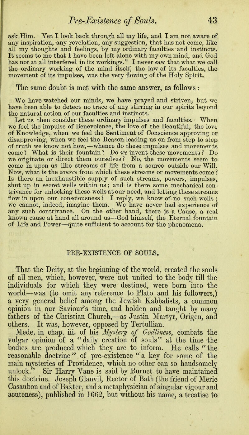 ask Him. Yet I look back through all my life, and I am not aware of any inspiration, any revelation, any suggestion, that has not come, like all my thoughts and feelings, by my ordinary faculties and instincts. It seems to me that I have been left alone with my own mind, and God has not at all interfered in its workings. I never saw that what we call the ordinary working of the mind itself, the law of its faculties, the movement of its impulses, was the very flowing of the Holy Spirit. The same doubt is met with the same answer, as follows: We have watched our minds, we have prayed and striven, but we have been able to detect no trace of any stirring in our spirits beyond the natural action of our faculties and instincts. Let us then consider these ordinary impulses and faculties. When we feel the impulse of Benevolence, the love of the Beautiful, the love of Knowledge, when we feel the Sentiment of Conscience approving or disapproving, when we feel the Reason leading us on from step to step of truth we know not how,—whence do these impulses and movements come ? What is their fountain ? Do we invent these movements ? Do we originate or direct them ourselves ? No, the movements seem to come in upon us like streams of life from a source outside our Will. Now, what is the source from which these streams or movements come ? Is there an inexhaustible supply of such streams, powers, impulses, shut up in secret wells within us; and is there some mechanical con- trivance for unlocking these wells at our need, and letting these streams flow in upon our consciousness ? I reply, we know of no such wells ; we cannot, indeed, imagine them. We have never had experience of any such contrivance. On the other hand, there is a Cause, a real known cause at hand all around us—God himself, the Eternal fountain of Life and Power—quite sufficient to account for the phenomena. PKE-EXISTENCE OF SOULS. That the Deity, at the beginning of the world, created the souls of all men, which, however, were not united to the body till the individuals for which they were destined, were born into the world—was (to omit any reference to Plato and his followers,) a very general belief among the Jewish Kabbalists, a common opinion in our Saviour's time, and holden and taught by many fathers of the Christian Church,—as Justin Martyr, Origeu, and others. It was, however, opposed by Tertullian. Mede, in chap. iii. of his Mystery of Godliness, combats the vulgar opinion of a daily creation of souls at the time the bodies are produced which they are to inform. He calls (C the reasonable doctrine of pre-existence a key for some of the main mysteries of Providence, which no other can so handsomely unlock. Sir Harry Yane is said by Burnet to have maintained this doctrine. Joseph Glanvil, Hector of Bath (the friend of Meric Casaubon and of Baxter, and a metaphysician of singular vigour and acuteness), published in 1662, but without his name, a treatise to