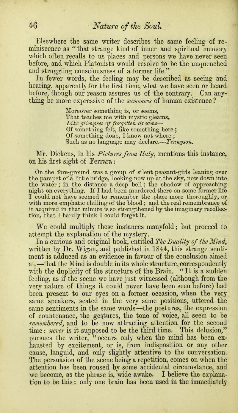 Elsewhere the same writer describes the same feeling of re- miniscence as  that strange kind of inner and spiritual memory which often recalls to us places and persons we have never seen before, and which Platonists would resolve to be the unquenched and struggling consciousness of a former life. In fewer words, the feeling may be described as seeing and hearing, apparently for the first time, what we have seen or heard before, though our reason assures us of the contrary. Can any- thing be more expressive of the sameness of human existence ? Moreover something is, or seems, That teaches me with mystic gleams, Like glimpses of forgotten dreams— Of something felt, Like something here ; Of something done, I know not where ; Such as no language may declare.—Tennyson. Mr. Dickens, in his Pictures from Italy, mentions this instance, on his first sight of Ferrara: On the fore-ground was a group of silent peasant-girls leaning over the parapet of a little bridge, looking now up at the sky, now down into the water ; in the distance a deep bell; the shadow of approaching night on everything. If I had been murdered there on some former life I could not have seemed to remember the place more thoroughly, or with more emphatic chilling of the blood ; and the real remembrance of it acquired in that minute is so strengthened by the imaginary recollec- tion, that I hardly think I could forget it. We could multiply these instances manyfold; but proceed to attempt the explanation of the mystery. In a curious and original book, entitled The Duality of the Mind, written by Dr. Wigan, and published in 1844, this strange senti- ment is adduced as an evidence in favour of the conclusion aimed at,—that the Mind is double in its whole structure, correspondently with the duplicity of the structure of the Brain.  It is a sudden feeling, as if the scene we have just witnessed (although from the very nature of things it could never have been seen before) had been present to our eyes on a former occasion, when the very same speakers, seated in the very same positions, uttered the same sentiments in the same words—the postures, the expression of countenance, the gestures, the tone of voice, all seem to be remembered, and to be now attracting attention for the second time: never is it supposed to be the third time. This delusion, Eursues the writer, occurs only when the mind has been ex- austed by excitement, or is, from indisposition or any other cause, languid, and only slightly attentive to the conversation. The persuasion of the scene being a repetition, comes on when the attention has been roused by some accidental circumstance, and we become, as the phrase is, wide awake. I believe the explana- tion to be this : only one brain has been used in the immediately