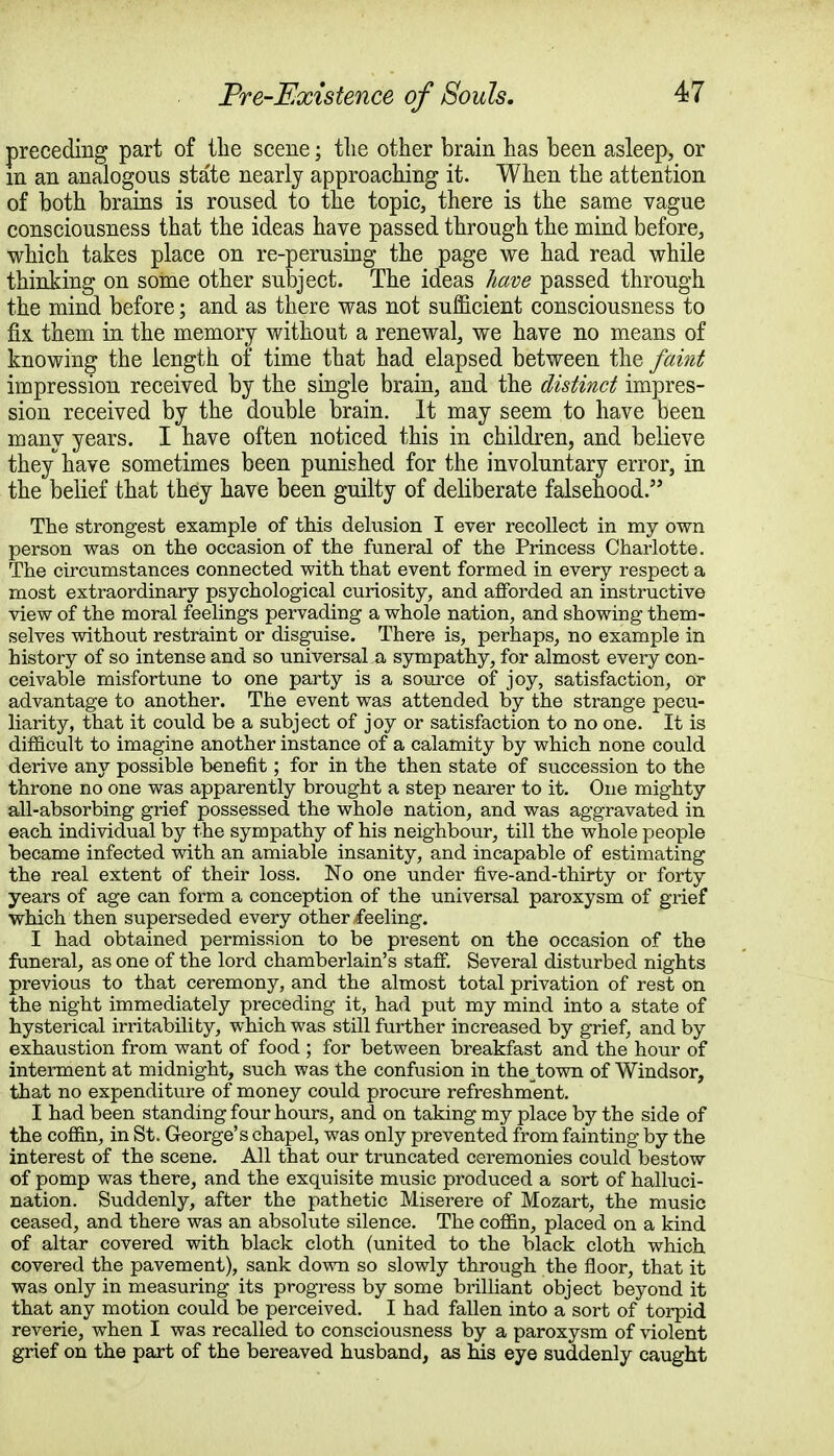 preceding part of the scene; the other brain has been asleep, or m an analogous state nearly approaching it. When the attention of both brains is roused to the topic, there is the same vague consciousness that the ideas have passed through the mind before, which takes place on re-perusing the page we had read while thinking on some other subject. The ideas have passed through the mind before; and as there was not sufficient consciousness to fix. them in the memory without a renewal, we have no means of knowing the length of time that had elapsed between the faint impression received by the single brain, and the distinct impres- sion received by the double brain. It may seem to have been many years. I have often noticed this in children, and believe they have sometimes been punished for the involuntary error, in the belief that they have been guilty of deliberate falsehood. The strongest example of this delusion I ever recollect in my own person was on the occasion of the funeral of the Princess Charlotte. The circumstances connected with that event formed in every respect a most extraordinary psychological curiosity, and afforded an instructive view of the moral feelings pervading a whole nation, and showing them- selves without restraint or disguise. There is, perhaps, no example in history of so intense and so universal a sympathy, for almost every con- ceivable misfortune to one party is a source of joy, satisfaction, or advantage to another. The event was attended by the strange pecu- liarity, that it could be a subject of joy or satisfaction to no one. It is difficult to imagine another instance of a calamity by which none could derive any possible benefit; for in the then state of succession to the throne no one was apparently brought a step nearer to it. One mighty all-absorbing grief possessed the whole nation, and was aggravated in each individual by the sympathy of his neighbour, till the whole people became infected with an amiable insanity, and incapable of estimating the real extent of their loss. No one under five-and-thirty or forty years of age can form a conception of the universal paroxysm of grief which then superseded every other feeling. I had obtained permission to be present on the occasion of the funeral, as one of the lord chamberlain's staff. Several disturbed nights previous to that ceremony, and the almost total privation of rest on the night immediately preceding it, had put my mind into a state of hysterical irritability, which was still further increased by grief, and by exhaustion from want of food ; for between breakfast and the hour of interment at midnight, such was the confusion in the town of Windsor, that no expenditure of money could procure refreshment. I had been standing four hours, and on taking my place by the side of the coffin, in St. George's chapel, was only prevented from fainting by the interest of the scene. All that our truncated ceremonies could bestow of pomp was there, and the exquisite music produced a sort of halluci- nation. Suddenly, after the pathetic Miserere of Mozart, the music ceased, and there was an absolute silence. The coffin, placed on a kind of altar covered with black cloth (united to the black cloth which covered the pavement), sank down so slowly through the floor, that it was only in measuring its progress by some brilliant object beyond it that any motion could be perceived. I had fallen into a sort of torpid reverie, when I was recalled to consciousness by a paroxysm of violent grief on the part of the bereaved husband, as his eye suddenly caught