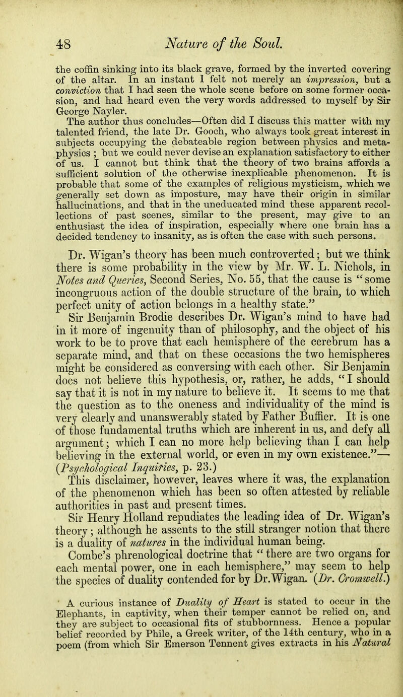 the coffin sinking into its black grave, formed by the inverted covering of the altar. In an instant 1 felt not merely an impression, but a conviction that I had seen the whole scene before on some former occa- sion, and had heard even the very words addressed to myself by Sir George Nayler. The author thus concludes—Often did I discuss this matter with my talented friend, the late Dr. Gooch, who always took great interest in subjects occupying the debateable region between physics and meta- physics ; but we could never devise an explanation satisfactory to either of us. I cannot but think that the theory of two brains affords a sufficient solution of the otherwise inexplicable phenomenon. It is probable that some of the examples of religious mysticism, which we generally set down as imposture, may have their origin in similar hallucinations, and that in the uneducated mind these apparent recol- lections of past scenes, similar to the present, may give to an enthusiast the idea of inspiration, especially where one brain has a decided tendency to insanity, as is often the case with such persons. Dr. Wigan's theory has been much controverted; but we think there is some probability in the view by Mr. W. L. Nichols, in Notes and Queries, Second Series, No. 55, that the cause is some incongruous action of the double structure of the brain, to which perfect unity of action belongs in a healthy state. Sir Benjamin Brodie describes Dr. Wigan's mind to have had in it more of ingenuity than of philosophy, and the object of his work to be to prove that each hemisphere of the cerebrum has a separate mind, and that on these occasions the two hemispheres might be considered as conversing with each other. Sir Benjamin does not believe this hypothesis, or, rather, he adds,  I should say that it is not in my nature to believe it. It seems to me that the question as to the oneness and individuality of the mind is very clearly and unanswerably stated by Father Buffier. It is one of those fundamental truths which are inherent in us, and defy all argument; which I can no more help believing than I can help believing in the external world, or even in my own existence.— {Psychological Inquiries, p. 23.) This disclaimer, however, leaves where it was, the explanation of the phenomenon which has been so often attested by reliable authorities in past and present times. Sir Henry Holland repudiates the leading idea of Dr. Wigan's theory; although he assents to the still stranger notion that there is a duality of natures in the individual human being. Combe's phrenological doctrine that  there are two organs for each mental power, one in each hemisphere, may seem to help the species of duality contended for by Dr.Wigan. {Dr. Cromwell.) A curious instance of Duality of Heart is stated to occur in the Elephants, in captivity, when their temper cannot be relied on, and they are subject to occasional fits of stubbornness. Hence a popular belief recorded by Phile, a Greek writer, of the 14th century, who in a poem (from which Sir Emerson Tennent gives extracts in his Natural