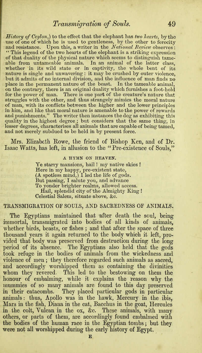 History of Ceylon,) to the effect that the elephant has two hearts, by the use of one of which he is used to gentleness, by the other to ferocity : and resistance. Upon this, a writer in the National Revieiv observes :  This legend of the two hearts of the elephant is a striking expression of that duality of the physical nature which seems to distinguish tame- | able from untameable animals. In an animal of the latter class, whether in its wild state or in captivity, the whole bent of its nature is single and unwavering : it may be crushed by outer violence, but it admits of no internal division, and the influence of man finds no place in the permanent nature of the beast. In the tameable animal, on the contrary, there is an original duality which furnishes a foot-hold for the power of man. There is one part of the creature's nature that struggles with the other, and thus strangely mimics the moral nature of man, with its conflicts between the higher and the lower principles in him, and like that moral nature is amenable to the power of rewards and punishments. The writer then instances the dog as exhibiting this quality in the highest degree ; but considers that the same thing, in lesser degrees, characterises all animals that are capable of being tamed, and not merely subdued to be held in by present force. Mrs. Elizabeth Rowe, the friend of Bishop Ken, and of Dr. Isaac Watts, has left, in allusion to the Pre-existence of Souls, A HYMN ON HEAVEN. Ye starry mansions, hail! my native skies ! Here in my happy, pre-existent state, (A spotless mind,) I led the life of gods. But passing, I salute you, and advance To yonder brighter realms, allowed access. Hail, splendid city of the Almighty King ! Celestial Salem, situate above, &c. TRANSMIGRATION OF SOULS, AND SACREDNESS OF ANIMALS. The Egyptians maintained that 'after death the soul, being immortal, transmigrated into bodies of all kinds of animals, whether birds, beasts, or fishes ; and that after the space of three thousand years it again returned to the body which it left, pro- vided that body was preserved from destruction during the long period of its absence. The Egyptians also held that the gods took refuge in the bodies of animals from the wickedness and violence of men; they therefore regarded such animals as sacred, and accordingly worshipped them as containing the divinities whom they revered. This led to the bestowing on them the honour of embalming, while it explains the reason why the mummies of so many animals are found to this day preserved in their catacombs. They placed particular gods in particular animals: thus, Apollo was in the hawk, Mercury in the ibis, Mars in the fish, Diana in the cat, Bacchus in the goat, Hercules in the colt, Yulcan in the ox, &c. These animals, with many others, or parts of them, are accordingly found embalmed with the bodies of the human race in the Egyptian tombs; but they were not all worshipped during the early history of Egypt. E