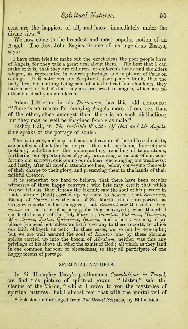 cent are the happiest of all, and 'most immediately under the divine view.* We now come to the broadest and most popular notion of an Angel. The Rev. John Eagles, in one of his ingenious Essays, says: I have often tried to make out the exact ideas the poor people have of Angels, for they talk a great deal about them. The best that I can make of it is, that they are children, or children's heads and shoulders winged, as represented in church paintings, and in plaster of Paris on ceilings. It is notorious and Scriptural, poor people think, that the body dies, but nothing being said about the head and shoulders, they have a sort of belief that they are preserved to angels, which are no other but dead young children. Adam Littleton, in his Dictionary, has this odd sentence: There is no reason for fancying Angels more of one sex than of the other, since amongst them there is no such distinction; but they may as well be imagined female as male. Bishop Hall, in The Invisible World: Of God and his Angels, thus speaks of the portage of souls: The main care, and most officious endeavours of these blessed spirits, are employed about the better part, the soul—in the instilling of good motions; enlightening the understanding, repelling of temptations, furthering our opportunities of good, preventing occasions of sin, com- forting our sorrows, quickening our dulness, encouraging our weakness : and lastly, after all careful attendance here, below, conveying the souls of their charge to their glory, and presenting them to the hands of their faithful Creator. It is somewhat too hard to believe, that there have been occular witnesses of these happy convoys ; who lists may credit that which Hieron tells us, that Antony the Hermit saw the soul of his partner in that solitude (Paul) carried up by them to heaven ; that Severinus, Bishop of Colein, saw the soul of St. Martin thus transported, as Gregory report sin his Dialogues ; that Benedict saw the soul of Ger- manics in the form of a fiery globe thus conveyed ; what though I speak of the souls of the Holy Marytrs, Tiburtius, Valerian, Maximus, Marcellinus, Justus, Quintinus, Severus, and others : we may if we please (we need not unless we list,) give way to these reports, to which our faith obligeth us not: In these cases, we go not by eye-sight; but we are well assured the soul of Lazarus was by these glorious spirits carried up into the bosom of Abraham, neither was this any privilege of his above all other the saints of God ; all which as they land in one common harbour of blessedness, so they all participate of one happy means of portage. SPIRITUAL NATURES. In Sir Humphry Davy's posthumous Consolations in Travel, we find this picture of spiritual power.  Listen/' said the Genius of the Yision,  whilst I reveal to you the mysteries of spiritual natures; but I almost fear that with the mortal veil of * Selected and abridged from The Occult Sciences, by Elihu Rich.