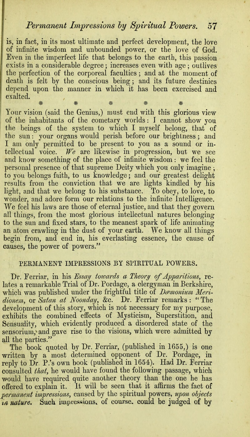 f Permanent Impressions by Spiritual Powers. 57 ! is, in fact, in its most ultimate and perfect development, the love of infinite wisdom and unbounded power, or the love of God. Even in the imperfect life that belongs to the earth, this passion exists in a considerable degree; increases even with age; outlives the perfection of the corporeal faculties; and at the moment of death is felt by the conscious being; and its future destinies depend upon the mauner in which it has been exercised and exalted. ¥fc Your vision (said the Genius,) must end with this glorious view of the inhabitants of the cometary worlds: I cannot show you I the beings of the system to which I myself belong, that of the sun: your organs would perish before our brightness; and I am only permitted to be present to you as a sound or in- tellectual voice. We are likewise in progression, but we see and know something of the place of infinite wisdom: we feel the personal presence of that supreme Deity which you only imagine ; to you belongs faith, to us knowledge; and our greatest delight results from the conviction that we are lights kindled by his light, and that we belong to his substance. To obey, to love, to wonder, and adore form our relations to the infinite Intelligence. We feel his laws are those of eternal justice, and that they govern all things, from the most glorious intellectual natures belonging to the sun and fixed stars, to the meanest spark of life animating an atom crawling in the dust of your earth. We know all things begin from, and end in, his everlasting essence, the cause of causes, the power of powers. PERMANENT IMPRESSIONS BY SPIRITUAL POWERS. Dr. Ferriar, in his Essay towards a Theory of Apparitions, re- lates a remarkable Trial of Dr. Pordage, a clergyman in Berkshire, which was published under the frightful title of Dcp-monium Meri- dionem, or Satan at Noonday, &c. Dr. Ferriar remarks :  The development of this story, which is not necessary for my purpose, exhibits the combined effects of Mysticism, Superstition, and Sensuality, which evidently produced a disordered state of the sensoriunv and gave rise to the visions, which were admitted by all the parties. The book quoted by Dr. Ferriar, (published in 1655,) is one written by a most determined opponent of Dr. Pordage, in reply to Dr. P.'s own book (published in 1654). Had Dr. Ferriar consulted that, he would have found the following passage, which would have required quite another theory than the one he has offered to explain it. It will be seen that it affirms the fact of permanent impressions, caused by the spiritual powers, upon objects ifi nature. Such, impressions, of course, could be judged of by