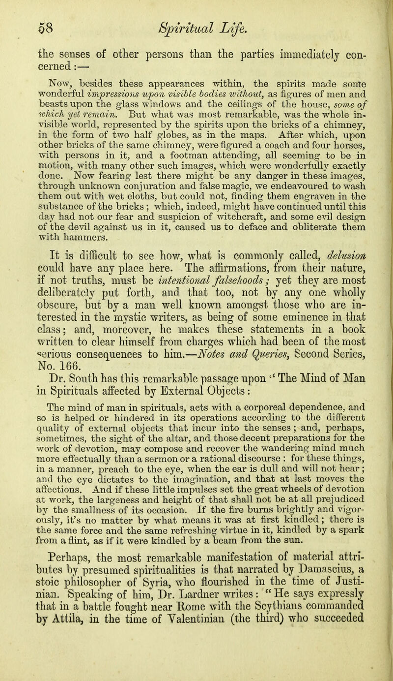 the senses of other persons than the parties immediately con- cerned :— Now, besides these appearances within, the spirits made sonle wonderful impressions upon visible bodies ivithout, as figures of men and beasts upon the glass windows and the ceilings of the house, some of which yet remain. But what was most remarkable, was the whole in- visible world, represented by the spirits upon the bricks of a chimney, in the form of two half globes, as in the maps. After which, upon other bricks of the same chimney, were figured a coach and four horses, with persons in it, and a footman attending, all seeming to be in motion, with many other such images, which were wonderfully exactly done. Now fearing lest there might be any danger in these images, through unknown conjuration and false magic, we endeavoured to wash them out with wet cloths, but could not, finding them engraven in the substance of the bricks ; which, indeed, might have continued until this day had not our fear and suspicion of witchcraft, and some evil design of the devil against us in it, caused us to deface and obliterate them with hammers. It is difficult to see how, what is commonly called, delusion could have any place here. The affirmations, from their nature, if not truths, must be intentional falsehoods; yet they are most deliberately put forth, and that too, not by any one wholly obscure, but by a man well known amongst those who are in- terested in the mystic writers, as being of some eminence in that class; and, moreover, he makes these statements in a book written to clear himself from charges which had been of the most serious consequences to him.—Notes and Queries, Second Series, No. 166. Dr. South has this remarkable passage upon tC The Mind of Man in Spirituals affected by External Objects : The mind of man in spirituals, acts with a corporeal dependence, and so is helped or hindered in its operations according to the different quality of external objects that incur into the senses ; and, perhaps, sometimes, the sight of the altar, and those decent preparations for the work of devotion, may compose and recover the wandering mind much more effectually than a sermon or a rational discourse : for these things, in a manner, preach to the eye, when the ear is dull and will not hear; and the eye dictates to the imagination, and that at last moves the affections. And if these little impulses set the great wheels of devotion at work, the largeness and height of that shall not be at all prejudiced by the smallness of its occasion. If the fire burns brightly and vigor- ously, it's no matter by what means it was at first kindled; there is the same force and the same refreshing virtue in it, kindled by a spark from a flint, as if it were kindled by a beam from the sun. Perhaps, the most remarkable manifestation of material attri- butes by presumed spiritualities is that narrated by I)amascius, a stoic philosopher of Syria, who flourished in the time of Justi- nian. Speaking of him, Dr. Lardner writes :  He says expressly that in a battle fought near Home with the Scythians commanded by Attila, in the time of Yalentinian (the third) who succeeded