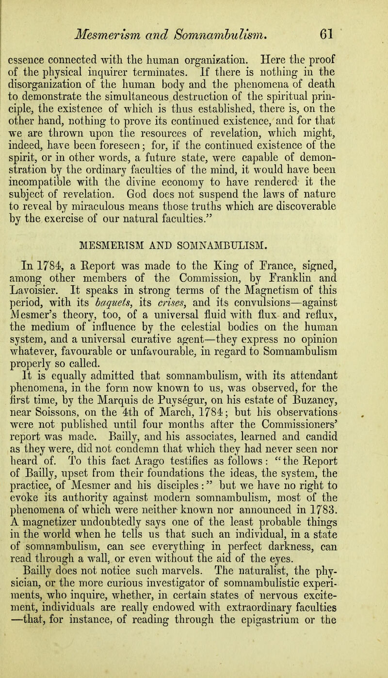 essence connected with the human organization. Here the proof of the physical inquirer terminates. If there is nothing in the disorganization of the human body and the phenomena of death to demonstrate the simultaneous destruction of the spiritual prin- ciple, the existence of which is thus established, there is, on the other hand, nothing to prove its continued existence, and for that we are thrown upon the resources of revelation, which might, indeed, have been foreseen; for, if the continued existence of the spirit, or in other words, a future state, were capable of demon- stration by the ordinary faculties of the mind, it would have been incompatible with the divine economy to have rendered- it the subject of revelation. God does not suspend the laws of nature to reveal by miraculous means those truths which are discoverable by the exercise of our natural faculties. MESMERISM AND SOMNAMBULISM. In 1784, a Ileport was made to the King of France, signed, among other members of the Commission, by Franklin and Lavoisier. It speaks in strong terms of the Magnetism of this period, with its baqueis, its crises, and its convulsions—against Mesmer's theory, too, of a universal fluid with flux and reflux, the medium of influence by the celestial bodies on the human system, and a universal curative agent—they express no opinion whatever, favourable or unfavourable, in regard to Somnambulism properly so called. It is equally admitted that somnambulism, with its attendant phenomena, in the form now known to us, was observed, for the first time, by the Marquis de Puysegur, on his estate of Buzancy, near Soissons, on the 4th of March, 1784; but his observations were not published until four months after the Commissioners' report was made. Bailly, and his associates, learned and candid as they were, did not condemn that which they had never seen nor heard of. To this fact Arago testifies as follows: the Ileport of Bailly, upset from their foundations the ideas, the system, the practice, of Mesmer and his disciples : but we have no right to evoke its authority against modem somnambulism, most of the phenomena of which were neither known nor announced in 1783. A magnetizer undoubtedly says one of the least probable things in the world when he tells us that such an individual, in a state of somnambulism, can see everything in perfect darkness, can read through a wall, or even without the aid of the eyes. Bailly does not notice such marvels. The naturalist, the phy- sician, or the more curious investigator of somnambulistic experi- ments, who inquire, whether, in certain states of nervous excite- ment, individuals are really endowed with extraordinary faculties —that, for instance, of reading through the epigastrium or the