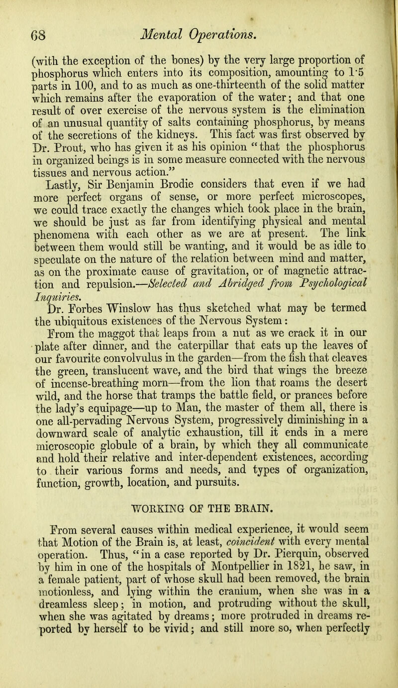 (with the exception of the bones) by the very large proportion of phosphorus which enters into its composition, amounting to 1*5 parts in 100, and to as much as one-thirteenth of the solid matter which remains after the evaporation of the water; and that one result of over exercise of the nervous system is the elimination of an unusual quantity of salts containing phosphorus, by means of the secretions of the kidneys. This fact was first observed by Dr. Prout, who has given it as his opinion  that the phosphorus in organized beings is in some measure connected with the nervous tissues and nervous action. Lastly, Sir Benjamin Brodie considers that even if we had more perfect organs of sense, or more perfect microscopes, we could trace exactly the changes which took place in the brain, we should be just as far from identifying physical and mental phenomena with each other as we are at present. The link between them would still be wanting, and it would be as idle to speculate on the nature of the relation between mind and matter, as on the proximate cause of gravitation, or of magnetic attrac- tion and repulsion.—Selected and Abridged from Psychological Inquiries. Dr. Porbes Winslow has thus sketched what may be termed the ubiquitous existences of the Nervous System: Prom the maggot that leaps from a nut as we crack it in our plate after dinner, and the caterpillar that eats up the leaves of our favourite convolvulus in the garden—from the fish that cleaves the green, translucent wave, and the bird that wings the breeze of incense-breathing mom—from the lion that roams the desert wild, and the horse that tramps the battle field, or prances before the lady's equipage—up to Man, the master of them all, there is one all-pervading Nervous System, progressively diminishing in a downward scale of analytic exhaustion, till it ends in a mere microscopic globule of a brain, by which they all communicate and hold their relative and inter-dependent existences, according to their various forms and needs, and types of organization, function, growth, location, and pursuits. WORKING OF THE BRAIN. Prom several causes within medical experience, it would seem that Motion of the Brain is, at least, coincident with every mental operation. Thus,  in a case reported by Dr. Pierquin, observed by him in one of the hospitals of Montpellier in 1821, he saw, in a female patient, part of whose skull had been removed, the brain motionless, and lying within the cranium, when she was in a dreamless sleep; in motion, and protruding without the skull, when she was agitated by dreams; more protruded in dreams re- ported by herself to be vivid; and still more so, when perfectly