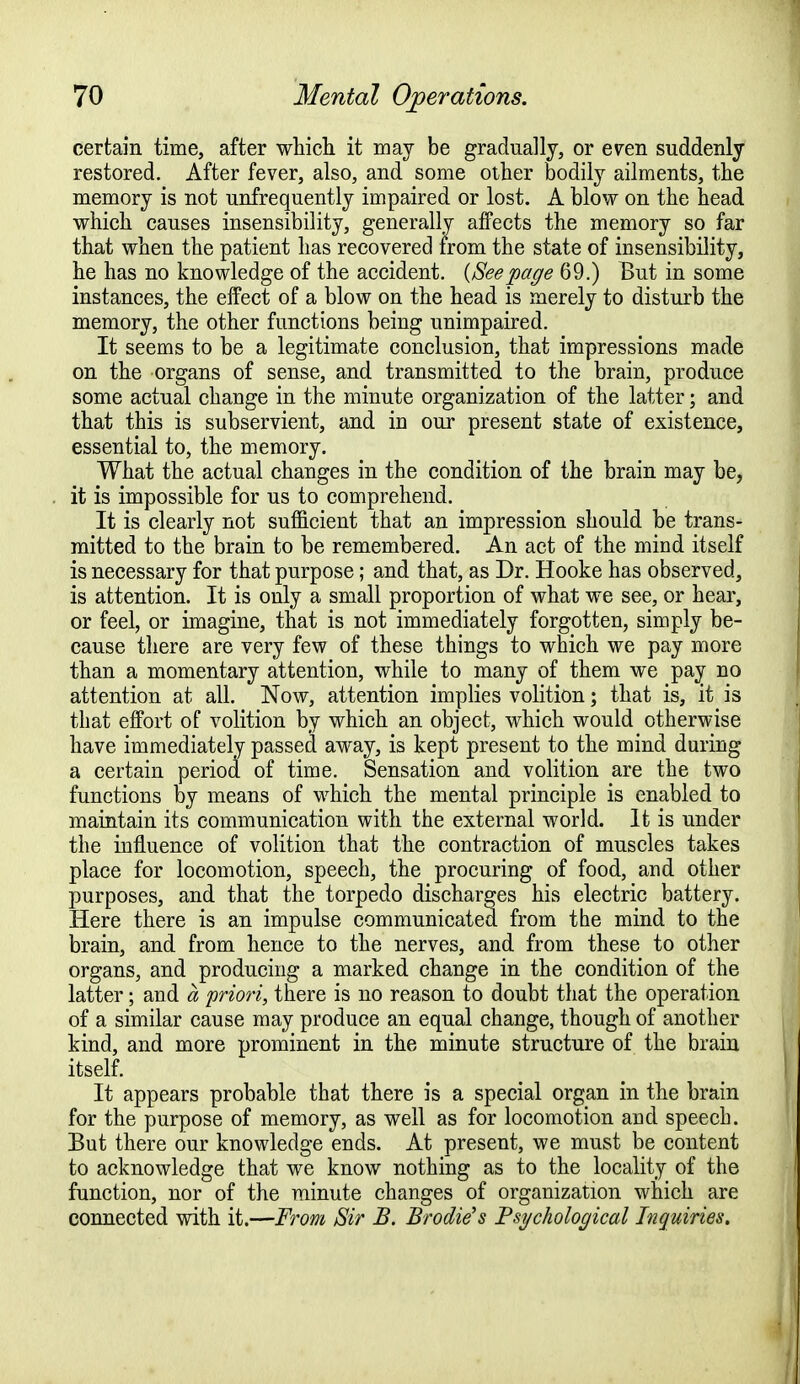 certain time, after which it may be gradually, or even suddenly restored. After fever, also, and some other bodily ailments, the memory is not unfrequently impaired or lost. A blow on the head which causes insensibility, generally affects the memory so far that when the patient has recovered from the state of insensibility, he has no knowledge of the accident. {Seepage 69.) But in some instances, the effect of a blow on the head is merely to disturb the memory, the other functions being unimpaired. It seems to be a legitimate conclusion, that impressions made on the organs of sense, and transmitted to the brain, produce some actual change in the minute organization of the latter; and that this is subservient, and in our present state of existence, essential to, the memory. What the actual changes in the condition of the brain may be, it is impossible for us to comprehend. It is clearly not sufficient that an impression should be trans- mitted to the brain to be remembered. An act of the mind itself is necessary for that purpose; and that, as Dr. Hooke has observed, is attention. It is only a small proportion of what we see, or hear, or feel, or imagine, that is not immediately forgotten, simply be- cause there are very few of these things to which we pay more than a momentary attention, while to many of them we pay no attention at all. Now, attention implies volition; that is, it is that effort of volition by which an object, which would otherwise have immediately passed away, is kept present to the mind during a certain period of time. Sensation and volition are the two functions by means of which the mental principle is enabled to maintain its communication with the external world. It is under the influence of volition that the contraction of muscles takes place for locomotion, speech, the procuring of food, and other purposes, and that the torpedo discharges his electric battery. Here there is an impulse communicated from the mind to the brain, and from hence to the nerves, and from these to other organs, and producing a marked change in the condition of the latter; and a priori, there is no reason to doubt that the operation of a similar cause may produce an equal change, though of another kind, and more prominent in the minute structure of the brain itself. It appears probable that there is a special organ in the brain for the purpose of memory, as well as for locomotion and speech. But there our knowledge ends. At present, we must be content to acknowledge that we know nothing as to the locality of the function, nor of the minute changes of organization which are connected with it.—From Sir B. Brodie's Psychological Inquiries.