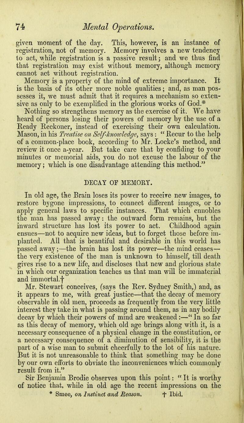 given ■moment of the day. This, however, is an instance of registration, not of memory. Memory involves a new tendency to act, 'while registration is a passive result; and we thus find that registration may exist without memory, although memory cannot act without registration. Memorv is a property of the mind of extreme importance. It is the basis of its other more noble qualities; and, as man pos- sesses it, we must admit that it requires a mechanism so exten- sive as only to be exemplified in the glorious works of God* Nothing so strengthens memory as the exercise of it. We have heard of persons losing their powers of memory by the use of a Ready Reckoner, instead of exercising their own calculation. Mason, in his Treatise on Self-knowledge, says :  Recur to the help of a common-place book, according to Mr. Locke's method, and review it once a-year. But take care that by confiding to your minutes or memorial aids, you do not excuse the labour of the memory; which is one disadvantage attending this method. DECAY OF MEMORY. In old age, the Brain loses its power to receive new images, to restore bygone impressions, to connect different images, or to apply general laws to specific instances. That which ennobles the man has passed away: the outward form remains, but the inward structure has lost its power to act. Childhood again ensues—not to acquire new ideas, but to forget those before im- planted. All that is beautiful and desirable in this world has passed away;—the brain has lost its power—the mind ceases— the very existence of the man is unknown to himself, till death gives rise to a new life, and discloses that new and glorious state in which our organization teaches us that man will be immaterial and immortal.f Mr. Stewart conceives, (says the Rev. Sydney Smith,) and, as it appears to me, with great justice—that the decay of memory observable in old men, proceeds as frequently from the very little interest they take in what is passing around them, as in any bodily decay by which their powers of mind are weakened:— In so far as this decay of memory, which old age brings along with it, is a necessary consequence of a physical change in the constitution, or a necessary consequence of a diminution of sensibility, it is the part of a wise man to submit cheerfully to the lot of his nature. But it is not unreasonable to think that something may be done by our own efforts to obviate the inconveniences which commonly result from it. Sir Benjamin Brodie observes upon this point:  It is worthy of notice that, while in old age the recent impressions on the * Smee, on Instinct and Reason. f Ibid.