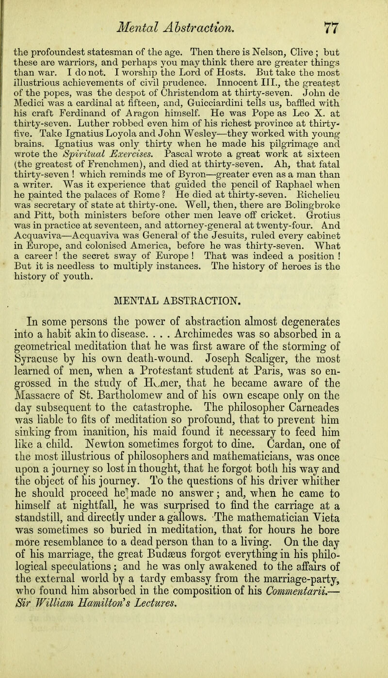 the profoundest statesman of the age. Then there is Nelson, Clive ; but these are warriors, and perhaps you may think there are greater things than war. I do not. I worship the Lord of Hosts. But take the most illustrious achievements of civil prudence. Innocent III., the greatest of the popes, was the despot of Christendom at thirty-seven. John de Medici was a cardinal at fifteen, and, Guicciardini tells us, baffled with his craft Ferdinand of Aragon himself. He was Pope as Leo X. at thirty-seven. Luther robbed even him of his richest province at thirty- five. Take Ignatius Loyola and John Wesley—they worked with young brains. Ignatius was only thirty when he made his pilgrimage and wrote the Spiritual Exercises. Pascal wrote a great work at sixteen (the greatest of Frenchmen), and died at thirty-seven. Ah, that fatal thirty-seven ! which reminds me of Byron—greater even as a man than a writer. Was it experience that guided the pencil of Baphael when he painted the palaces of Kome? He died at thirty-seven. Kichelieu was secretary of state at thirty-one. Well, then, there are Bolingbroke and Pitt, both ministers before other men leave off cricket. Grotius was in practice at seventeen, and attorney-general at twenty-four. And Acquaviva—Acquaviva was General of the Jesuits, ruled every cabinet in Europe, and colonised America, before he was thirty-seven. What a career ! the secret sway of Europe ! That was indeed a position ! But it is needless to multiply instances. The history of heroes is the history of youth. MENTAL ABSTRACTION. In some persons the power of abstraction almost degenerates into a habit akin to disease. . . . Archimedes was so absorbed in a geometrical meditation that he was first aware of the storming of Syracuse by his own death-wound. Joseph Scaliger, the most learned of men, when a Protestant student at Paris, was so en- grossed in the study of Horner, that he became aware of the Massacre of St. Bartholomew and of his own escape only on the day subsequent to the catastrophe. The philosopher Carneades was liable to fits of meditation so profound, that to prevent him sinking from inanition, his maid found it necessary to feed him like a child. Newton sometimes forgot to dine. Cardan, one of the most illustrious of philosophers and mathematicians, was once upon a journey so lost in thought, that he forgot both his way and the object of his journey. To the questions of his driver whither he should proceed he] made no answer; and, when he came to himself at nightfall, he was surprised to find the carriage at a standstill, and directly under a gallows. The mathematician Vieta was sometimes so buried in meditation, that for hours he bore more resemblance to a dead person than to a living. On the day of his marriage, the great Budseus forgot everything in his philo- logical speculations; and he was only awakened to the affairs of the external world by a tardy embassy from the marriage-party, who found him absorbed in the composition of his CommentariL— Sir William Hamilton's Lectures.