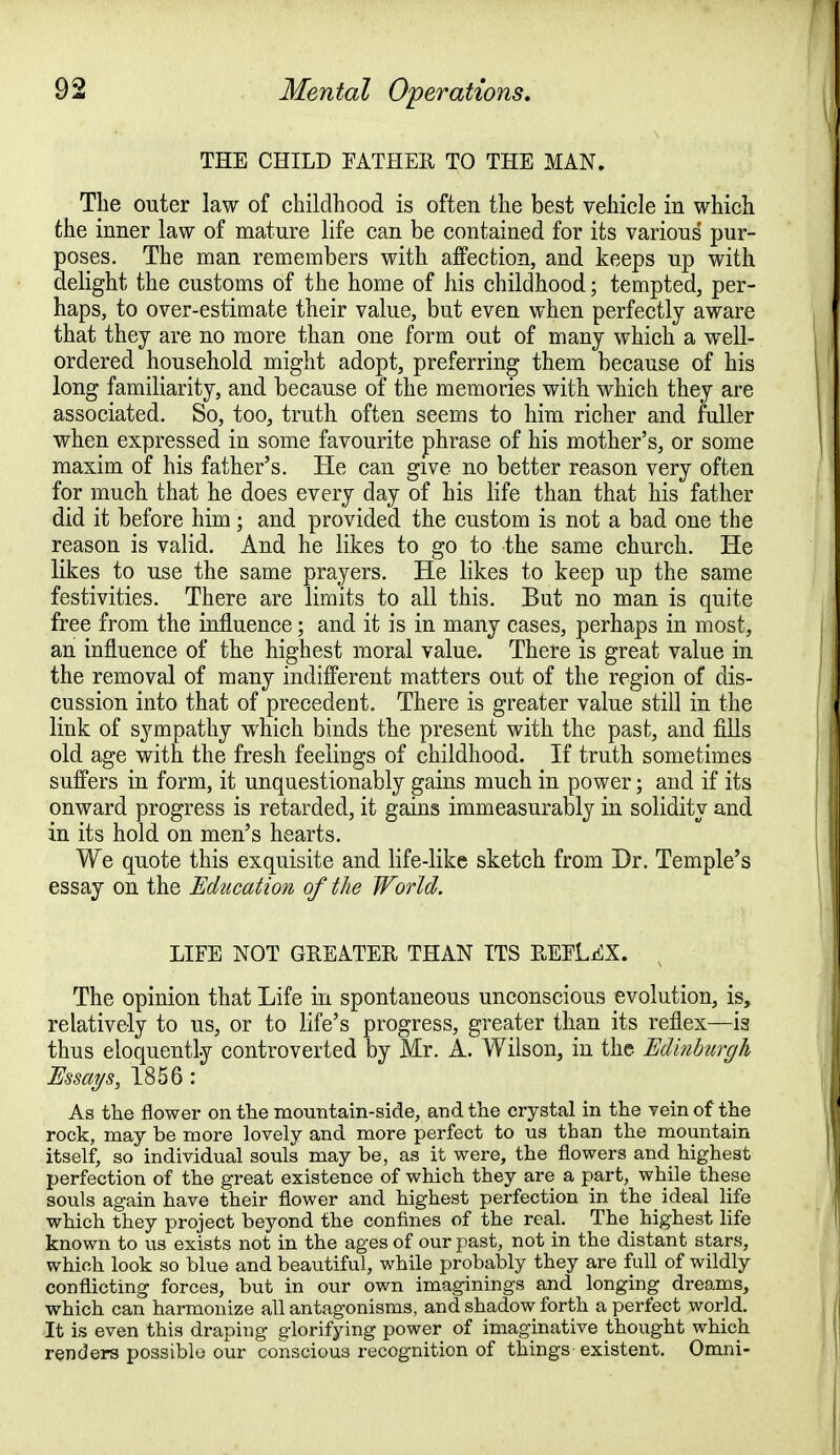 THE CHILD FATHER TO THE MAN. The outer law of childhood is often the best vehicle in which the inner law of mature life can be contained for its various pur- oses. The man remembers with affection, and keeps up with elight the customs of the home of his childhood; tempted, per- haps, to over-estimate their value, but even when perfectly aware that they are no more than one form out of many which a well- ordered household might adopt, preferring them because of his long familiarity, and because of the memories with which they are associated. So, too, truth often seems to him richer and fuller when expressed in some favourite phrase of his mother's, or some maxim of his father's. He can give no better reason very often for much that he does every day of his life than that his father did it before him ; and provided the custom is not a bad one the reason is valid. And he likes to go to the same church. He likes to use the same prayers. He likes to keep up the same festivities. There are limits to all this. But no man is quite free from the influence; and it is in many cases, perhaps in most, an influence of the highest moral value. There is great value in the removal of many indifferent matters out of the region of dis- cussion into that of precedent. There is greater value still in the link of sympathy which binds the present with the past, and fills old age with the fresh feelings of childhood. If truth sometimes suffers in form, it unquestionably gains much in power; and if its onward progress is retarded, it gains immeasurably in solidity and in its hold on men's hearts. We quote this exquisite and life-like sketch from Dr. Temple's essay on the Education of the World. LIFE NOT GREATER THAN ITS REFLEX. The opinion that Life in spontaneous unconscious evolution, is, relatively to us, or to life's progress, greater than its reflex—is thus eloquently controverted by Mr. A. Wilson, in the Edinburgh Essays, 1856 : As the flower on the mountain-side, and the crystal in the vein of the rock, may be more lovely and more perfect to us than the mountain itself, so individual souls may be, as it were, the flowers and highest perfection of the great existence of which they are a part, while these souls again have their flower and highest perfection in the_ ideal life which they project beyond the confines of the real. The highest life known to us exists not in the ages of our past, not in the distant stars, which look so blue and beautiful, while probably they are full of wildly conflicting forces, but in our own imaginings and longing dreams, which can harmonize all antagonisms, and shadow forth a perfect world. It is even this draping glorifying power of imaginative thought which renders possible our conscious recognition of things existent. Omni-
